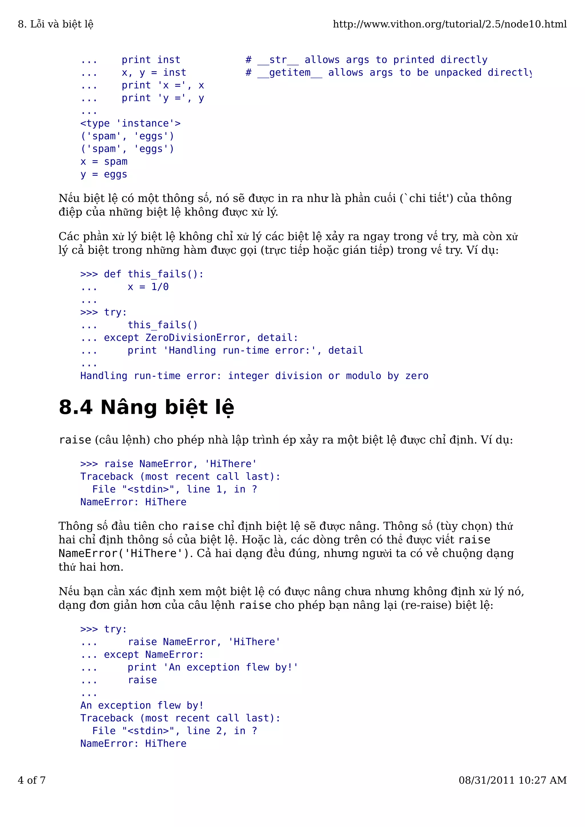 ... print inst # __str__ allows args to printed directly
... x, y = inst # __getitem__ allows args to be unpacked directly
... print 'x =', x
... print 'y =', y
...
<type 'instance'>
('spam', 'eggs')
('spam', 'eggs')
x = spam
y = eggs
Nếu biệt lệ có một thông số, nó sẽ được in ra như là phần cuối (`chi tiết') của thông
điệp của những biệt lệ không được xử lý.
Các phần xử lý biệt lệ không chỉ xử lý các biệt lệ xảy ra ngay trong vế try, mà còn xử
lý cả biệt trong những hàm được gọi (trực tiếp hoặc gián tiếp) trong vế try. Ví dụ:
>>> def this_fails():
... x = 1/0
...
>>> try:
... this_fails()
... except ZeroDivisionError, detail:
... print 'Handling run-time error:', detail
...
Handling run-time error: integer division or modulo by zero
8.4 Nâng biệt lệ
raise (câu lệnh) cho phép nhà lập trình ép xảy ra một biệt lệ được chỉ định. Ví dụ:
>>> raise NameError, 'HiThere'
Traceback (most recent call last):
File "<stdin>", line 1, in ?
NameError: HiThere
Thông số đầu tiên cho raise chỉ định biệt lệ sẽ được nâng. Thông số (tùy chọn) thứ
hai chỉ định thông số của biệt lệ. Hoặc là, các dòng trên có thể được viết raise
NameError('HiThere'). Cả hai dạng đều đúng, nhưng người ta có vẻ chuộng dạng
thứ hai hơn.
Nếu bạn cần xác định xem một biệt lệ có được nâng chưa nhưng không định xử lý nó,
dạng đơn giản hơn của câu lệnh raise cho phép bạn nâng lại (re-raise) biệt lệ:
>>> try:
... raise NameError, 'HiThere'
... except NameError:
... print 'An exception flew by!'
... raise
...
An exception flew by!
Traceback (most recent call last):
File "<stdin>", line 2, in ?
NameError: HiThere
8. Lỗi và biệt lệ http://www.vithon.org/tutorial/2.5/node10.html
4 of 7 08/31/2011 10:27 AM
 