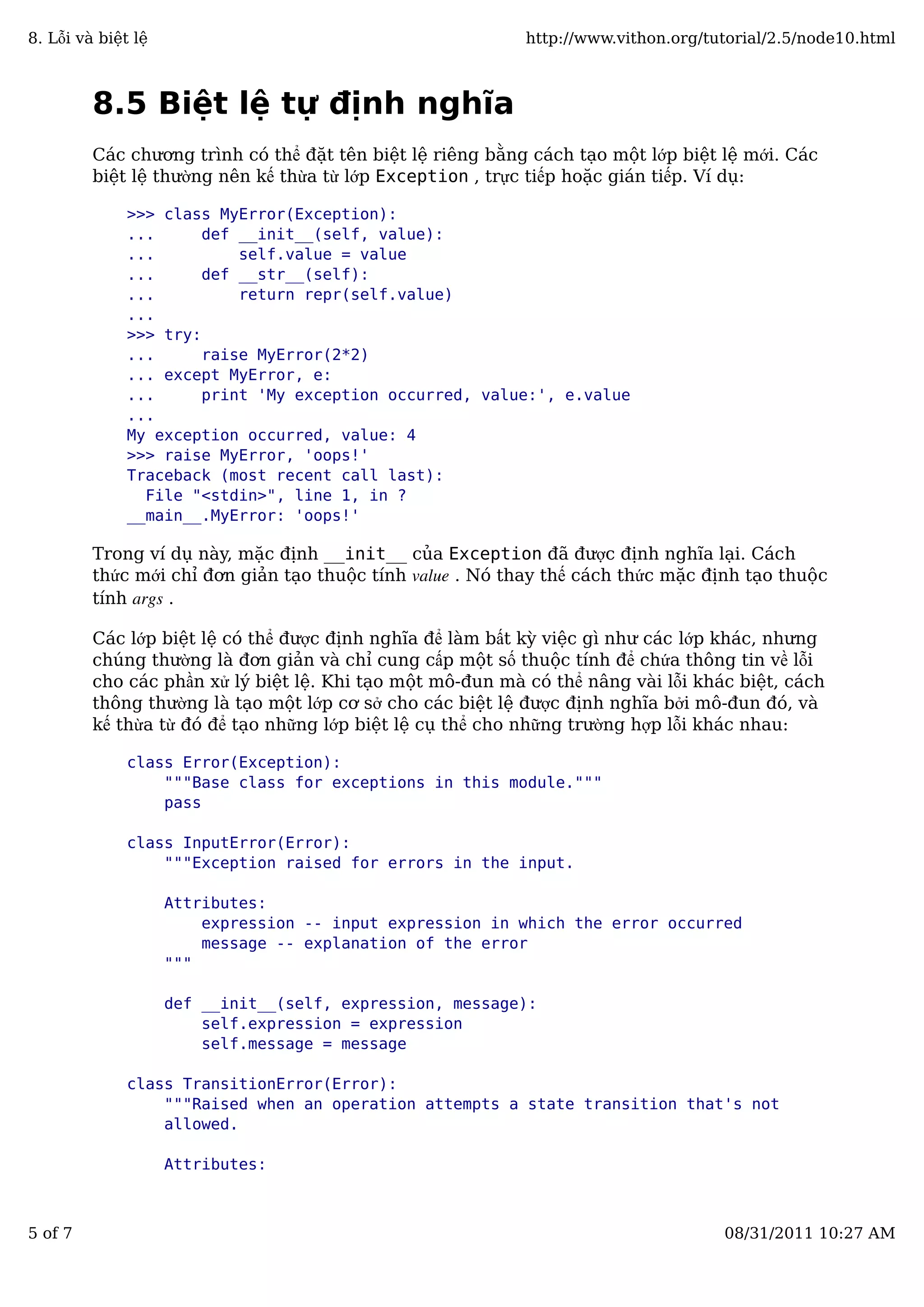8.5 Biệt lệ tự định nghĩa
Các chương trình có thể đặt tên biệt lệ riêng bằng cách tạo một lớp biệt lệ mới. Các
biệt lệ thường nên kế thừa từ lớp Exception , trực tiếp hoặc gián tiếp. Ví dụ:
>>> class MyError(Exception):
... def __init__(self, value):
... self.value = value
... def __str__(self):
... return repr(self.value)
...
>>> try:
... raise MyError(2*2)
... except MyError, e:
... print 'My exception occurred, value:', e.value
...
My exception occurred, value: 4
>>> raise MyError, 'oops!'
Traceback (most recent call last):
File "<stdin>", line 1, in ?
__main__.MyError: 'oops!'
Trong ví dụ này, mặc định __init__ của Exception đã được định nghĩa lại. Cách
thức mới chỉ đơn giản tạo thuộc tính value . Nó thay thế cách thức mặc định tạo thuộc
tính args .
Các lớp biệt lệ có thể được định nghĩa để làm bất kỳ việc gì như các lớp khác, nhưng
chúng thường là đơn giản và chỉ cung cấp một số thuộc tính để chứa thông tin về lỗi
cho các phần xử lý biệt lệ. Khi tạo một mô-đun mà có thể nâng vài lỗi khác biệt, cách
thông thường là tạo một lớp cơ sở cho các biệt lệ được định nghĩa bởi mô-đun đó, và
kế thừa từ đó để tạo những lớp biệt lệ cụ thể cho những trường hợp lỗi khác nhau:
class Error(Exception):
"""Base class for exceptions in this module."""
pass
class InputError(Error):
"""Exception raised for errors in the input.
Attributes:
expression -- input expression in which the error occurred
message -- explanation of the error
"""
def __init__(self, expression, message):
self.expression = expression
self.message = message
class TransitionError(Error):
"""Raised when an operation attempts a state transition that's not
allowed.
Attributes:
8. Lỗi và biệt lệ http://www.vithon.org/tutorial/2.5/node10.html
5 of 7 08/31/2011 10:27 AM
 