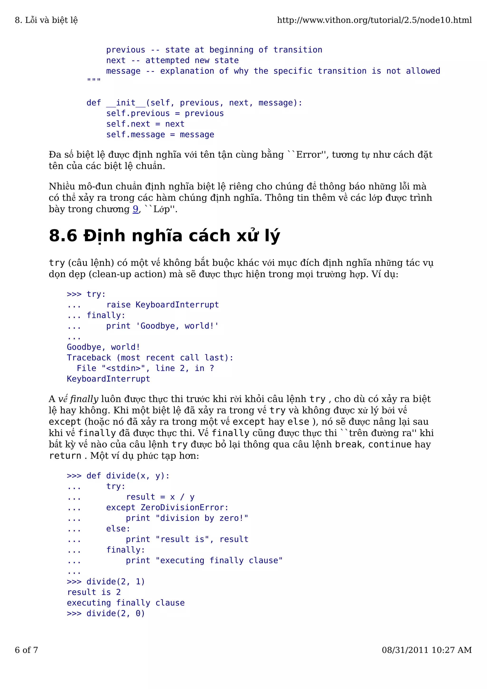 previous -- state at beginning of transition
next -- attempted new state
message -- explanation of why the specific transition is not allowed
"""
def __init__(self, previous, next, message):
self.previous = previous
self.next = next
self.message = message
Đa số biệt lệ được định nghĩa với tên tận cùng bằng ``Error'', tương tự như cách đặt
tên của các biệt lệ chuẩn.
Nhiều mô-đun chuẩn định nghĩa biệt lệ riêng cho chúng để thông báo những lỗi mà
có thể xảy ra trong các hàm chúng định nghĩa. Thông tin thêm về các lớp được trình
bày trong chương 9, ``Lớp''.
8.6 Định nghĩa cách xử lý
try (câu lệnh) có một vế không bắt buộc khác với mục đích định nghĩa những tác vụ
dọn dẹp (clean-up action) mà sẽ được thực hiện trong mọi trường hợp. Ví dụ:
>>> try:
... raise KeyboardInterrupt
... finally:
... print 'Goodbye, world!'
...
Goodbye, world!
Traceback (most recent call last):
File "<stdin>", line 2, in ?
KeyboardInterrupt
A vế ﬁnally luôn được thực thi trước khi rời khỏi câu lệnh try , cho dù có xảy ra biệt
lệ hay không. Khi một biệt lệ đã xảy ra trong vế try và không được xử lý bởi vế
except (hoặc nó đã xảy ra trong một vế except hay else ), nó sẽ được nâng lại sau
khi vế finally đã được thực thi. Vế finally cũng được thực thi ``trên đường ra'' khi
bất kỳ vế nào của câu lệnh try được bỏ lại thông qua câu lệnh break, continue hay
return . Một ví dụ phức tạp hơn:
>>> def divide(x, y):
... try:
... result = x / y
... except ZeroDivisionError:
... print "division by zero!"
... else:
... print "result is", result
... finally:
... print "executing finally clause"
...
>>> divide(2, 1)
result is 2
executing finally clause
>>> divide(2, 0)
8. Lỗi và biệt lệ http://www.vithon.org/tutorial/2.5/node10.html
6 of 7 08/31/2011 10:27 AM
 