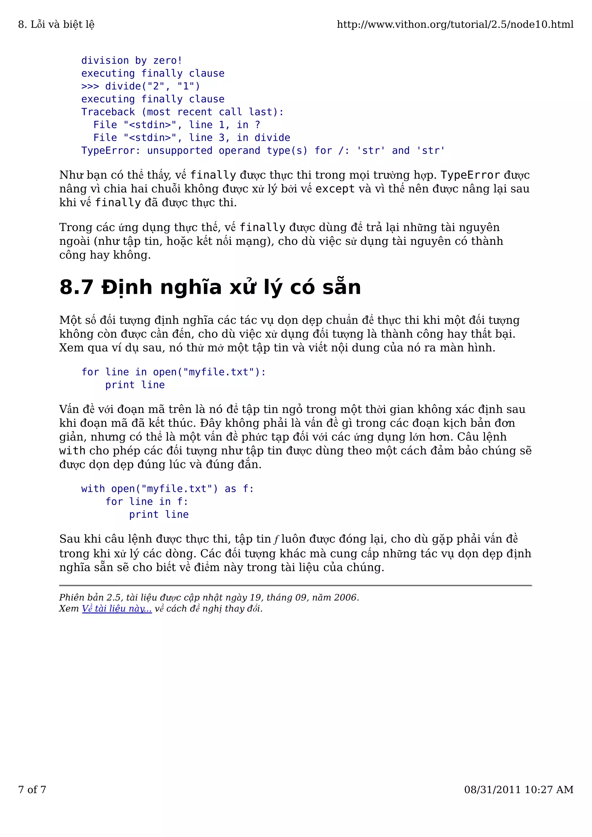 division by zero!
executing finally clause
>>> divide("2", "1")
executing finally clause
Traceback (most recent call last):
File "<stdin>", line 1, in ?
File "<stdin>", line 3, in divide
TypeError: unsupported operand type(s) for /: 'str' and 'str'
Như bạn có thể thấy, vế finally được thực thi trong mọi trường hợp. TypeError được
nâng vì chia hai chuỗi không được xử lý bởi vế except và vì thế nên được nâng lại sau
khi vế finally đã được thực thi.
Trong các ứng dụng thực thế, vế finally được dùng để trả lại những tài nguyên
ngoài (như tập tin, hoặc kết nối mạng), cho dù việc sử dụng tài nguyên có thành
công hay không.
8.7 Định nghĩa xử lý có sẵn
Một số đối tượng định nghĩa các tác vụ dọn dẹp chuẩn để thực thi khi một đối tượng
không còn được cần đến, cho dù việc xử dụng đối tượng là thành công hay thất bại.
Xem qua ví dụ sau, nó thử mở một tập tin và viết nội dung của nó ra màn hình.
for line in open("myfile.txt"):
print line
Vấn đề với đoạn mã trên là nó để tập tin ngỏ trong một thời gian không xác định sau
khi đoạn mã đã kết thúc. Đây không phải là vấn đề gì trong các đoạn kịch bản đơn
giản, nhưng có thể là một vấn đề phức tạp đối với các ứng dụng lớn hơn. Câu lệnh
with cho phép các đối tượng như tập tin được dùng theo một cách đảm bảo chúng sẽ
được dọn dẹp đúng lúc và đúng đắn.
with open("myfile.txt") as f:
for line in f:
print line
Sau khi câu lệnh được thực thi, tập tin f luôn được đóng lại, cho dù gặp phải vấn đề
trong khi xử lý các dòng. Các đối tượng khác mà cung cấp những tác vụ dọn dẹp định
nghĩa sẵn sẽ cho biết về điểm này trong tài liệu của chúng.
Phiên bản 2.5, tài liệu được cập nhật ngày 19, tháng 09, năm 2006.
Xem Về tài liệu này... về cách đề nghị thay đổi.
8. Lỗi và biệt lệ http://www.vithon.org/tutorial/2.5/node10.html
7 of 7 08/31/2011 10:27 AM
 