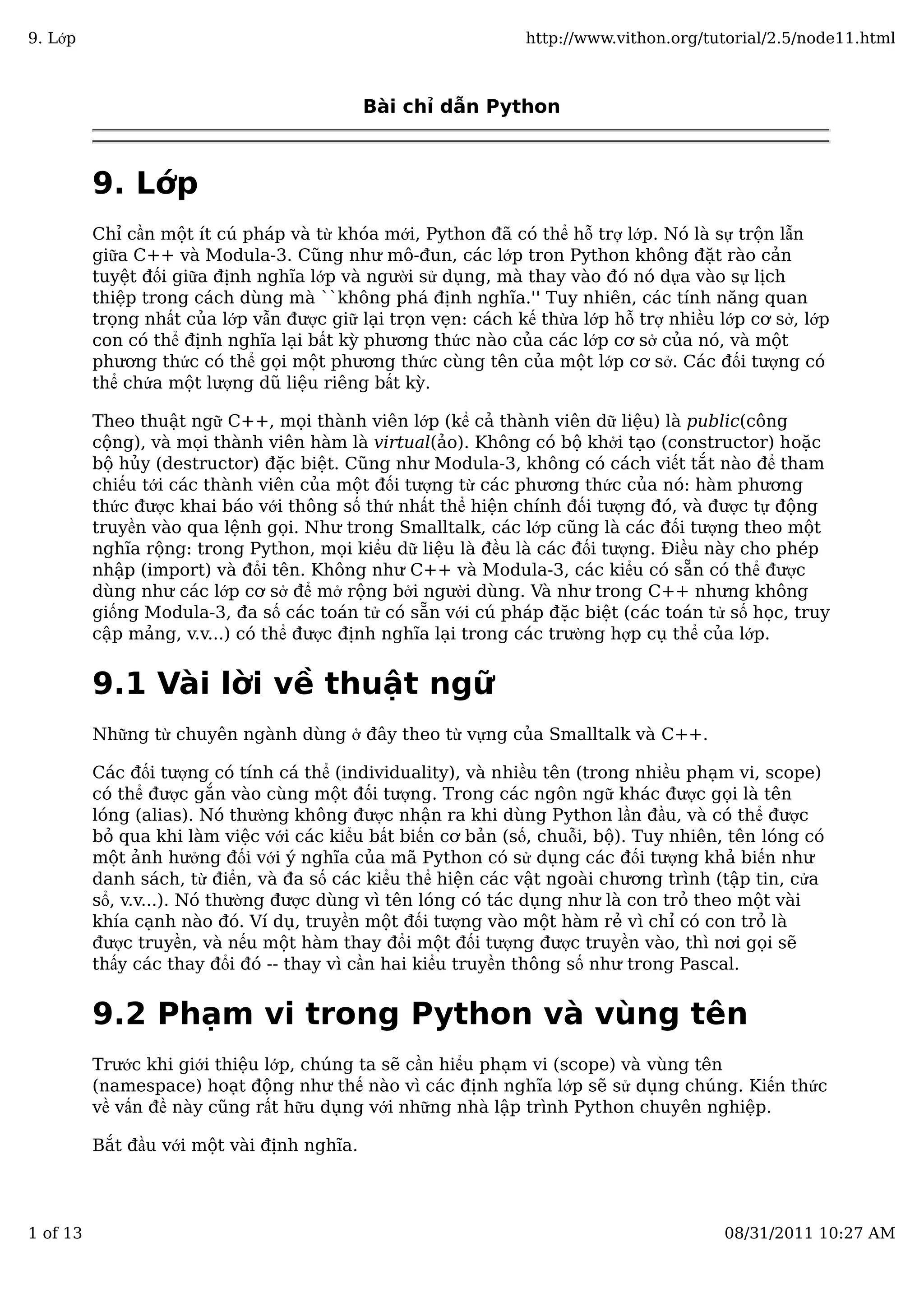Bài chỉ dẫn Python
9. Lớp
Chỉ cần một ít cú pháp và từ khóa mới, Python đã có thể hỗ trợ lớp. Nó là sự trộn lẫn
giữa C++ và Modula-3. Cũng như mô-đun, các lớp tron Python không đặt rào cản
tuyệt đối giữa định nghĩa lớp và người sử dụng, mà thay vào đó nó dựa vào sự lịch
thiệp trong cách dùng mà ``không phá định nghĩa.'' Tuy nhiên, các tính năng quan
trọng nhất của lớp vẫn được giữ lại trọn vẹn: cách kế thừa lớp hỗ trợ nhiều lớp cơ sở, lớp
con có thể định nghĩa lại bất kỳ phương thức nào của các lớp cơ sở của nó, và một
phương thức có thể gọi một phương thức cùng tên của một lớp cơ sở. Các đối tượng có
thể chứa một lượng dũ liệu riêng bất kỳ.
Theo thuật ngữ C++, mọi thành viên lớp (kể cả thành viên dữ liệu) là public(công
cộng), và mọi thành viên hàm là virtual(ảo). Không có bộ khởi tạo (constructor) hoặc
bộ hủy (destructor) đặc biệt. Cũng như Modula-3, không có cách viết tắt nào để tham
chiếu tới các thành viên của một đối tượng từ các phương thức của nó: hàm phương
thức được khai báo với thông số thứ nhất thể hiện chính đối tượng đó, và được tự động
truyền vào qua lệnh gọi. Như trong Smalltalk, các lớp cũng là các đối tượng theo một
nghĩa rộng: trong Python, mọi kiểu dữ liệu là đều là các đối tượng. Điều này cho phép
nhập (import) và đổi tên. Không như C++ và Modula-3, các kiểu có sẵn có thể được
dùng như các lớp cơ sở để mở rộng bởi người dùng. Và như trong C++ nhưng không
giống Modula-3, đa số các toán tử có sẵn với cú pháp đặc biệt (các toán tử số học, truy
cập mảng, v.v...) có thể được định nghĩa lại trong các trường hợp cụ thể của lớp.
9.1 Vài lời về thuật ngữ
Những từ chuyên ngành dùng ở đây theo từ vựng của Smalltalk và C++.
Các đối tượng có tính cá thể (individuality), và nhiều tên (trong nhiều phạm vi, scope)
có thể được gắn vào cùng một đối tượng. Trong các ngôn ngữ khác được gọi là tên
lóng (alias). Nó thường không được nhận ra khi dùng Python lần đầu, và có thể được
bỏ qua khi làm việc với các kiểu bất biến cơ bản (số, chuỗi, bộ). Tuy nhiên, tên lóng có
một ảnh hưởng đối với ý nghĩa của mã Python có sử dụng các đối tượng khả biến như
danh sách, từ điển, và đa số các kiểu thể hiện các vật ngoài chương trình (tập tin, cửa
sổ, v.v...). Nó thường được dùng vì tên lóng có tác dụng như là con trỏ theo một vài
khía cạnh nào đó. Ví dụ, truyền một đối tượng vào một hàm rẻ vì chỉ có con trỏ là
được truyền, và nếu một hàm thay đổi một đối tượng được truyền vào, thì nơi gọi sẽ
thấy các thay đổi đó -- thay vì cần hai kiểu truyền thông số như trong Pascal.
9.2 Phạm vi trong Python và vùng tên
Trước khi giới thiệu lớp, chúng ta sẽ cần hiểu phạm vi (scope) và vùng tên
(namespace) hoạt động như thế nào vì các định nghĩa lớp sẽ sử dụng chúng. Kiến thức
về vấn đề này cũng rất hữu dụng với những nhà lập trình Python chuyên nghiệp.
Bắt đầu với một vài định nghĩa.
9. Lớp http://www.vithon.org/tutorial/2.5/node11.html
1 of 13 08/31/2011 10:27 AM
 