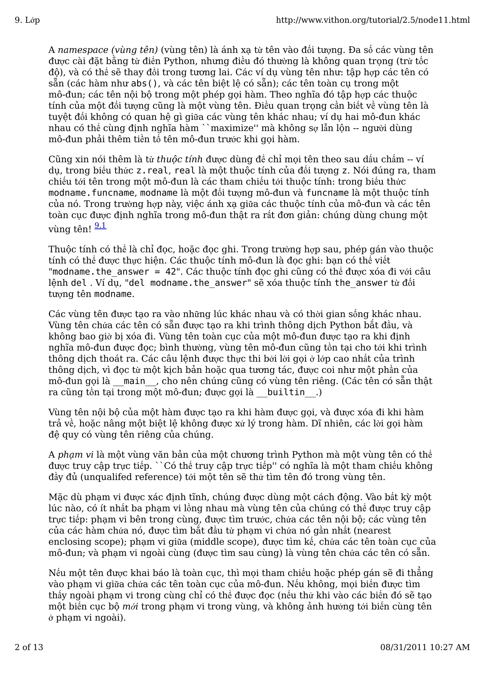 A namespace (vùng tên) (vùng tên) là ánh xạ từ tên vào đối tượng. Đa số các vùng tên
được cài đặt bằng từ điển Python, nhưng điều đó thường là không quan trọng (trừ tốc
độ), và có thể sẽ thay đổi trong tương lai. Các ví dụ vùng tên như: tập hợp các tên có
sẵn (các hàm như abs(), và các tên biệt lệ có sẵn); các tên toàn cụ trong một
mô-đun; các tên nội bộ trong một phép gọi hàm. Theo nghĩa đó tập hợp các thuộc
tính của một đối tượng cũng là một vùng tên. Điều quan trọng cần biết về vùng tên là
tuyệt đối không có quan hệ gì giữa các vùng tên khác nhau; ví dụ hai mô-đun khác
nhau có thể cùng định nghĩa hàm ``maximize'' mà không sợ lẫn lộn -- người dùng
mô-đun phải thêm tiền tố tên mô-đun trước khi gọi hàm.
Cũng xin nói thêm là từ thuộc tính được dùng để chỉ mọi tên theo sau dấu chấm -- ví
dụ, trong biểu thức z.real, real là một thuộc tính của đối tượng z. Nói đúng ra, tham
chiếu tới tên trong một mô-đun là các tham chiếu tới thuộc tính: trong biểu thức
modname.funcname, modname là một đối tượng mô-đun và funcname là một thuộc tính
của nó. Trong trường hợp này, việc ánh xạ giữa các thuộc tính của mô-đun và các tên
toàn cục được định nghĩa trong mô-đun thật ra rất đơn giản: chúng dùng chung một
vùng tên!
9.1
Thuộc tính có thể là chỉ đọc, hoặc đọc ghi. Trong trường hợp sau, phép gán vào thuộc
tính có thể được thực hiện. Các thuộc tính mô-đun là đọc ghi: bạn có thể viết
"modname.the_answer = 42". Các thuộc tính đọc ghi cũng có thể được xóa đi với câu
lệnh del . Ví dụ, "del modname.the_answer" sẽ xóa thuộc tính the_answer từ đối
tượng tên modname.
Các vùng tên được tạo ra vào những lúc khác nhau và có thời gian sống khác nhau.
Vùng tên chứa các tên có sẵn được tạo ra khi trình thông dịch Python bắt đầu, và
không bao giờ bị xóa đi. Vùng tên toàn cục của một mô-đun được tạo ra khi định
nghĩa mô-đun được đọc; bình thường, vùng tên mô-đun cũng tồn tại cho tới khi trình
thông dịch thoát ra. Các câu lệnh được thực thi bởi lời gọi ở lớp cao nhất của trình
thông dịch, vì đọc từ một kịch bản hoặc qua tương tác, được coi như một phần của
mô-đun gọi là __main__, cho nên chúng cũng có vùng tên riêng. (Các tên có sẵn thật
ra cũng tồn tại trong một mô-đun; được gọi là __builtin__.)
Vùng tên nội bộ của một hàm được tạo ra khi hàm được gọi, và được xóa đi khi hàm
trả về, hoặc nâng một biệt lệ không được xử lý trong hàm. Dĩ nhiên, các lời gọi hàm
đệ quy có vùng tên riêng của chúng.
A phạm vi là một vùng văn bản của một chương trình Python mà một vùng tên có thể
được truy cập trực tiếp. ``Có thể truy cập trực tiếp'' có nghĩa là một tham chiếu không
đầy đủ (unqualifed reference) tới một tên sẽ thử tìm tên đó trong vùng tên.
Mặc dù phạm vi được xác định tĩnh, chúng được dùng một cách động. Vào bất kỳ một
lúc nào, có ít nhất ba phạm vi lồng nhau mà vùng tên của chúng có thể được truy cập
trực tiếp: phạm vi bên trong cùng, được tìm trước, chứa các tên nội bộ; các vùng tên
của các hàm chứa nó, được tìm bắt đầu từ phạm vi chứa nó gần nhất (nearest
enclosing scope); phạm vi giữa (middle scope), được tìm kế, chứa các tên toàn cục của
mô-đun; và phạm vi ngoài cùng (được tìm sau cùng) là vùng tên chứa các tên có sẵn.
Nếu một tên được khai báo là toàn cục, thì mọi tham chiếu hoặc phép gán sẽ đi thẳng
vào phạm vi giữa chứa các tên toàn cục của mô-đun. Nếu không, mọi biến được tìm
thấy ngoài phạm vi trong cùng chỉ có thể được đọc (nếu thử khi vào các biến đó sẽ tạo
một biến cục bộ mới trong phạm vi trong vùng, và không ảnh hưởng tới biến cùng tên
ở phạm vi ngoài).
9. Lớp http://www.vithon.org/tutorial/2.5/node11.html
2 of 13 08/31/2011 10:27 AM
 