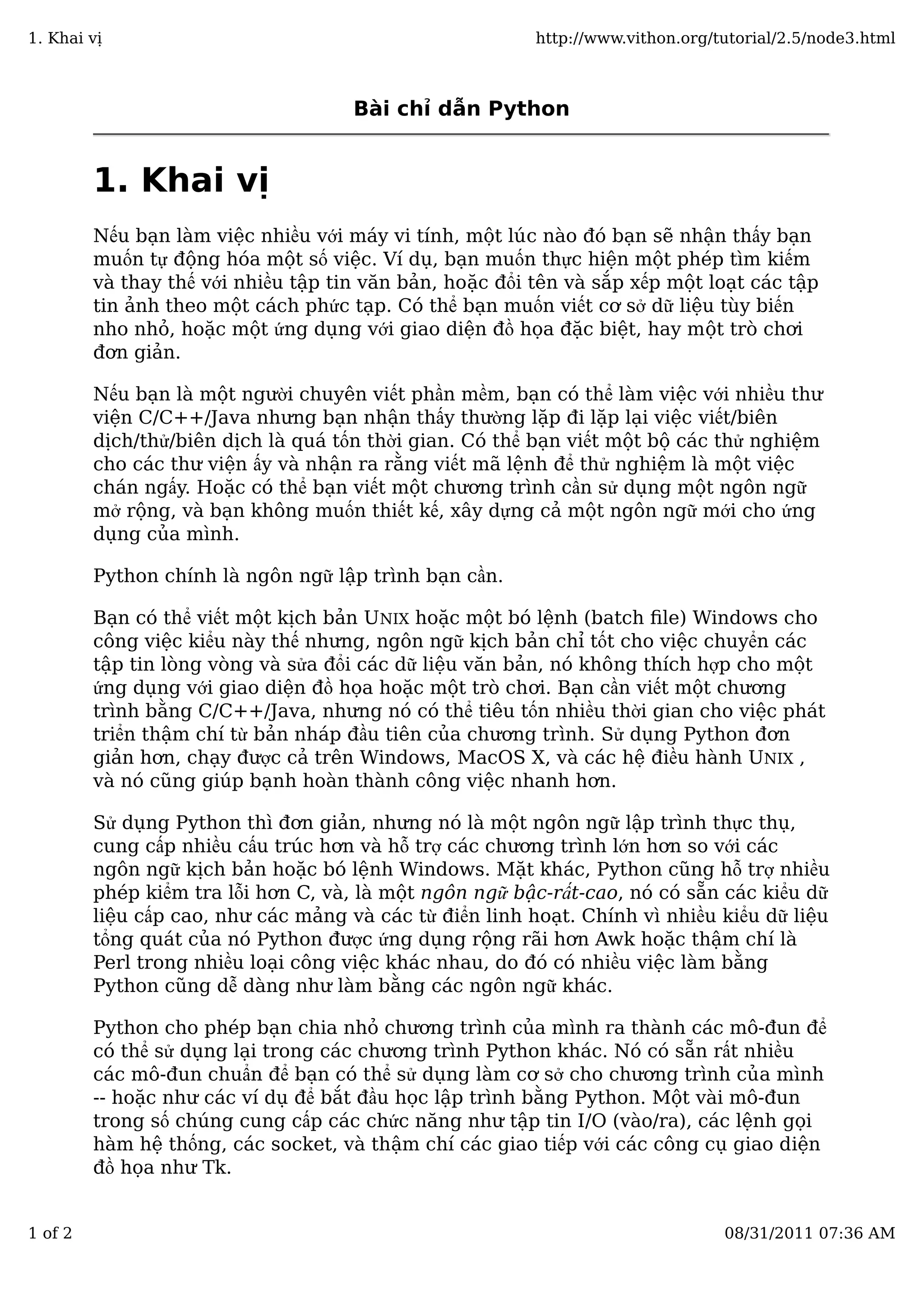 Bài chỉ dẫn Python
1. Khai vị
Nếu bạn làm việc nhiều với máy vi tính, một lúc nào đó bạn sẽ nhận thấy bạn
muốn tự động hóa một số việc. Ví dụ, bạn muốn thực hiện một phép tìm kiếm
và thay thế với nhiều tập tin văn bản, hoặc đổi tên và sắp xếp một loạt các tập
tin ảnh theo một cách phức tạp. Có thể bạn muốn viết cơ sở dữ liệu tùy biến
nho nhỏ, hoặc một ứng dụng với giao diện đồ họa đặc biệt, hay một trò chơi
đơn giản.
Nếu bạn là một người chuyên viết phần mềm, bạn có thể làm việc với nhiều thư
viện C/C++/Java nhưng bạn nhận thấy thường lặp đi lặp lại việc viết/biên
dịch/thử/biên dịch là quá tốn thời gian. Có thể bạn viết một bộ các thử nghiệm
cho các thư viện ấy và nhận ra rằng viết mã lệnh để thử nghiệm là một việc
chán ngấy. Hoặc có thể bạn viết một chương trình cần sử dụng một ngôn ngữ
mở rộng, và bạn không muốn thiết kế, xây dựng cả một ngôn ngữ mới cho ứng
dụng của mình.
Python chính là ngôn ngữ lập trình bạn cần.
Bạn có thể viết một kịch bản UNIX hoặc một bó lệnh (batch ﬁle) Windows cho
công việc kiểu này thế nhưng, ngôn ngữ kịch bản chỉ tốt cho việc chuyển các
tập tin lòng vòng và sửa đổi các dữ liệu văn bản, nó không thích hợp cho một
ứng dụng với giao diện đồ họa hoặc một trò chơi. Bạn cần viết một chương
trình bằng C/C++/Java, nhưng nó có thể tiêu tốn nhiều thời gian cho việc phát
triển thậm chí từ bản nháp đầu tiên của chương trình. Sử dụng Python đơn
giản hơn, chạy được cả trên Windows, MacOS X, và các hệ điều hành UNIX ,
và nó cũng giúp bạnh hoàn thành công việc nhanh hơn.
Sử dụng Python thì đơn giản, nhưng nó là một ngôn ngữ lập trình thực thụ,
cung cấp nhiều cấu trúc hơn và hỗ trợ các chương trình lớn hơn so với các
ngôn ngữ kịch bản hoặc bó lệnh Windows. Mặt khác, Python cũng hỗ trợ nhiều
phép kiểm tra lỗi hơn C, và, là một ngôn ngữ bậc-rất-cao, nó có sẵn các kiểu dữ
liệu cấp cao, như các mảng và các từ điển linh hoạt. Chính vì nhiều kiểu dữ liệu
tổng quát của nó Python được ứng dụng rộng rãi hơn Awk hoặc thậm chí là
Perl trong nhiều loại công việc khác nhau, do đó có nhiều việc làm bằng
Python cũng dễ dàng như làm bằng các ngôn ngữ khác.
Python cho phép bạn chia nhỏ chương trình của mình ra thành các mô-đun để
có thể sử dụng lại trong các chương trình Python khác. Nó có sẵn rất nhiều
các mô-đun chuẩn để bạn có thể sử dụng làm cơ sở cho chương trình của mình
-- hoặc như các ví dụ để bắt đầu học lập trình bằng Python. Một vài mô-đun
trong số chúng cung cấp các chức năng như tập tin I/O (vào/ra), các lệnh gọi
hàm hệ thống, các socket, và thậm chí các giao tiếp với các công cụ giao diện
đồ họa như Tk.
1. Khai vị http://www.vithon.org/tutorial/2.5/node3.html
1 of 2 08/31/2011 07:36 AM
 