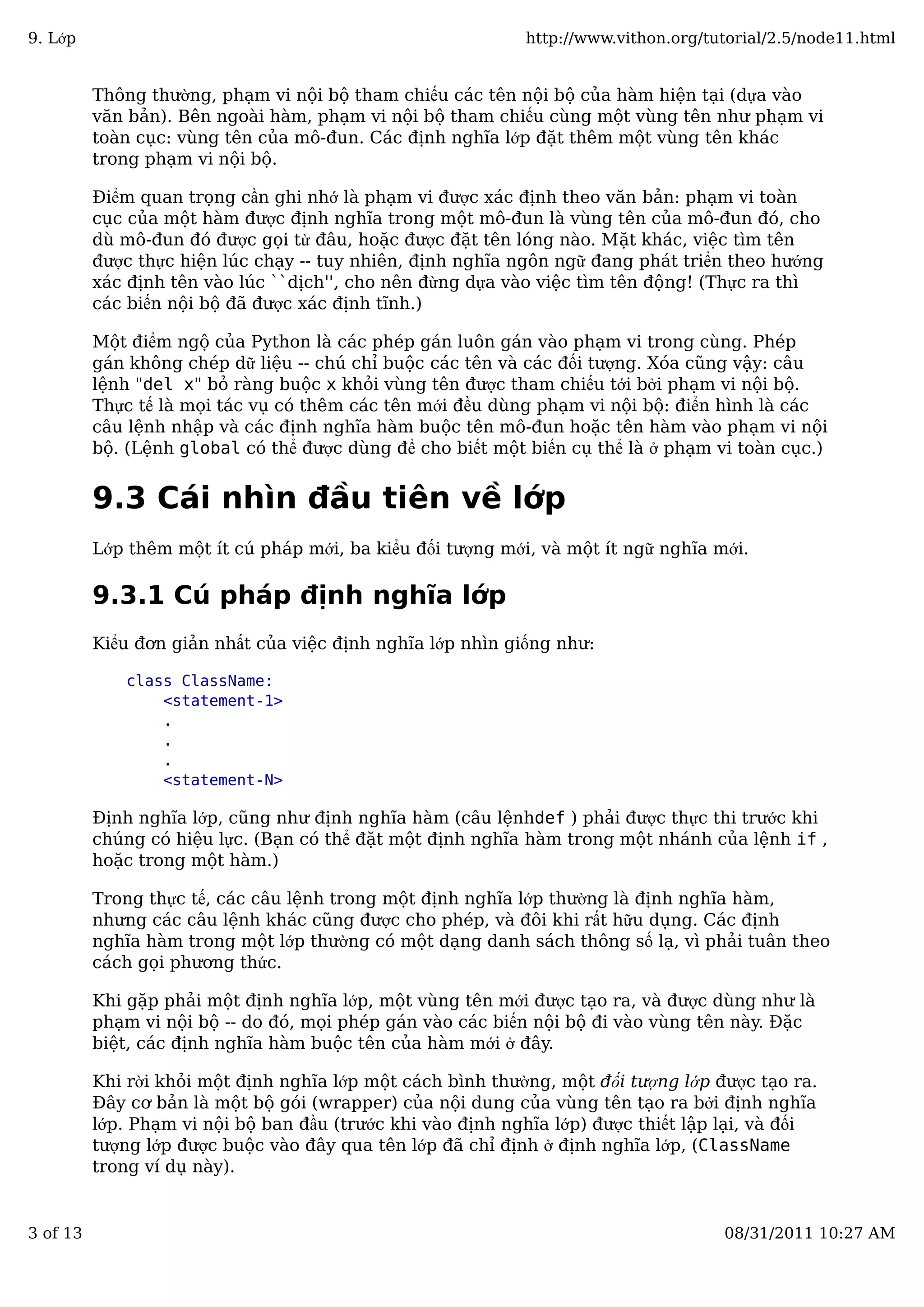 Thông thường, phạm vi nội bộ tham chiếu các tên nội bộ của hàm hiện tại (dựa vào
văn bản). Bên ngoài hàm, phạm vi nội bộ tham chiếu cùng một vùng tên như phạm vi
toàn cục: vùng tên của mô-đun. Các định nghĩa lớp đặt thêm một vùng tên khác
trong phạm vi nội bộ.
Điểm quan trọng cần ghi nhớ là phạm vi được xác định theo văn bản: phạm vi toàn
cục của một hàm được định nghĩa trong một mô-đun là vùng tên của mô-đun đó, cho
dù mô-đun đó được gọi từ đâu, hoặc được đặt tên lóng nào. Mặt khác, việc tìm tên
được thực hiện lúc chạy -- tuy nhiên, định nghĩa ngôn ngữ đang phát triển theo hướng
xác định tên vào lúc ``dịch'', cho nên đừng dựa vào việc tìm tên động! (Thực ra thì
các biến nội bộ đã được xác định tĩnh.)
Một điểm ngộ của Python là các phép gán luôn gán vào phạm vi trong cùng. Phép
gán không chép dữ liệu -- chú chỉ buộc các tên và các đối tượng. Xóa cũng vậy: câu
lệnh "del x" bỏ ràng buộc x khỏi vùng tên được tham chiếu tới bởi phạm vi nội bộ.
Thực tế là mọi tác vụ có thêm các tên mới đều dùng phạm vi nội bộ: điển hình là các
câu lệnh nhập và các định nghĩa hàm buộc tên mô-đun hoặc tên hàm vào phạm vi nội
bộ. (Lệnh global có thể được dùng để cho biết một biến cụ thể là ở phạm vi toàn cục.)
9.3 Cái nhìn đầu tiên về lớp
Lớp thêm một ít cú pháp mới, ba kiểu đối tượng mới, và một ít ngữ nghĩa mới.
9.3.1 Cú pháp định nghĩa lớp
Kiểu đơn giản nhất của việc định nghĩa lớp nhìn giống như:
class ClassName:
<statement-1>
.
.
.
<statement-N>
Định nghĩa lớp, cũng như định nghĩa hàm (câu lệnhdef ) phải được thực thi trước khi
chúng có hiệu lực. (Bạn có thể đặt một định nghĩa hàm trong một nhánh của lệnh if ,
hoặc trong một hàm.)
Trong thực tế, các câu lệnh trong một định nghĩa lớp thường là định nghĩa hàm,
nhưng các câu lệnh khác cũng được cho phép, và đôi khi rất hữu dụng. Các định
nghĩa hàm trong một lớp thường có một dạng danh sách thông số lạ, vì phải tuân theo
cách gọi phương thức.
Khi gặp phải một định nghĩa lớp, một vùng tên mới được tạo ra, và được dùng như là
phạm vi nội bộ -- do đó, mọi phép gán vào các biến nội bộ đi vào vùng tên này. Đặc
biệt, các định nghĩa hàm buộc tên của hàm mới ở đây.
Khi rời khỏi một định nghĩa lớp một cách bình thường, một đối tượng lớp được tạo ra.
Đây cơ bản là một bộ gói (wrapper) của nội dung của vùng tên tạo ra bởi định nghĩa
lớp. Phạm vi nội bộ ban đầu (trước khi vào định nghĩa lớp) được thiết lập lại, và đối
tượng lớp được buộc vào đây qua tên lớp đã chỉ định ở định nghĩa lớp, (ClassName
trong ví dụ này).
9. Lớp http://www.vithon.org/tutorial/2.5/node11.html
3 of 13 08/31/2011 10:27 AM
 