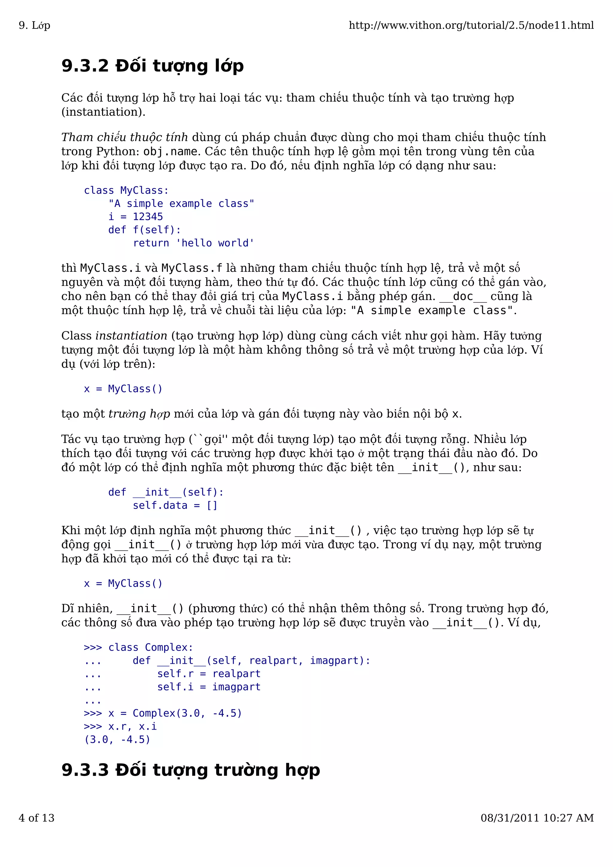 9.3.2 Đối tượng lớp
Các đối tượng lớp hỗ trợ hai loại tác vụ: tham chiếu thuộc tính và tạo trường hợp
(instantiation).
Tham chiếu thuộc tính dùng cú pháp chuẩn được dùng cho mọi tham chiếu thuộc tính
trong Python: obj.name. Các tên thuộc tính hợp lệ gồm mọi tên trong vùng tên của
lớp khi đối tượng lớp được tạo ra. Do đó, nếu định nghĩa lớp có dạng như sau:
class MyClass:
"A simple example class"
i = 12345
def f(self):
return 'hello world'
thì MyClass.i và MyClass.f là những tham chiếu thuộc tính hợp lệ, trả về một số
nguyên và một đối tượng hàm, theo thứ tự đó. Các thuộc tính lớp cũng có thể gán vào,
cho nên bạn có thể thay đổi giá trị của MyClass.i bằng phép gán. __doc__ cũng là
một thuộc tính hợp lệ, trả về chuỗi tài liệu của lớp: "A simple example class".
Class instantiation (tạo trường hợp lớp) dùng cùng cách viết như gọi hàm. Hãy tưởng
tượng một đối tượng lớp là một hàm không thông số trả về một trường hợp của lớp. Ví
dụ (với lớp trên):
x = MyClass()
tạo một trường hợp mới của lớp và gán đối tượng này vào biến nội bộ x.
Tác vụ tạo trường hợp (``gọi'' một đối tượng lớp) tạo một đối tượng rỗng. Nhiều lớp
thích tạo đối tượng với các trường hợp được khởi tạo ở một trạng thái đầu nào đó. Do
đó một lớp có thể định nghĩa một phương thức đặc biệt tên __init__(), như sau:
def __init__(self):
self.data = []
Khi một lớp định nghĩa một phương thức __init__() , việc tạo trường hợp lớp sẽ tự
động gọi __init__() ở trường hợp lớp mới vừa được tạo. Trong ví dụ nạy, một trường
hợp đã khởi tạo mới có thể được tại ra từ:
x = MyClass()
Dĩ nhiên, __init__() (phương thức) có thể nhận thêm thông số. Trong trường hợp đó,
các thông số đưa vào phép tạo trường hợp lớp sẽ được truyền vào __init__(). Ví dụ,
>>> class Complex:
... def __init__(self, realpart, imagpart):
... self.r = realpart
... self.i = imagpart
...
>>> x = Complex(3.0, -4.5)
>>> x.r, x.i
(3.0, -4.5)
9.3.3 Đối tượng trường hợp
9. Lớp http://www.vithon.org/tutorial/2.5/node11.html
4 of 13 08/31/2011 10:27 AM
 