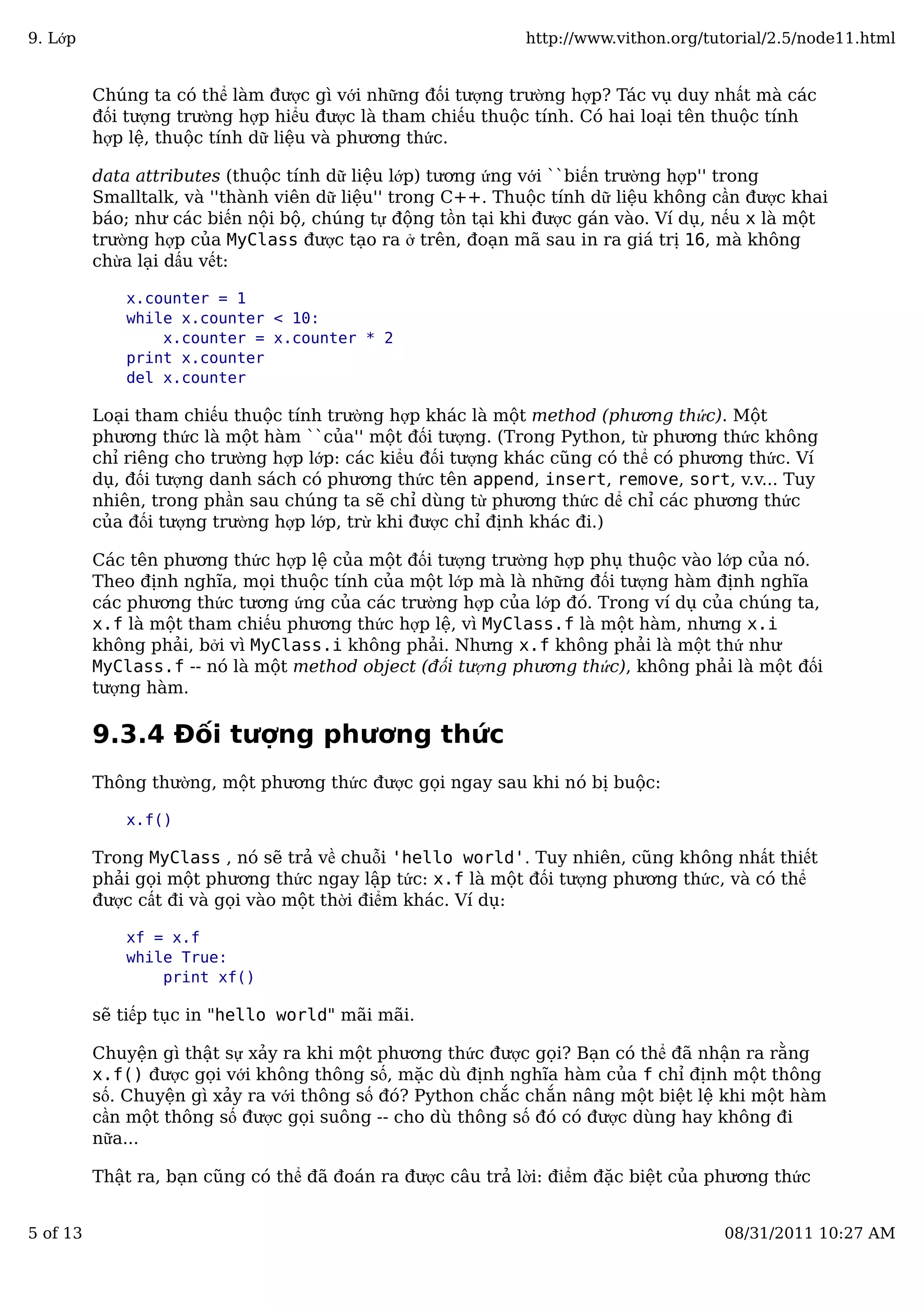 Chúng ta có thể làm được gì với những đối tượng trường hợp? Tác vụ duy nhất mà các
đối tượng trường hợp hiểu được là tham chiếu thuộc tính. Có hai loại tên thuộc tính
hợp lệ, thuộc tính dữ liệu và phương thức.
data attributes (thuộc tính dữ liệu lớp) tương ứng với ``biến trường hợp'' trong
Smalltalk, và ''thành viên dữ liệu'' trong C++. Thuộc tính dữ liệu không cần được khai
báo; như các biến nội bộ, chúng tự động tồn tại khi được gán vào. Ví dụ, nếu x là một
trường hợp của MyClass được tạo ra ở trên, đoạn mã sau in ra giá trị 16, mà không
chừa lại dấu vết:
x.counter = 1
while x.counter < 10:
x.counter = x.counter * 2
print x.counter
del x.counter
Loại tham chiếu thuộc tính trường hợp khác là một method (phương thức). Một
phương thức là một hàm ``của'' một đối tượng. (Trong Python, từ phương thức không
chỉ riêng cho trường hợp lớp: các kiểu đối tượng khác cũng có thể có phương thức. Ví
dụ, đối tượng danh sách có phương thức tên append, insert, remove, sort, v.v... Tuy
nhiên, trong phần sau chúng ta sẽ chỉ dùng từ phương thức dể chỉ các phương thức
của đối tượng trường hợp lớp, trừ khi được chỉ định khác đi.)
Các tên phương thức hợp lệ của một đối tượng trường hợp phụ thuộc vào lớp của nó.
Theo định nghĩa, mọi thuộc tính của một lớp mà là những đối tượng hàm định nghĩa
các phương thức tương ứng của các trường hợp của lớp đó. Trong ví dụ của chúng ta,
x.f là một tham chiếu phương thức hợp lệ, vì MyClass.f là một hàm, nhưng x.i
không phải, bởi vì MyClass.i không phải. Nhưng x.f không phải là một thứ như
MyClass.f -- nó là một method object (đối tượng phương thức), không phải là một đối
tượng hàm.
9.3.4 Đối tượng phương thức
Thông thường, một phương thức được gọi ngay sau khi nó bị buộc:
x.f()
Trong MyClass , nó sẽ trả về chuỗi 'hello world'. Tuy nhiên, cũng không nhất thiết
phải gọi một phương thức ngay lập tức: x.f là một đối tượng phương thức, và có thể
được cất đi và gọi vào một thời điểm khác. Ví dụ:
xf = x.f
while True:
print xf()
sẽ tiếp tục in "hello world" mãi mãi.
Chuyện gì thật sự xảy ra khi một phương thức được gọi? Bạn có thể đã nhận ra rằng
x.f() được gọi với không thông số, mặc dù định nghĩa hàm của f chỉ định một thông
số. Chuyện gì xảy ra với thông số đó? Python chắc chắn nâng một biệt lệ khi một hàm
cần một thông số được gọi suông -- cho dù thông số đó có được dùng hay không đi
nữa...
Thật ra, bạn cũng có thể đã đoán ra được câu trả lời: điểm đặc biệt của phương thức
9. Lớp http://www.vithon.org/tutorial/2.5/node11.html
5 of 13 08/31/2011 10:27 AM
 