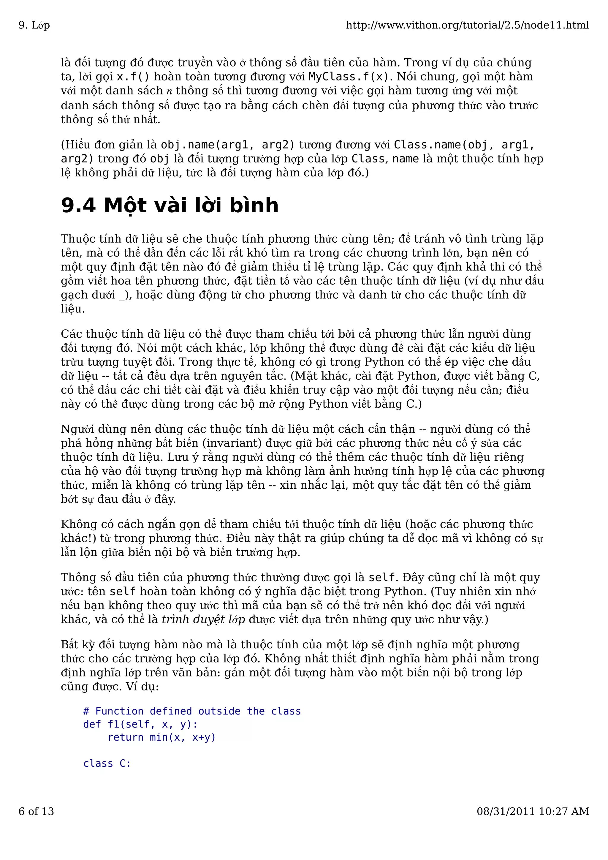 là đối tượng đó được truyền vào ở thông số đầu tiên của hàm. Trong ví dụ của chúng
ta, lời gọi x.f() hoàn toàn tương đương với MyClass.f(x). Nói chung, gọi một hàm
với một danh sách n thông số thì tương đương với việc gọi hàm tương ứng với một
danh sách thông số được tạo ra bằng cách chèn đối tượng của phương thức vào trước
thông số thứ nhất.
(Hiểu đơn giản là obj.name(arg1, arg2) tương đương với Class.name(obj, arg1,
arg2) trong đó obj là đối tượng trường hợp của lớp Class, name là một thuộc tính hợp
lệ không phải dữ liệu, tức là đối tượng hàm của lớp đó.)
9.4 Một vài lời bình
Thuộc tính dữ liệu sẽ che thuộc tính phương thức cùng tên; để tránh vô tình trùng lặp
tên, mà có thể dẫn đến các lỗi rất khó tìm ra trong các chương trình lớn, bạn nên có
một quy định đặt tên nào đó để giảm thiểu tỉ lệ trùng lặp. Các quy định khả thi có thể
gồm viết hoa tên phương thức, đặt tiền tố vào các tên thuộc tính dữ liệu (ví dụ như dấu
gạch dưới _), hoặc dùng động từ cho phương thức và danh từ cho các thuộc tính dữ
liệu.
Các thuộc tính dữ liệu có thể được tham chiếu tới bởi cả phương thức lẫn người dùng
đối tượng đó. Nói một cách khác, lớp không thể được dùng để cài đặt các kiểu dữ liệu
trừu tượng tuyệt đối. Trong thực tế, không có gì trong Python có thể ép việc che dấu
dữ liệu -- tất cả đều dựa trên nguyên tắc. (Mặt khác, cài đặt Python, được viết bằng C,
có thể dấu các chi tiết cài đặt và điểu khiển truy cập vào một đối tượng nếu cần; điều
này có thể được dùng trong các bộ mở rộng Python viết bằng C.)
Người dùng nên dùng các thuộc tính dữ liệu một cách cẩn thận -- người dùng có thể
phá hỏng những bất biến (invariant) được giữ bởi các phương thức nếu cố ý sửa các
thuộc tính dữ liệu. Lưu ý rằng người dùng có thể thêm các thuộc tính dữ liệu riêng
của hộ vào đối tượng trường hợp mà không làm ảnh hưởng tính hợp lệ của các phương
thức, miễn là không có trùng lặp tên -- xin nhắc lại, một quy tắc đặt tên có thể giảm
bớt sự đau đầu ở đây.
Không có cách ngắn gọn để tham chiếu tới thuộc tính dữ liệu (hoặc các phương thức
khác!) từ trong phương thức. Điều này thật ra giúp chúng ta dễ đọc mã vì không có sự
lẫn lộn giữa biến nội bộ và biến trường hợp.
Thông số đầu tiên của phương thức thường được gọi là self. Đây cũng chỉ là một quy
ước: tên self hoàn toàn không có ý nghĩa đặc biệt trong Python. (Tuy nhiên xin nhớ
nếu bạn không theo quy ước thì mã của bạn sẽ có thể trở nên khó đọc đối với người
khác, và có thể là trình duyệt lớp được viết dựa trên những quy ước như vậy.)
Bất kỳ đối tượng hàm nào mà là thuộc tính của một lớp sẽ định nghĩa một phương
thức cho các trường hợp của lớp đó. Không nhất thiết định nghĩa hàm phải nằm trong
định nghĩa lớp trên văn bản: gán một đối tượng hàm vào một biến nội bộ trong lớp
cũng được. Ví dụ:
# Function defined outside the class
def f1(self, x, y):
return min(x, x+y)
class C:
9. Lớp http://www.vithon.org/tutorial/2.5/node11.html
6 of 13 08/31/2011 10:27 AM
 