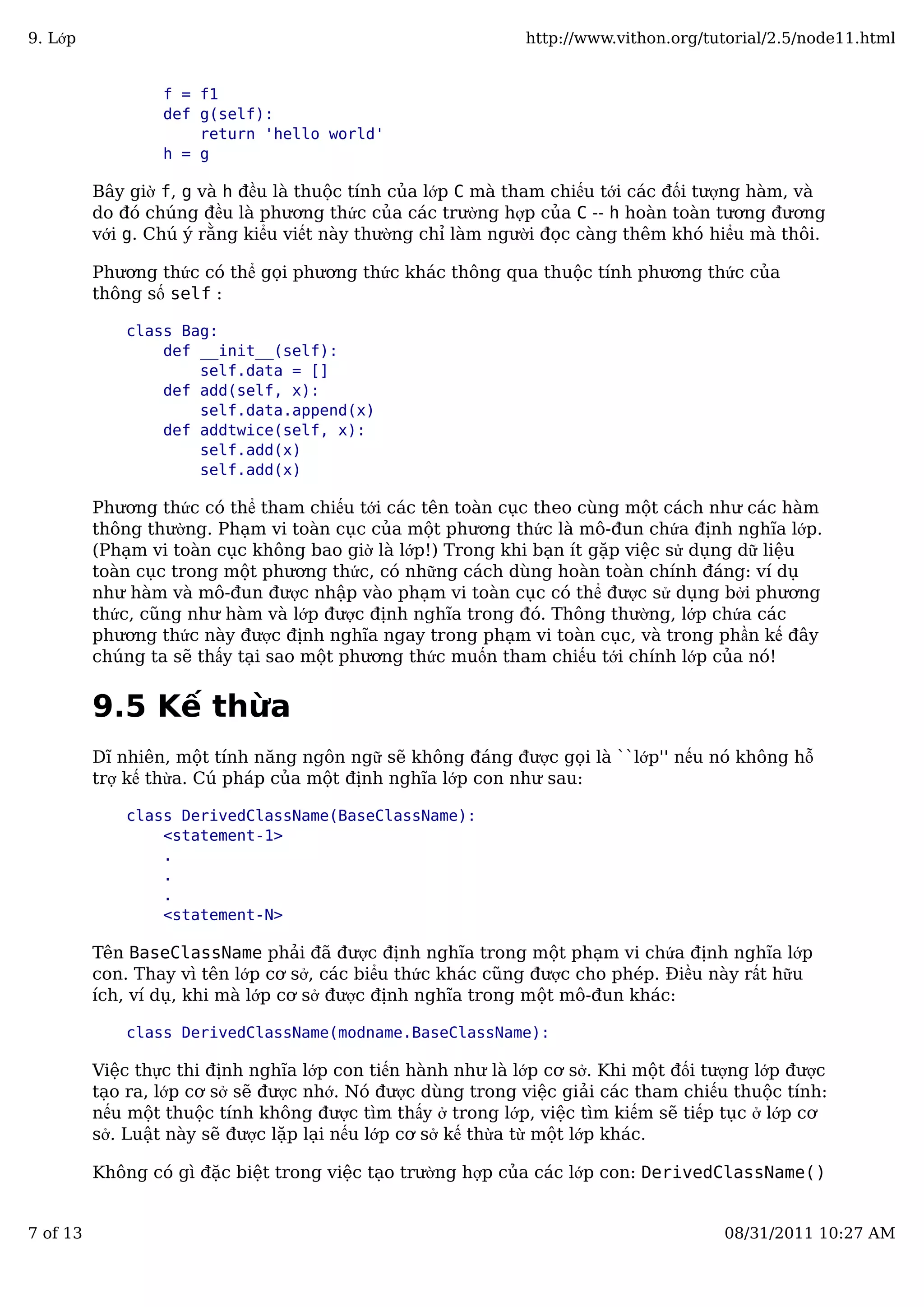 f = f1
def g(self):
return 'hello world'
h = g
Bây giờ f, g và h đều là thuộc tính của lớp C mà tham chiếu tới các đối tượng hàm, và
do đó chúng đều là phương thức của các trường hợp của C -- h hoàn toàn tương đương
với g. Chú ý rằng kiểu viết này thường chỉ làm người đọc càng thêm khó hiểu mà thôi.
Phương thức có thể gọi phương thức khác thông qua thuộc tính phương thức của
thông số self :
class Bag:
def __init__(self):
self.data = []
def add(self, x):
self.data.append(x)
def addtwice(self, x):
self.add(x)
self.add(x)
Phương thức có thể tham chiếu tới các tên toàn cục theo cùng một cách như các hàm
thông thường. Phạm vi toàn cục của một phương thức là mô-đun chứa định nghĩa lớp.
(Phạm vi toàn cục không bao giờ là lớp!) Trong khi bạn ít gặp việc sử dụng dữ liệu
toàn cục trong một phương thức, có những cách dùng hoàn toàn chính đáng: ví dụ
như hàm và mô-đun được nhập vào phạm vi toàn cục có thể được sử dụng bởi phương
thức, cũng như hàm và lớp được định nghĩa trong đó. Thông thường, lớp chứa các
phương thức này được định nghĩa ngay trong phạm vi toàn cục, và trong phần kế đây
chúng ta sẽ thấy tại sao một phương thức muốn tham chiếu tới chính lớp của nó!
9.5 Kế thừa
Dĩ nhiên, một tính năng ngôn ngữ sẽ không đáng được gọi là ``lớp'' nếu nó không hỗ
trợ kế thừa. Cú pháp của một định nghĩa lớp con như sau:
class DerivedClassName(BaseClassName):
<statement-1>
.
.
.
<statement-N>
Tên BaseClassName phải đã được định nghĩa trong một phạm vi chứa định nghĩa lớp
con. Thay vì tên lớp cơ sở, các biểu thức khác cũng được cho phép. Điều này rất hữu
ích, ví dụ, khi mà lớp cơ sở được định nghĩa trong một mô-đun khác:
class DerivedClassName(modname.BaseClassName):
Việc thực thi định nghĩa lớp con tiến hành như là lớp cơ sở. Khi một đối tượng lớp được
tạo ra, lớp cơ sở sẽ được nhớ. Nó được dùng trong việc giải các tham chiếu thuộc tính:
nếu một thuộc tính không được tìm thấy ở trong lớp, việc tìm kiếm sẽ tiếp tục ở lớp cơ
sở. Luật này sẽ được lặp lại nếu lớp cơ sở kế thừa từ một lớp khác.
Không có gì đặc biệt trong việc tạo trường hợp của các lớp con: DerivedClassName()
9. Lớp http://www.vithon.org/tutorial/2.5/node11.html
7 of 13 08/31/2011 10:27 AM
 
