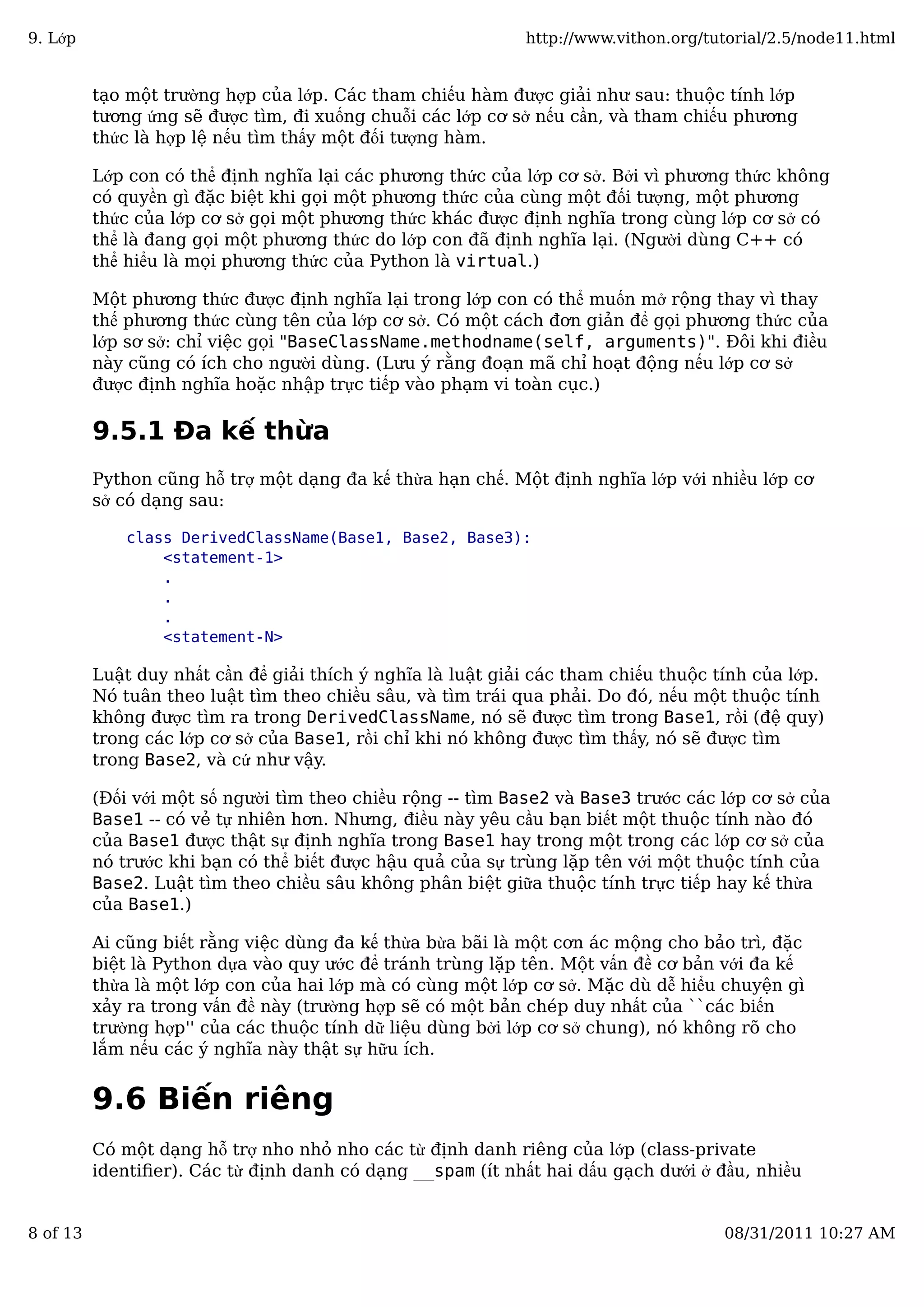 tạo một trường hợp của lớp. Các tham chiếu hàm được giải như sau: thuộc tính lớp
tương ứng sẽ được tìm, đi xuống chuỗi các lớp cơ sở nếu cần, và tham chiếu phương
thức là hợp lệ nếu tìm thấy một đối tượng hàm.
Lớp con có thể định nghĩa lại các phương thức của lớp cơ sở. Bởi vì phương thức không
có quyền gì đặc biệt khi gọi một phương thức của cùng một đối tượng, một phương
thức của lớp cơ sở gọi một phương thức khác được định nghĩa trong cùng lớp cơ sở có
thể là đang gọi một phương thức do lớp con đã định nghĩa lại. (Người dùng C++ có
thể hiểu là mọi phương thức của Python là virtual.)
Một phương thức được định nghĩa lại trong lớp con có thể muốn mở rộng thay vì thay
thế phương thức cùng tên của lớp cơ sở. Có một cách đơn giản để gọi phương thức của
lớp sơ sở: chỉ việc gọi "BaseClassName.methodname(self, arguments)". Đôi khi điều
này cũng có ích cho người dùng. (Lưu ý rằng đoạn mã chỉ hoạt động nếu lớp cơ sở
được định nghĩa hoặc nhập trực tiếp vào phạm vi toàn cục.)
9.5.1 Đa kế thừa
Python cũng hỗ trợ một dạng đa kế thừa hạn chế. Một định nghĩa lớp với nhiều lớp cơ
sở có dạng sau:
class DerivedClassName(Base1, Base2, Base3):
<statement-1>
.
.
.
<statement-N>
Luật duy nhất cần để giải thích ý nghĩa là luật giải các tham chiếu thuộc tính của lớp.
Nó tuân theo luật tìm theo chiều sâu, và tìm trái qua phải. Do đó, nếu một thuộc tính
không được tìm ra trong DerivedClassName, nó sẽ được tìm trong Base1, rồi (đệ quy)
trong các lớp cơ sở của Base1, rồi chỉ khi nó không được tìm thấy, nó sẽ được tìm
trong Base2, và cứ như vậy.
(Đối với một số người tìm theo chiều rộng -- tìm Base2 và Base3 trước các lớp cơ sở của
Base1 -- có vẻ tự nhiên hơn. Nhưng, điều này yêu cầu bạn biết một thuộc tính nào đó
của Base1 được thật sự định nghĩa trong Base1 hay trong một trong các lớp cơ sở của
nó trước khi bạn có thể biết được hậu quả của sự trùng lặp tên với một thuộc tính của
Base2. Luật tìm theo chiều sâu không phân biệt giữa thuộc tính trực tiếp hay kế thừa
của Base1.)
Ai cũng biết rằng việc dùng đa kế thừa bừa bãi là một cơn ác mộng cho bảo trì, đặc
biệt là Python dựa vào quy ước để tránh trùng lặp tên. Một vấn đề cơ bản với đa kế
thừa là một lớp con của hai lớp mà có cùng một lớp cơ sở. Mặc dù dễ hiểu chuyện gì
xảy ra trong vấn đề này (trường hợp sẽ có một bản chép duy nhất của ``các biến
trường hợp'' của các thuộc tính dữ liệu dùng bởi lớp cơ sở chung), nó không rõ cho
lắm nếu các ý nghĩa này thật sự hữu ích.
9.6 Biến riêng
Có một dạng hỗ trợ nho nhỏ nho các từ định danh riêng của lớp (class-private
identiﬁer). Các từ định danh có dạng __spam (ít nhất hai dấu gạch dưới ở đầu, nhiều
9. Lớp http://www.vithon.org/tutorial/2.5/node11.html
8 of 13 08/31/2011 10:27 AM
 