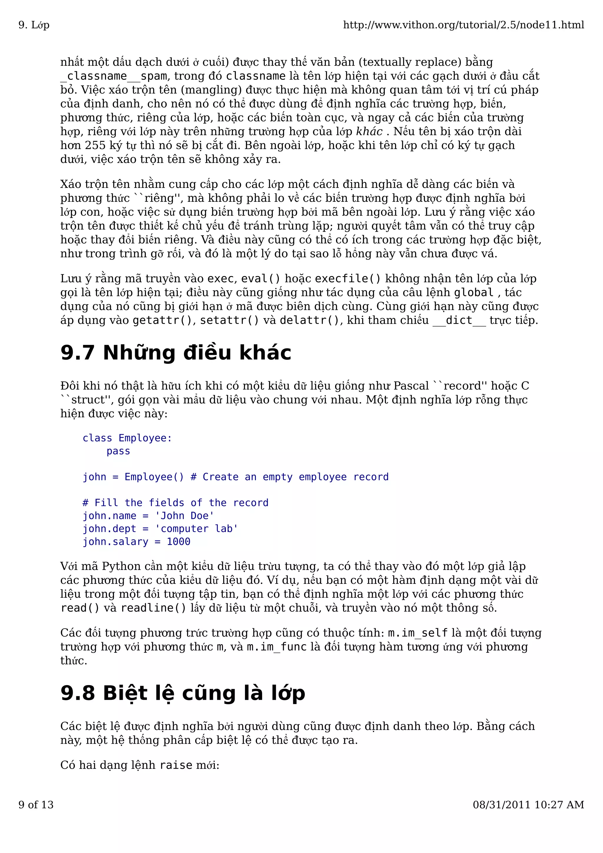 nhất một dấu dạch dưới ở cuối) được thay thế văn bản (textually replace) bằng
_classname__spam, trong đó classname là tên lớp hiện tại với các gạch dưới ở đầu cắt
bỏ. Việc xáo trộn tên (mangling) được thực hiện mà không quan tâm tới vị trí cú pháp
của định danh, cho nên nó có thể được dùng để định nghĩa các trường hợp, biến,
phương thức, riêng của lớp, hoặc các biến toàn cục, và ngay cả các biến của trường
hợp, riêng với lớp này trên những trường hợp của lớp khác . Nếu tên bị xáo trộn dài
hơn 255 ký tự thì nó sẽ bị cắt đi. Bên ngoài lớp, hoặc khi tên lớp chỉ có ký tự gạch
dưới, việc xáo trộn tên sẽ không xảy ra.
Xáo trộn tên nhằm cung cấp cho các lớp một cách định nghĩa dễ dàng các biến và
phương thức ``riêng'', mà không phải lo về các biến trường hợp được định nghĩa bởi
lớp con, hoặc việc sử dụng biến trường hợp bởi mã bên ngoài lớp. Lưu ý rằng việc xáo
trộn tên được thiết kế chủ yếu để tránh trùng lặp; người quyết tâm vẫn có thể truy cập
hoặc thay đổi biến riêng. Và điều này cũng có thể có ích trong các trường hợp đặc biệt,
như trong trình gỡ rối, và đó là một lý do tại sao lỗ hổng này vẫn chưa được vá.
Lưu ý rằng mã truyền vào exec, eval() hoặc execfile() không nhận tên lớp của lớp
gọi là tên lớp hiện tại; điều này cũng giống như tác dụng của câu lệnh global , tác
dụng của nó cũng bị giới hạn ở mã được biên dịch cùng. Cùng giới hạn này cũng được
áp dụng vào getattr(), setattr() và delattr(), khi tham chiếu __dict__ trực tiếp.
9.7 Những điều khác
Đôi khi nó thật là hữu ích khi có một kiểu dữ liệu giống như Pascal ``record'' hoặc C
``struct'', gói gọn vài mẩu dữ liệu vào chung với nhau. Một định nghĩa lớp rỗng thực
hiện được việc này:
class Employee:
pass
john = Employee() # Create an empty employee record
# Fill the fields of the record
john.name = 'John Doe'
john.dept = 'computer lab'
john.salary = 1000
Với mã Python cần một kiểu dữ liệu trừu tượng, ta có thể thay vào đó một lớp giả lập
các phương thức của kiểu dữ liệu đó. Ví dụ, nếu bạn có một hàm định dạng một vài dữ
liệu trong một đối tượng tập tin, bạn có thể định nghĩa một lớp với các phương thức
read() và readline() lấy dữ liệu từ một chuỗi, và truyền vào nó một thông số.
Các đối tượng phương trức trường hợp cũng có thuộc tính: m.im_self là một đối tượng
trường hợp với phương thức m, và m.im_func là đối tượng hàm tương ứng với phương
thức.
9.8 Biệt lệ cũng là lớp
Các biệt lệ được định nghĩa bởi người dùng cũng được định danh theo lớp. Bằng cách
này, một hệ thống phân cấp biệt lệ có thể được tạo ra.
Có hai dạng lệnh raise mới:
9. Lớp http://www.vithon.org/tutorial/2.5/node11.html
9 of 13 08/31/2011 10:27 AM
 
