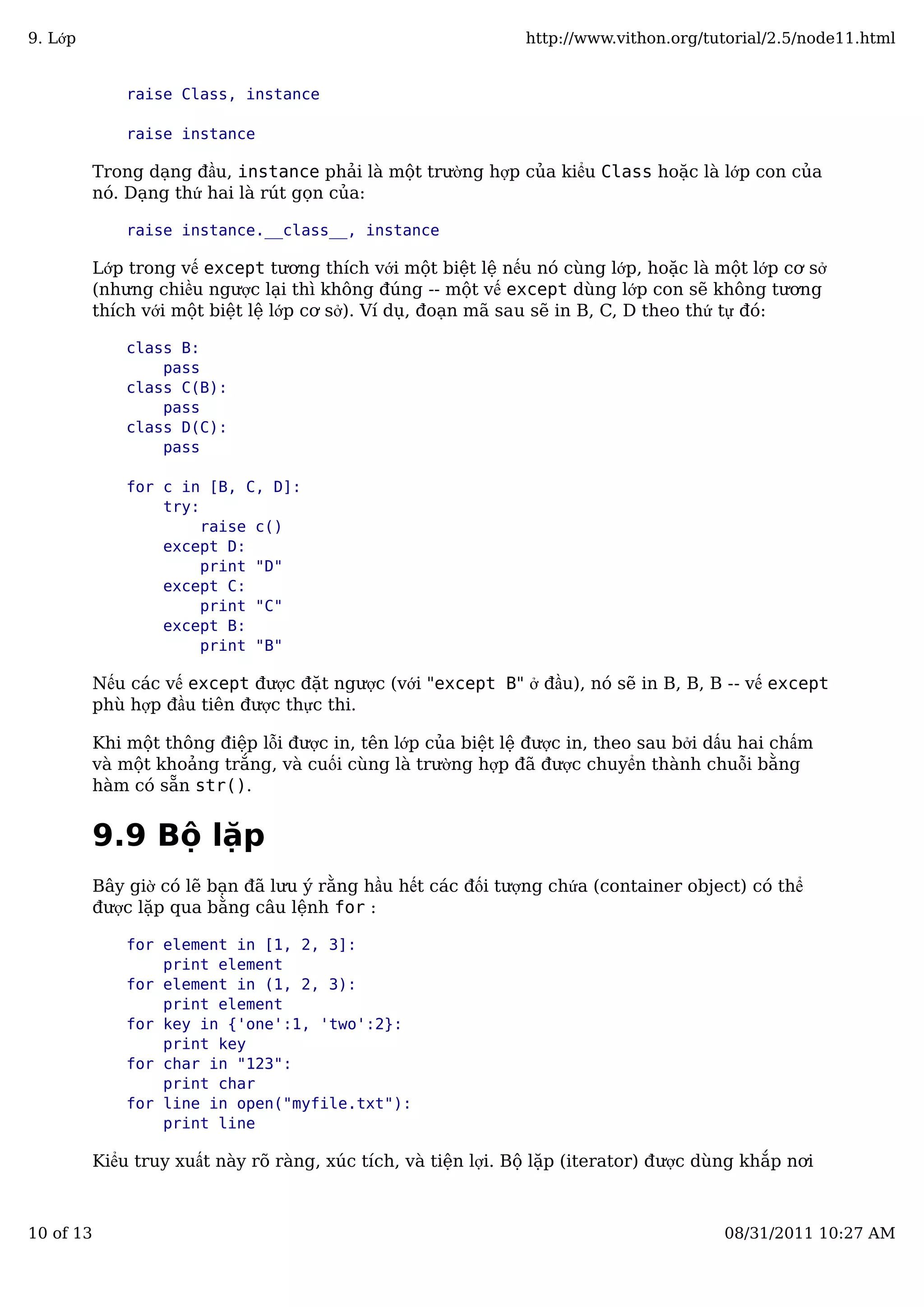 raise Class, instance
raise instance
Trong dạng đầu, instance phải là một trường hợp của kiểu Class hoặc là lớp con của
nó. Dạng thứ hai là rút gọn của:
raise instance.__class__, instance
Lớp trong vế except tương thích với một biệt lệ nếu nó cùng lớp, hoặc là một lớp cơ sở
(nhưng chiều ngược lại thì không đúng -- một vế except dùng lớp con sẽ không tương
thích với một biệt lệ lớp cơ sở). Ví dụ, đoạn mã sau sẽ in B, C, D theo thứ tự đó:
class B:
pass
class C(B):
pass
class D(C):
pass
for c in [B, C, D]:
try:
raise c()
except D:
print "D"
except C:
print "C"
except B:
print "B"
Nếu các vế except được đặt ngược (với "except B" ở đầu), nó sẽ in B, B, B -- vế except
phù hợp đầu tiên được thực thi.
Khi một thông điệp lỗi được in, tên lớp của biệt lệ được in, theo sau bởi dấu hai chấm
và một khoảng trắng, và cuối cùng là trường hợp đã được chuyển thành chuỗi bằng
hàm có sẵn str().
9.9 Bộ lặp
Bây giờ có lẽ bạn đã lưu ý rằng hầu hết các đối tượng chứa (container object) có thể
được lặp qua bằng câu lệnh for :
for element in [1, 2, 3]:
print element
for element in (1, 2, 3):
print element
for key in {'one':1, 'two':2}:
print key
for char in "123":
print char
for line in open("myfile.txt"):
print line
Kiểu truy xuất này rõ ràng, xúc tích, và tiện lợi. Bộ lặp (iterator) được dùng khắp nơi
9. Lớp http://www.vithon.org/tutorial/2.5/node11.html
10 of 13 08/31/2011 10:27 AM
 