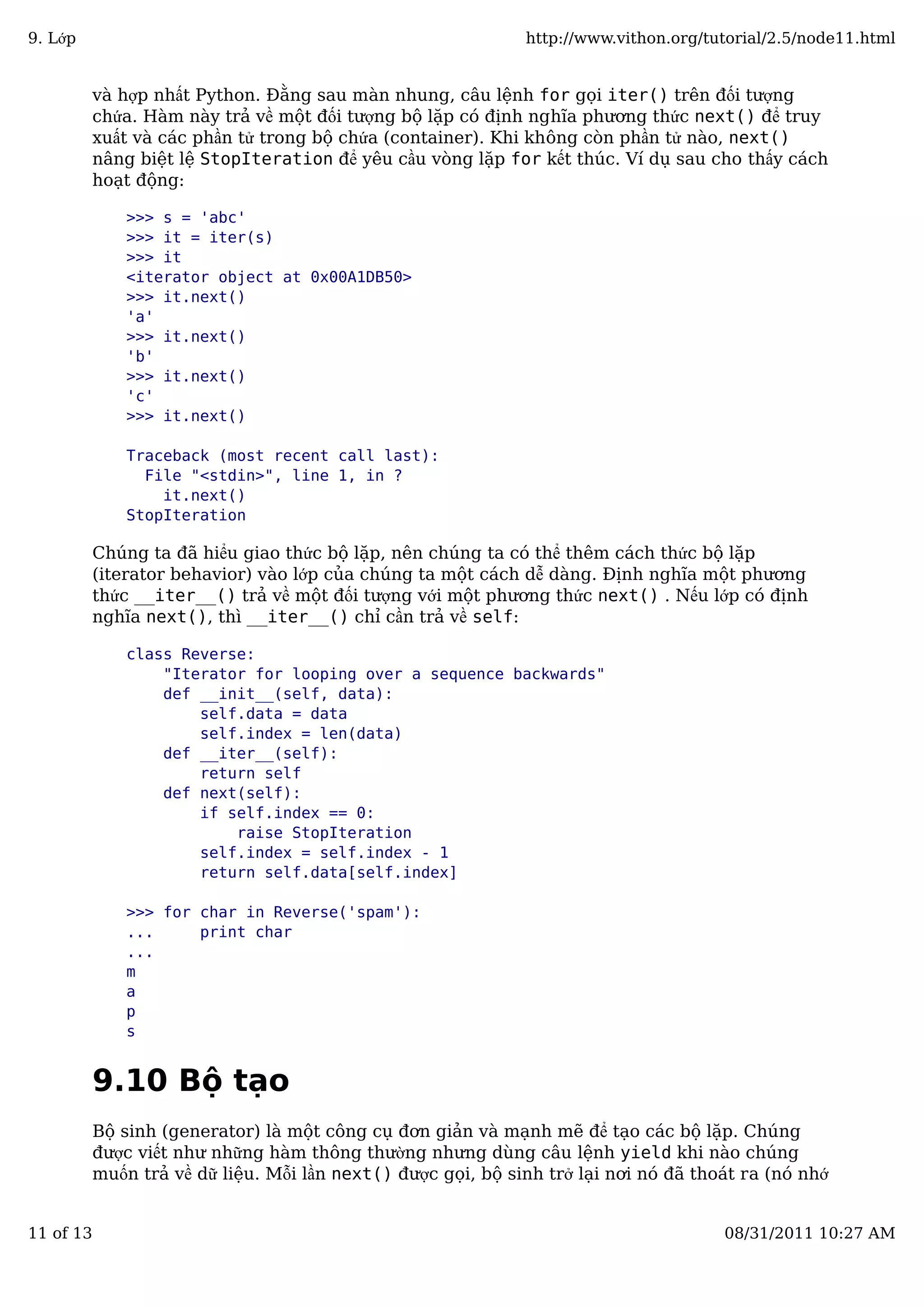 và hợp nhất Python. Đằng sau màn nhung, câu lệnh for gọi iter() trên đối tượng
chứa. Hàm này trả về một đối tượng bộ lặp có định nghĩa phương thức next() để truy
xuất và các phần tử trong bộ chứa (container). Khi không còn phần tử nào, next()
nâng biệt lệ StopIteration để yêu cầu vòng lặp for kết thúc. Ví dụ sau cho thấy cách
hoạt động:
>>> s = 'abc'
>>> it = iter(s)
>>> it
<iterator object at 0x00A1DB50>
>>> it.next()
'a'
>>> it.next()
'b'
>>> it.next()
'c'
>>> it.next()
Traceback (most recent call last):
File "<stdin>", line 1, in ?
it.next()
StopIteration
Chúng ta đã hiểu giao thức bộ lặp, nên chúng ta có thể thêm cách thức bộ lặp
(iterator behavior) vào lớp của chúng ta một cách dễ dàng. Định nghĩa một phương
thức __iter__() trả về một đối tượng với một phương thức next() . Nếu lớp có định
nghĩa next(), thì __iter__() chỉ cần trả về self:
class Reverse:
"Iterator for looping over a sequence backwards"
def __init__(self, data):
self.data = data
self.index = len(data)
def __iter__(self):
return self
def next(self):
if self.index == 0:
raise StopIteration
self.index = self.index - 1
return self.data[self.index]
>>> for char in Reverse('spam'):
... print char
...
m
a
p
s
9.10 Bộ tạo
Bộ sinh (generator) là một công cụ đơn giản và mạnh mẽ để tạo các bộ lặp. Chúng
được viết như những hàm thông thường nhưng dùng câu lệnh yield khi nào chúng
muốn trả về dữ liệu. Mỗi lần next() được gọi, bộ sinh trở lại nơi nó đã thoát ra (nó nhớ
9. Lớp http://www.vithon.org/tutorial/2.5/node11.html
11 of 13 08/31/2011 10:27 AM
 
