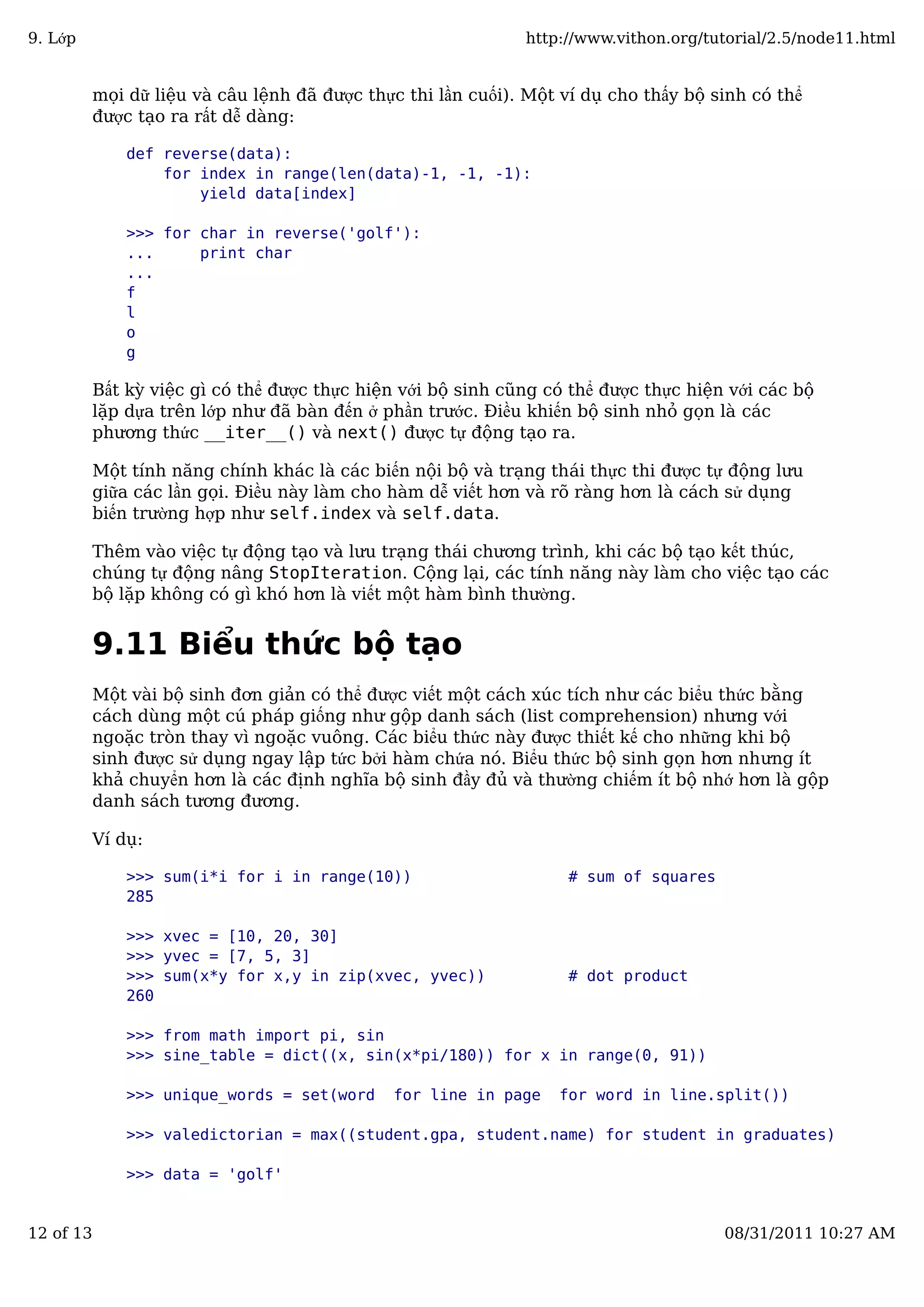 mọi dữ liệu và câu lệnh đã được thực thi lần cuối). Một ví dụ cho thấy bộ sinh có thể
được tạo ra rất dễ dàng:
def reverse(data):
for index in range(len(data)-1, -1, -1):
yield data[index]
>>> for char in reverse('golf'):
... print char
...
f
l
o
g
Bất kỳ việc gì có thể được thực hiện với bộ sinh cũng có thể được thực hiện với các bộ
lặp dựa trên lớp như đã bàn đến ở phần trước. Điều khiến bộ sinh nhỏ gọn là các
phương thức __iter__() và next() được tự động tạo ra.
Một tính năng chính khác là các biến nội bộ và trạng thái thực thi được tự động lưu
giữa các lần gọi. Điều này làm cho hàm dễ viết hơn và rõ ràng hơn là cách sử dụng
biến trường hợp như self.index và self.data.
Thêm vào việc tự động tạo và lưu trạng thái chương trình, khi các bộ tạo kết thúc,
chúng tự động nâng StopIteration. Cộng lại, các tính năng này làm cho việc tạo các
bộ lặp không có gì khó hơn là viết một hàm bình thường.
9.11 Biểu thức bộ tạo
Một vài bộ sinh đơn giản có thể được viết một cách xúc tích như các biểu thức bằng
cách dùng một cú pháp giống như gộp danh sách (list comprehension) nhưng với
ngoặc tròn thay vì ngoặc vuông. Các biểu thức này được thiết kế cho những khi bộ
sinh được sử dụng ngay lập tức bởi hàm chứa nó. Biểu thức bộ sinh gọn hơn nhưng ít
khả chuyển hơn là các định nghĩa bộ sinh đầy đủ và thường chiếm ít bộ nhớ hơn là gộp
danh sách tương đương.
Ví dụ:
>>> sum(i*i for i in range(10)) # sum of squares
285
>>> xvec = [10, 20, 30]
>>> yvec = [7, 5, 3]
>>> sum(x*y for x,y in zip(xvec, yvec)) # dot product
260
>>> from math import pi, sin
>>> sine_table = dict((x, sin(x*pi/180)) for x in range(0, 91))
>>> unique_words = set(word for line in page for word in line.split())
>>> valedictorian = max((student.gpa, student.name) for student in graduates)
>>> data = 'golf'
9. Lớp http://www.vithon.org/tutorial/2.5/node11.html
12 of 13 08/31/2011 10:27 AM
 
