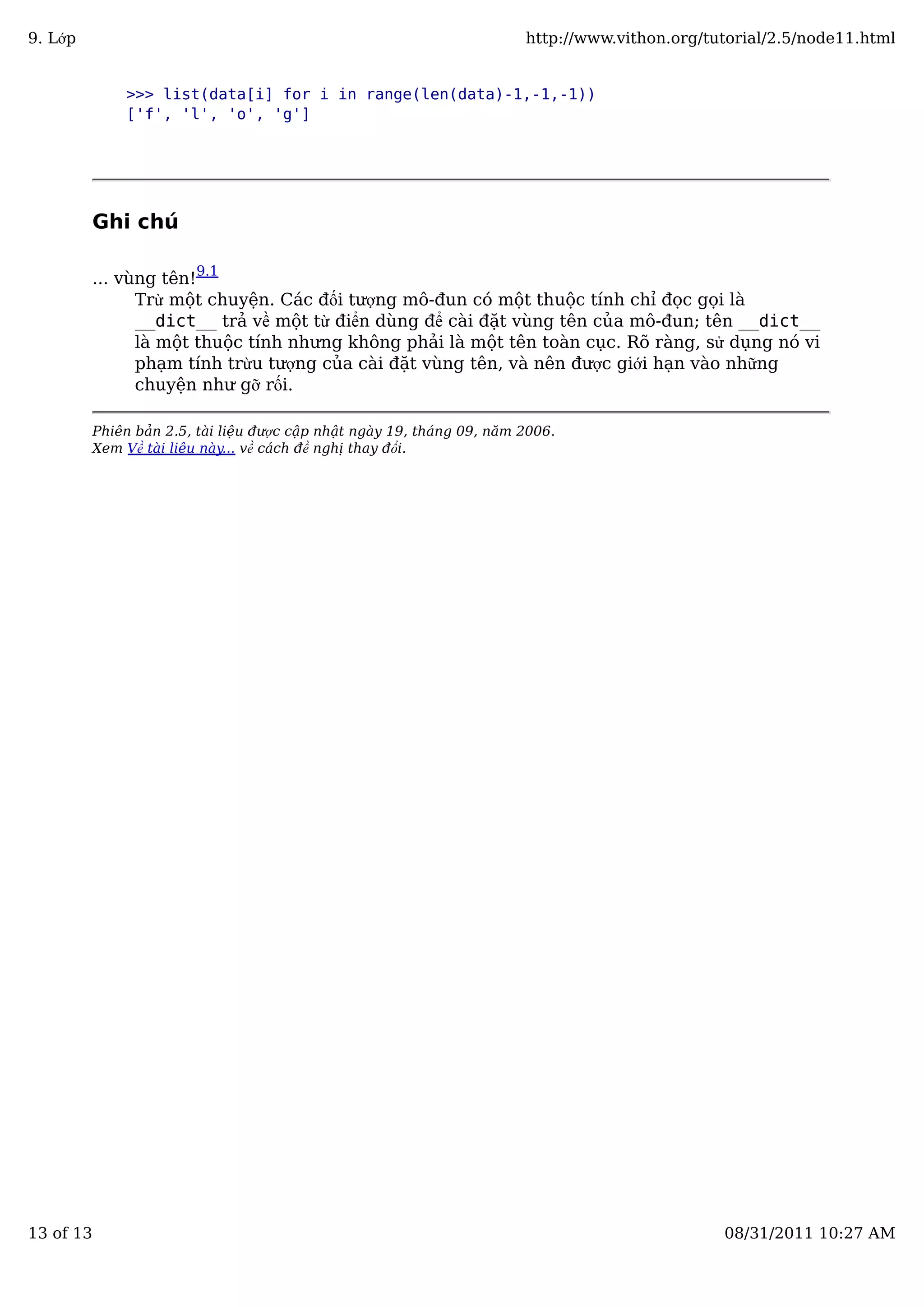 >>> list(data[i] for i in range(len(data)-1,-1,-1))
['f', 'l', 'o', 'g']
Ghi chú
... vùng tên!9.1
Trừ một chuyện. Các đối tượng mô-đun có một thuộc tính chỉ đọc gọi là
__dict__ trả về một từ điển dùng để cài đặt vùng tên của mô-đun; tên __dict__
là một thuộc tính nhưng không phải là một tên toàn cục. Rõ ràng, sử dụng nó vi
phạm tính trừu tượng của cài đặt vùng tên, và nên được giới hạn vào những
chuyện như gỡ rối.
Phiên bản 2.5, tài liệu được cập nhật ngày 19, tháng 09, năm 2006.
Xem Về tài liệu này... về cách đề nghị thay đổi.
9. Lớp http://www.vithon.org/tutorial/2.5/node11.html
13 of 13 08/31/2011 10:27 AM
 