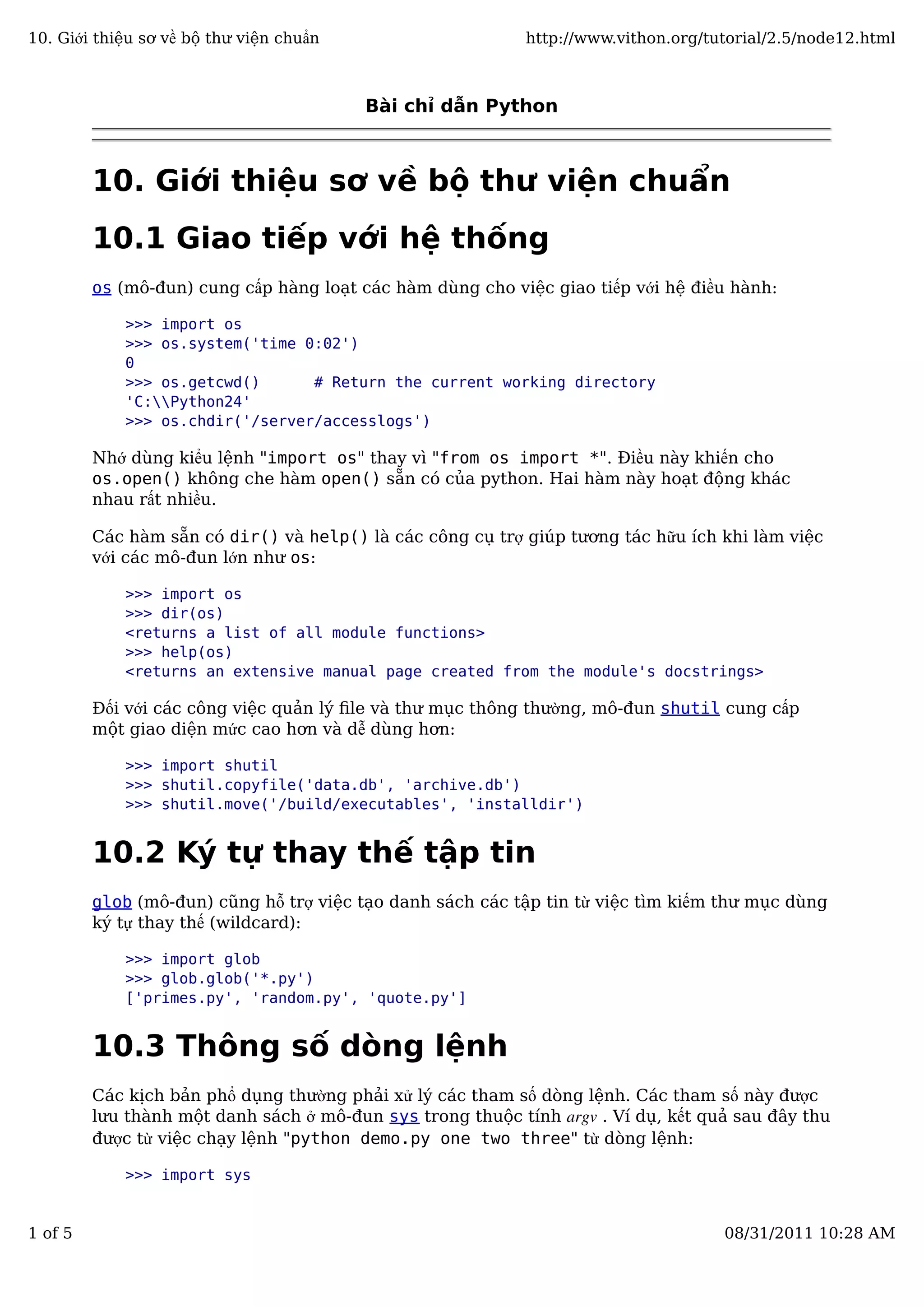 Bài chỉ dẫn Python
10. Giới thiệu sơ về bộ thư viện chuẩn
10.1 Giao tiếp với hệ thống
os (mô-đun) cung cấp hàng loạt các hàm dùng cho việc giao tiếp với hệ điều hành:
>>> import os
>>> os.system('time 0:02')
0
>>> os.getcwd() # Return the current working directory
'C:Python24'
>>> os.chdir('/server/accesslogs')
Nhớ dùng kiểu lệnh "import os" thay vì "from os import *". Điều này khiến cho
os.open() không che hàm open() sẵn có của python. Hai hàm này hoạt động khác
nhau rất nhiều.
Các hàm sẵn có dir() và help() là các công cụ trợ giúp tương tác hữu ích khi làm việc
với các mô-đun lớn như os:
>>> import os
>>> dir(os)
<returns a list of all module functions>
>>> help(os)
<returns an extensive manual page created from the module's docstrings>
Đối với các công việc quản lý ﬁle và thư mục thông thường, mô-đun shutil cung cấp
một giao diện mức cao hơn và dễ dùng hơn:
>>> import shutil
>>> shutil.copyfile('data.db', 'archive.db')
>>> shutil.move('/build/executables', 'installdir')
10.2 Ký tự thay thế tập tin
glob (mô-đun) cũng hỗ trợ việc tạo danh sách các tập tin từ việc tìm kiếm thư mục dùng
ký tự thay thế (wildcard):
>>> import glob
>>> glob.glob('*.py')
['primes.py', 'random.py', 'quote.py']
10.3 Thông số dòng lệnh
Các kịch bản phổ dụng thường phải xử lý các tham số dòng lệnh. Các tham số này được
lưu thành một danh sách ở mô-đun sys trong thuộc tính argv . Ví dụ, kết quả sau đây thu
được từ việc chạy lệnh "python demo.py one two three" từ dòng lệnh:
>>> import sys
10. Giới thiệu sơ về bộ thư viện chuẩn http://www.vithon.org/tutorial/2.5/node12.html
1 of 5 08/31/2011 10:28 AM
 