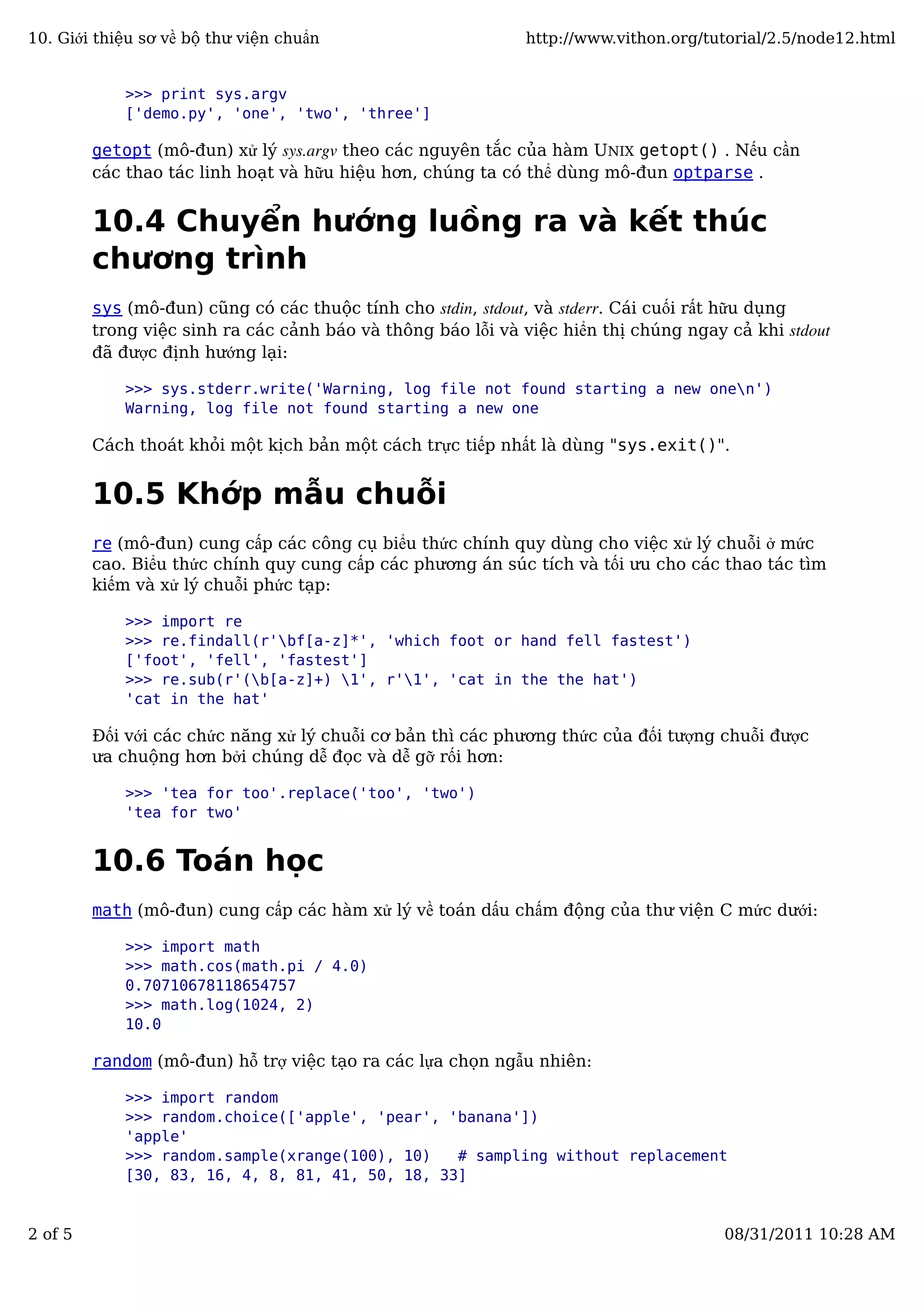 >>> print sys.argv
['demo.py', 'one', 'two', 'three']
getopt (mô-đun) xử lý sys.argv theo các nguyên tắc của hàm UNIX getopt() . Nếu cần
các thao tác linh hoạt và hữu hiệu hơn, chúng ta có thể dùng mô-đun optparse .
10.4 Chuyển hướng luồng ra và kết thúc
chương trình
sys (mô-đun) cũng có các thuộc tính cho stdin, stdout, và stderr. Cái cuối rất hữu dụng
trong việc sinh ra các cảnh báo và thông báo lỗi và việc hiển thị chúng ngay cả khi stdout
đã được định hướng lại:
>>> sys.stderr.write('Warning, log file not found starting a new onen')
Warning, log file not found starting a new one
Cách thoát khỏi một kịch bản một cách trực tiếp nhất là dùng "sys.exit()".
10.5 Khớp mẫu chuỗi
re (mô-đun) cung cấp các công cụ biểu thức chính quy dùng cho việc xử lý chuỗi ở mức
cao. Biểu thức chính quy cung cấp các phương án súc tích và tối ưu cho các thao tác tìm
kiếm và xử lý chuỗi phức tạp:
>>> import re
>>> re.findall(r'bf[a-z]*', 'which foot or hand fell fastest')
['foot', 'fell', 'fastest']
>>> re.sub(r'(b[a-z]+) 1', r'1', 'cat in the the hat')
'cat in the hat'
Đối với các chức năng xử lý chuỗi cơ bản thì các phương thức của đối tượng chuỗi được
ưa chuộng hơn bởi chúng dễ đọc và dễ gỡ rối hơn:
>>> 'tea for too'.replace('too', 'two')
'tea for two'
10.6 Toán học
math (mô-đun) cung cấp các hàm xử lý về toán dấu chấm động của thư viện C mức dưới:
>>> import math
>>> math.cos(math.pi / 4.0)
0.70710678118654757
>>> math.log(1024, 2)
10.0
random (mô-đun) hỗ trợ việc tạo ra các lựa chọn ngẫu nhiên:
>>> import random
>>> random.choice(['apple', 'pear', 'banana'])
'apple'
>>> random.sample(xrange(100), 10) # sampling without replacement
[30, 83, 16, 4, 8, 81, 41, 50, 18, 33]
10. Giới thiệu sơ về bộ thư viện chuẩn http://www.vithon.org/tutorial/2.5/node12.html
2 of 5 08/31/2011 10:28 AM
 