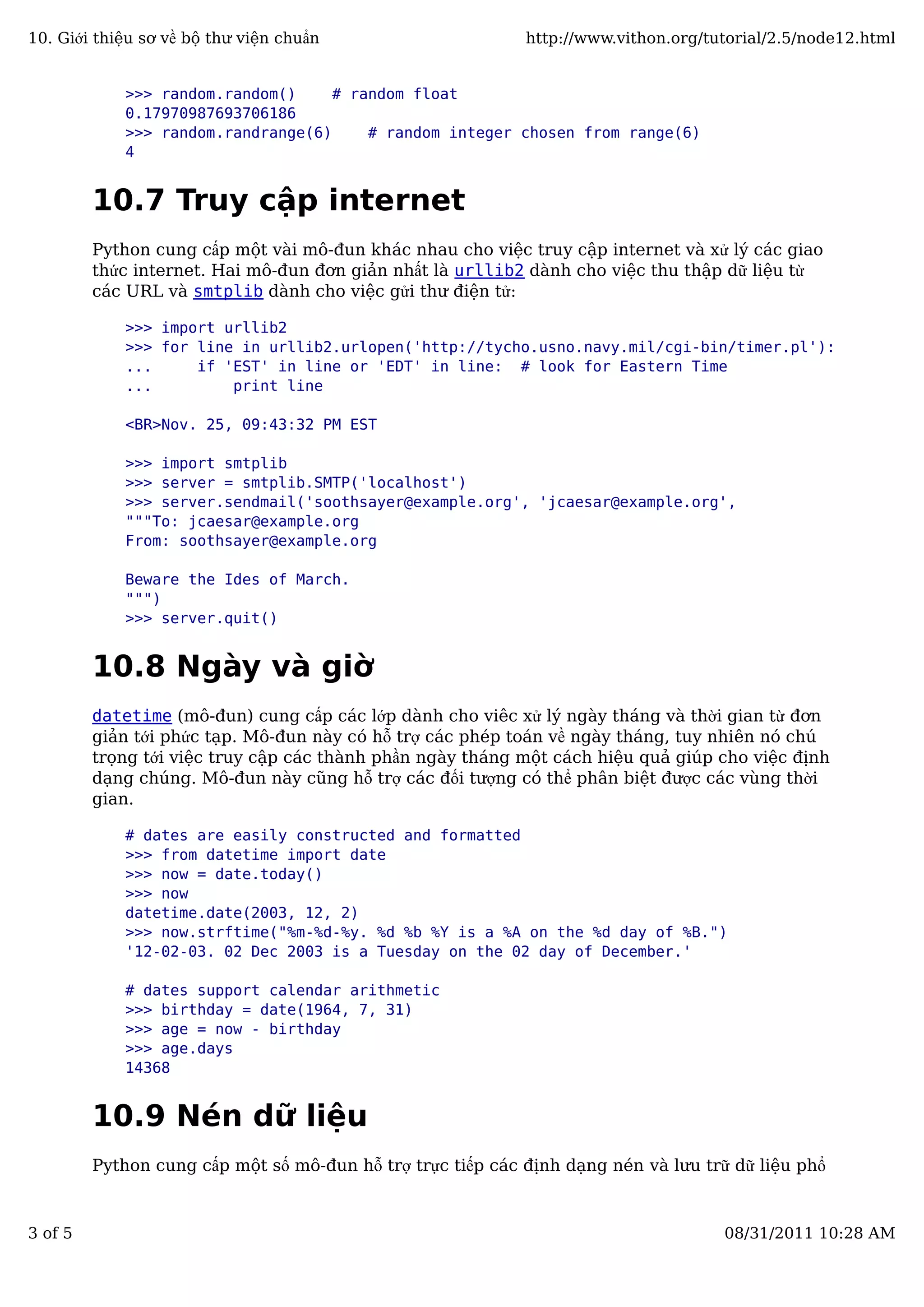 >>> random.random() # random float
0.17970987693706186
>>> random.randrange(6) # random integer chosen from range(6)
4
10.7 Truy cập internet
Python cung cấp một vài mô-đun khác nhau cho việc truy cập internet và xử lý các giao
thức internet. Hai mô-đun đơn giản nhất là urllib2 dành cho việc thu thập dữ liệu từ
các URL và smtplib dành cho việc gửi thư điện tử:
>>> import urllib2
>>> for line in urllib2.urlopen('http://tycho.usno.navy.mil/cgi-bin/timer.pl'):
... if 'EST' in line or 'EDT' in line: # look for Eastern Time
... print line
<BR>Nov. 25, 09:43:32 PM EST
>>> import smtplib
>>> server = smtplib.SMTP('localhost')
>>> server.sendmail('soothsayer@example.org', 'jcaesar@example.org',
"""To: jcaesar@example.org
From: soothsayer@example.org
Beware the Ides of March.
""")
>>> server.quit()
10.8 Ngày và giờ
datetime (mô-đun) cung cấp các lớp dành cho viêc xử lý ngày tháng và thời gian từ đơn
giản tới phức tạp. Mô-đun này có hỗ trợ các phép toán về ngày tháng, tuy nhiên nó chú
trọng tới việc truy cập các thành phần ngày tháng một cách hiệu quả giúp cho việc định
dạng chúng. Mô-đun này cũng hỗ trợ các đối tượng có thể phân biệt được các vùng thời
gian.
# dates are easily constructed and formatted
>>> from datetime import date
>>> now = date.today()
>>> now
datetime.date(2003, 12, 2)
>>> now.strftime("%m-%d-%y. %d %b %Y is a %A on the %d day of %B.")
'12-02-03. 02 Dec 2003 is a Tuesday on the 02 day of December.'
# dates support calendar arithmetic
>>> birthday = date(1964, 7, 31)
>>> age = now - birthday
>>> age.days
14368
10.9 Nén dữ liệu
Python cung cấp một số mô-đun hỗ trợ trực tiếp các định dạng nén và lưu trữ dữ liệu phổ
10. Giới thiệu sơ về bộ thư viện chuẩn http://www.vithon.org/tutorial/2.5/node12.html
3 of 5 08/31/2011 10:28 AM
 