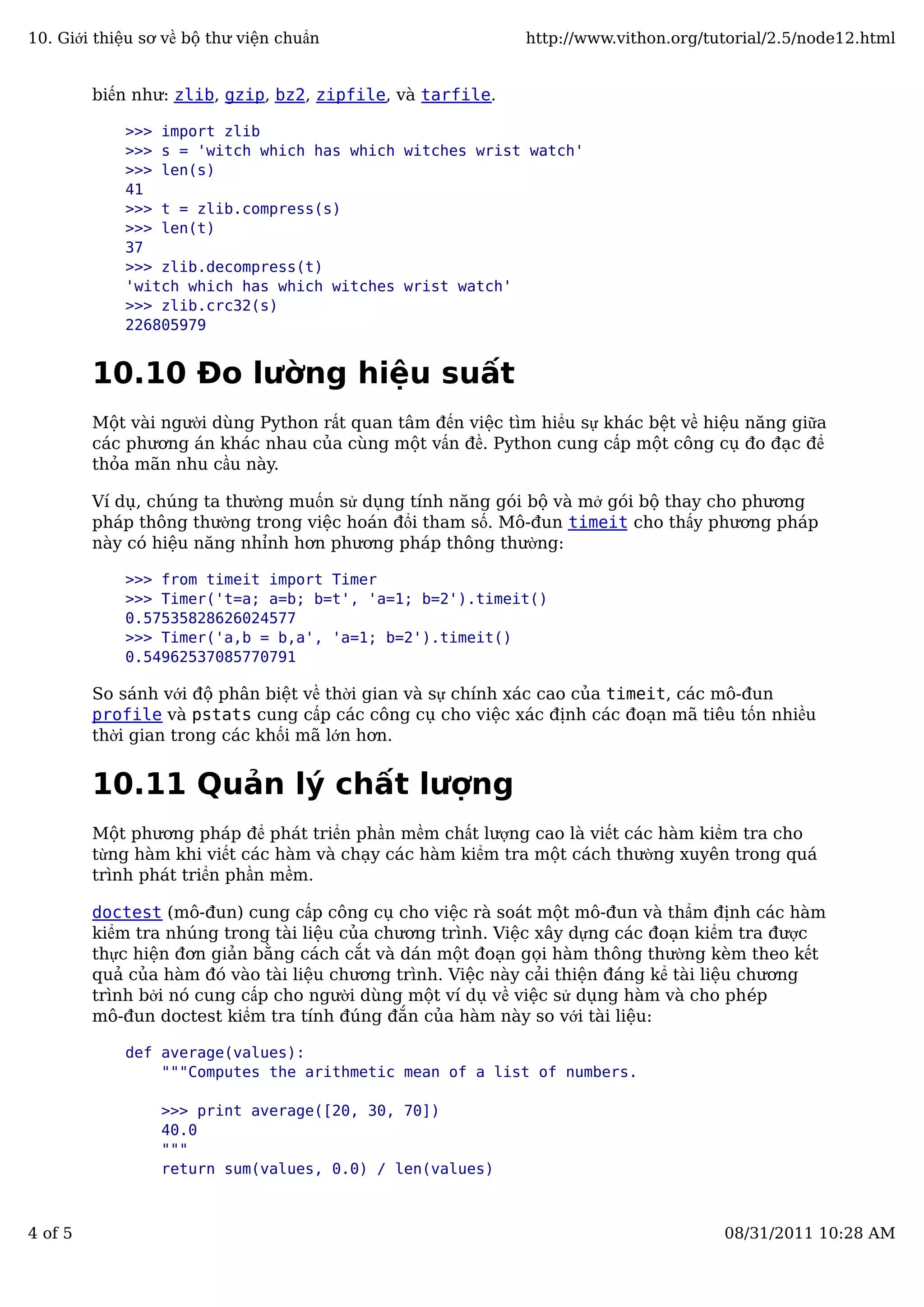 biến như: zlib, gzip, bz2, zipfile, và tarfile.
>>> import zlib
>>> s = 'witch which has which witches wrist watch'
>>> len(s)
41
>>> t = zlib.compress(s)
>>> len(t)
37
>>> zlib.decompress(t)
'witch which has which witches wrist watch'
>>> zlib.crc32(s)
226805979
10.10 Đo lường hiệu suất
Một vài người dùng Python rất quan tâm đến việc tìm hiểu sự khác bệt về hiệu năng giữa
các phương án khác nhau của cùng một vấn đề. Python cung cấp một công cụ đo đạc để
thỏa mãn nhu cầu này.
Ví dụ, chúng ta thường muốn sử dụng tính năng gói bộ và mở gói bộ thay cho phương
pháp thông thường trong việc hoán đổi tham số. Mô-đun timeit cho thấy phương pháp
này có hiệu năng nhỉnh hơn phương pháp thông thường:
>>> from timeit import Timer
>>> Timer('t=a; a=b; b=t', 'a=1; b=2').timeit()
0.57535828626024577
>>> Timer('a,b = b,a', 'a=1; b=2').timeit()
0.54962537085770791
So sánh với độ phân biệt về thời gian và sự chính xác cao của timeit, các mô-đun
profile và pstats cung cấp các công cụ cho việc xác định các đoạn mã tiêu tốn nhiều
thời gian trong các khối mã lớn hơn.
10.11 Quản lý chất lượng
Một phương pháp để phát triển phần mềm chất lượng cao là viết các hàm kiểm tra cho
từng hàm khi viết các hàm và chạy các hàm kiểm tra một cách thường xuyên trong quá
trình phát triển phần mềm.
doctest (mô-đun) cung cấp công cụ cho việc rà soát một mô-đun và thẩm định các hàm
kiểm tra nhúng trong tài liệu của chương trình. Việc xây dựng các đoạn kiểm tra được
thực hiện đơn giản bằng cách cắt và dán một đoạn gọi hàm thông thường kèm theo kết
quả của hàm đó vào tài liệu chương trình. Việc này cải thiện đáng kể tài liệu chương
trình bởi nó cung cấp cho người dùng một ví dụ về việc sử dụng hàm và cho phép
mô-đun doctest kiểm tra tính đúng đắn của hàm này so với tài liệu:
def average(values):
"""Computes the arithmetic mean of a list of numbers.
>>> print average([20, 30, 70])
40.0
"""
return sum(values, 0.0) / len(values)
10. Giới thiệu sơ về bộ thư viện chuẩn http://www.vithon.org/tutorial/2.5/node12.html
4 of 5 08/31/2011 10:28 AM
 