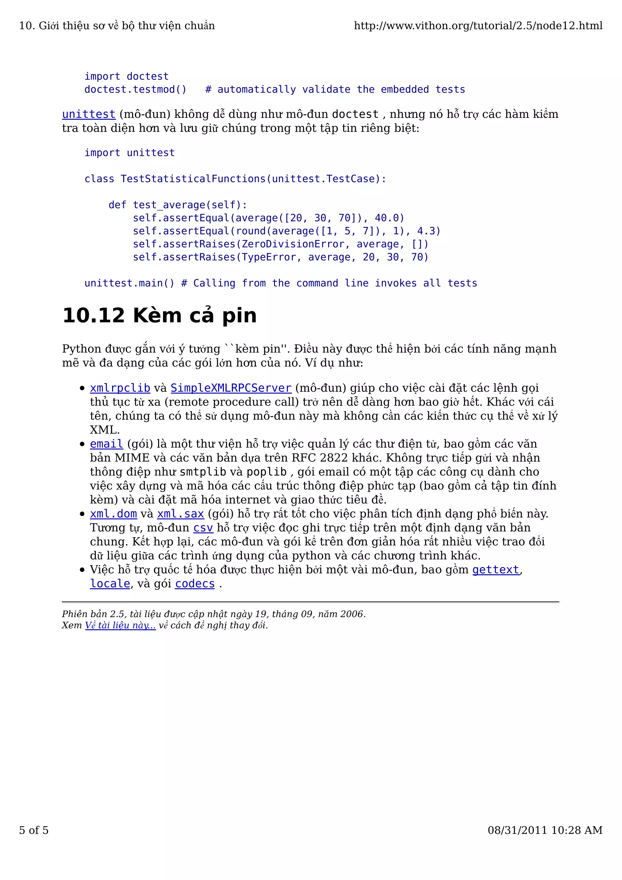 import doctest
doctest.testmod() # automatically validate the embedded tests
unittest (mô-đun) không dễ dùng như mô-đun doctest , nhưng nó hỗ trợ các hàm kiểm
tra toàn diện hơn và lưu giữ chúng trong một tập tin riêng biệt:
import unittest
class TestStatisticalFunctions(unittest.TestCase):
def test_average(self):
self.assertEqual(average([20, 30, 70]), 40.0)
self.assertEqual(round(average([1, 5, 7]), 1), 4.3)
self.assertRaises(ZeroDivisionError, average, [])
self.assertRaises(TypeError, average, 20, 30, 70)
unittest.main() # Calling from the command line invokes all tests
10.12 Kèm cả pin
Python được gắn với ý tưởng ``kèm pin''. Điều này được thể hiện bởi các tính năng mạnh
mẽ và đa dạng của các gói lớn hơn của nó. Ví dụ như:
xmlrpclib và SimpleXMLRPCServer (mô-đun) giúp cho việc cài đặt các lệnh gọi
thủ tục từ xa (remote procedure call) trở nên dễ dàng hơn bao giờ hết. Khác với cái
tên, chúng ta có thể sử dụng mô-đun này mà không cần các kiến thức cụ thể về xử lý
XML.
email (gói) là một thư viện hỗ trợ việc quản lý các thư điện tử, bao gồm các văn
bản MIME và các văn bản dựa trên RFC 2822 khác. Không trực tiếp gửi và nhận
thông điệp như smtplib và poplib , gói email có một tập các công cụ dành cho
việc xây dựng và mã hóa các cấu trúc thông điệp phức tạp (bao gồm cả tập tin đính
kèm) và cài đặt mã hóa internet và giao thức tiêu đề.
xml.dom và xml.sax (gói) hỗ trợ rất tốt cho việc phân tích định dạng phổ biến này.
Tương tự, mô-đun csv hỗ trợ việc đọc ghi trực tiếp trên một định dạng văn bản
chung. Kết hợp lại, các mô-đun và gói kể trên đơn giản hóa rất nhiều việc trao đổi
dữ liệu giữa các trình ứng dụng của python và các chương trình khác.
Việc hỗ trợ quốc tế hóa được thực hiện bởi một vài mô-đun, bao gồm gettext,
locale, và gói codecs .
Phiên bản 2.5, tài liệu được cập nhật ngày 19, tháng 09, năm 2006.
Xem Về tài liệu này... về cách đề nghị thay đổi.
10. Giới thiệu sơ về bộ thư viện chuẩn http://www.vithon.org/tutorial/2.5/node12.html
5 of 5 08/31/2011 10:28 AM
 