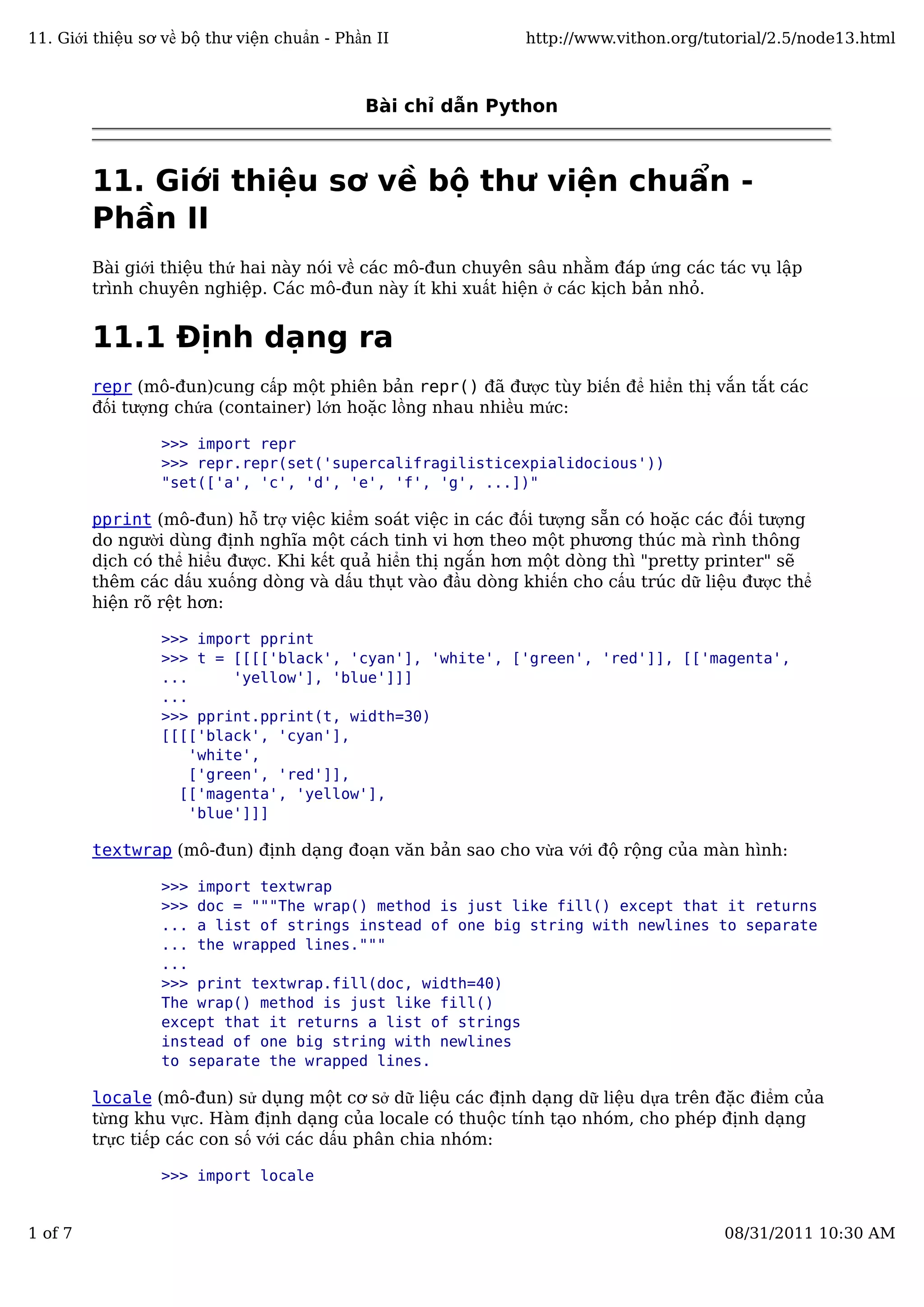 Bài chỉ dẫn Python
11. Giới thiệu sơ về bộ thư viện chuẩn -
Phần II
Bài giới thiệu thứ hai này nói về các mô-đun chuyên sâu nhằm đáp ứng các tác vụ lập
trình chuyên nghiệp. Các mô-đun này ít khi xuất hiện ở các kịch bản nhỏ.
11.1 Định dạng ra
repr (mô-đun)cung cấp một phiên bản repr() đã được tùy biến để hiển thị vắn tắt các
đối tượng chứa (container) lớn hoặc lồng nhau nhiều mức:
>>> import repr
>>> repr.repr(set('supercalifragilisticexpialidocious'))
"set(['a', 'c', 'd', 'e', 'f', 'g', ...])"
pprint (mô-đun) hỗ trợ việc kiểm soát việc in các đối tượng sẵn có hoặc các đối tượng
do người dùng định nghĩa một cách tinh vi hơn theo một phương thúc mà rình thông
dịch có thể hiểu được. Khi kết quả hiển thị ngắn hơn một dòng thì "pretty printer" sẽ
thêm các dấu xuống dòng và dấu thụt vào đầu dòng khiến cho cấu trúc dữ liệu được thể
hiện rõ rệt hơn:
>>> import pprint
>>> t = [[[['black', 'cyan'], 'white', ['green', 'red']], [['magenta',
... 'yellow'], 'blue']]]
...
>>> pprint.pprint(t, width=30)
[[[['black', 'cyan'],
'white',
['green', 'red']],
[['magenta', 'yellow'],
'blue']]]
textwrap (mô-đun) định dạng đoạn văn bản sao cho vừa với độ rộng của màn hình:
>>> import textwrap
>>> doc = """The wrap() method is just like fill() except that it returns
... a list of strings instead of one big string with newlines to separate
... the wrapped lines."""
...
>>> print textwrap.fill(doc, width=40)
The wrap() method is just like fill()
except that it returns a list of strings
instead of one big string with newlines
to separate the wrapped lines.
locale (mô-đun) sử dụng một cơ sở dữ liệu các định dạng dữ liệu dựa trên đặc điểm của
từng khu vực. Hàm định dạng của locale có thuộc tính tạo nhóm, cho phép định dạng
trực tiếp các con số với các dấu phân chia nhóm:
>>> import locale
11. Giới thiệu sơ về bộ thư viện chuẩn - Phần II http://www.vithon.org/tutorial/2.5/node13.html
1 of 7 08/31/2011 10:30 AM
 