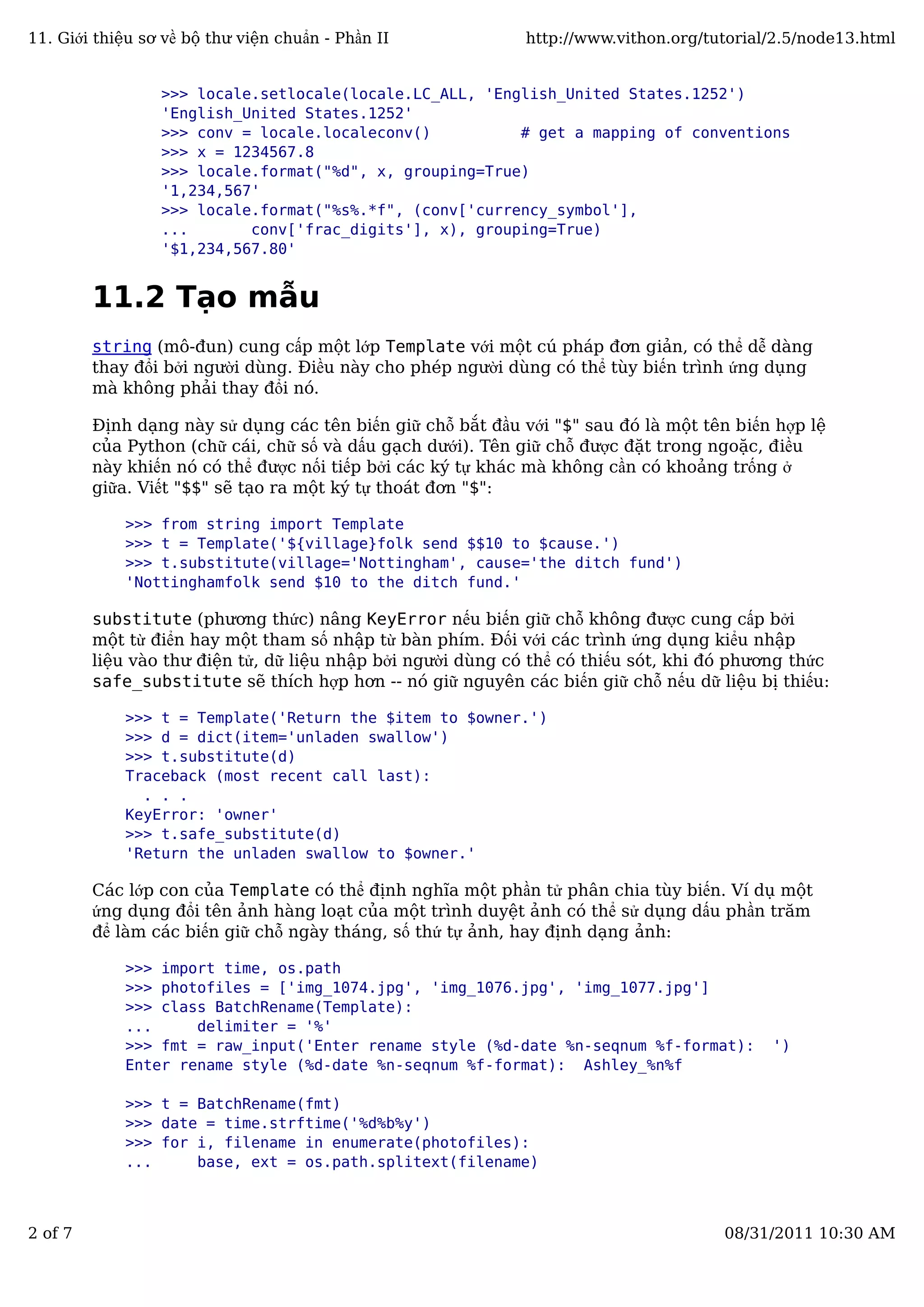 >>> locale.setlocale(locale.LC_ALL, 'English_United States.1252')
'English_United States.1252'
>>> conv = locale.localeconv() # get a mapping of conventions
>>> x = 1234567.8
>>> locale.format("%d", x, grouping=True)
'1,234,567'
>>> locale.format("%s%.*f", (conv['currency_symbol'],
... conv['frac_digits'], x), grouping=True)
'$1,234,567.80'
11.2 Tạo mẫu
string (mô-đun) cung cấp một lớp Template với một cú pháp đơn giản, có thể dễ dàng
thay đổi bởi người dùng. Điều này cho phép người dùng có thể tùy biến trình ứng dụng
mà không phải thay đổi nó.
Định dạng này sử dụng các tên biến giữ chỗ bắt đầu với "$" sau đó là một tên biến hợp lệ
của Python (chữ cái, chữ số và dấu gạch dưới). Tên giữ chỗ được đặt trong ngoặc, điều
này khiến nó có thể được nối tiếp bởi các ký tự khác mà không cần có khoảng trống ở
giữa. Viết "$$" sẽ tạo ra một ký tự thoát đơn "$":
>>> from string import Template
>>> t = Template('${village}folk send $$10 to $cause.')
>>> t.substitute(village='Nottingham', cause='the ditch fund')
'Nottinghamfolk send $10 to the ditch fund.'
substitute (phương thức) nâng KeyError nếu biến giữ chỗ không được cung cấp bởi
một từ điển hay một tham số nhập từ bàn phím. Đối với các trình ứng dụng kiểu nhập
liệu vào thư điện tử, dữ liệu nhập bởi người dùng có thể có thiếu sót, khi đó phương thức
safe_substitute sẽ thích hợp hơn -- nó giữ nguyên các biến giữ chỗ nếu dữ liệu bị thiếu:
>>> t = Template('Return the $item to $owner.')
>>> d = dict(item='unladen swallow')
>>> t.substitute(d)
Traceback (most recent call last):
. . .
KeyError: 'owner'
>>> t.safe_substitute(d)
'Return the unladen swallow to $owner.'
Các lớp con của Template có thể định nghĩa một phần tử phân chia tùy biến. Ví dụ một
ứng dụng đổi tên ảnh hàng loạt của một trình duyệt ảnh có thể sử dụng dấu phần trăm
để làm các biến giữ chỗ ngày tháng, số thứ tự ảnh, hay định dạng ảnh:
>>> import time, os.path
>>> photofiles = ['img_1074.jpg', 'img_1076.jpg', 'img_1077.jpg']
>>> class BatchRename(Template):
... delimiter = '%'
>>> fmt = raw_input('Enter rename style (%d-date %n-seqnum %f-format): ')
Enter rename style (%d-date %n-seqnum %f-format): Ashley_%n%f
>>> t = BatchRename(fmt)
>>> date = time.strftime('%d%b%y')
>>> for i, filename in enumerate(photofiles):
... base, ext = os.path.splitext(filename)
11. Giới thiệu sơ về bộ thư viện chuẩn - Phần II http://www.vithon.org/tutorial/2.5/node13.html
2 of 7 08/31/2011 10:30 AM
 