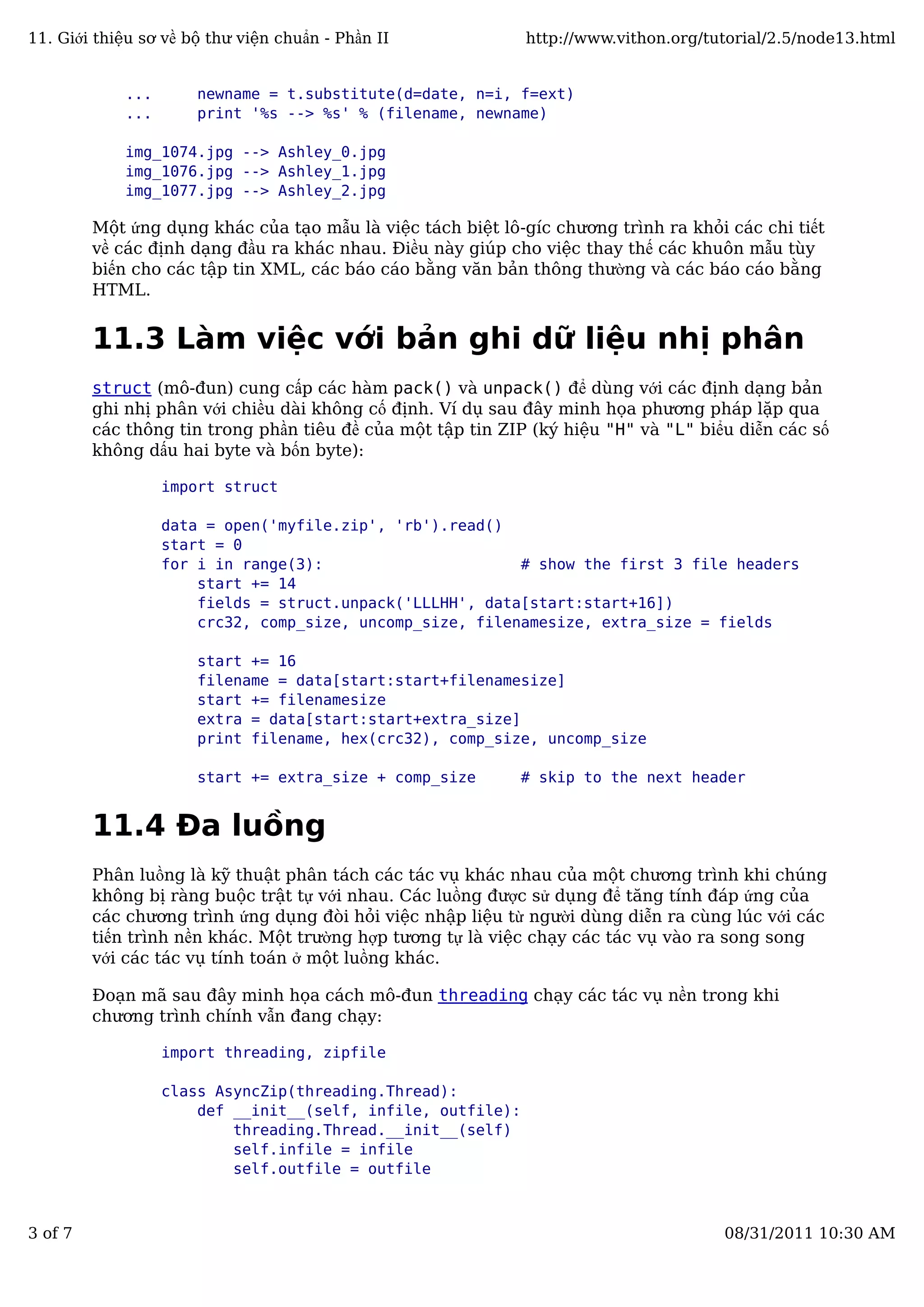 ... newname = t.substitute(d=date, n=i, f=ext)
... print '%s --> %s' % (filename, newname)
img_1074.jpg --> Ashley_0.jpg
img_1076.jpg --> Ashley_1.jpg
img_1077.jpg --> Ashley_2.jpg
Một ứng dụng khác của tạo mẫu là việc tách biệt lô-gíc chương trình ra khỏi các chi tiết
về các định dạng đầu ra khác nhau. Điều này giúp cho việc thay thế các khuôn mẫu tùy
biến cho các tập tin XML, các báo cáo bằng văn bản thông thường và các báo cáo bằng
HTML.
11.3 Làm việc với bản ghi dữ liệu nhị phân
struct (mô-đun) cung cấp các hàm pack() và unpack() để dùng với các định dạng bản
ghi nhị phân với chiều dài không cố định. Ví dụ sau đây minh họa phương pháp lặp qua
các thông tin trong phần tiêu đề của một tập tin ZIP (ký hiệu "H" và "L" biểu diễn các số
không dấu hai byte và bốn byte):
import struct
data = open('myfile.zip', 'rb').read()
start = 0
for i in range(3): # show the first 3 file headers
start += 14
fields = struct.unpack('LLLHH', data[start:start+16])
crc32, comp_size, uncomp_size, filenamesize, extra_size = fields
start += 16
filename = data[start:start+filenamesize]
start += filenamesize
extra = data[start:start+extra_size]
print filename, hex(crc32), comp_size, uncomp_size
start += extra_size + comp_size # skip to the next header
11.4 Đa luồng
Phân luồng là kỹ thuật phân tách các tác vụ khác nhau của một chương trình khi chúng
không bị ràng buộc trật tự với nhau. Các luồng được sử dụng để tăng tính đáp ứng của
các chương trình ứng dụng đòi hỏi việc nhập liệu từ người dùng diễn ra cùng lúc với các
tiến trình nền khác. Một trường hợp tương tự là việc chạy các tác vụ vào ra song song
với các tác vụ tính toán ở một luồng khác.
Đoạn mã sau đây minh họa cách mô-đun threading chạy các tác vụ nền trong khi
chương trình chính vẫn đang chạy:
import threading, zipfile
class AsyncZip(threading.Thread):
def __init__(self, infile, outfile):
threading.Thread.__init__(self)
self.infile = infile
self.outfile = outfile
11. Giới thiệu sơ về bộ thư viện chuẩn - Phần II http://www.vithon.org/tutorial/2.5/node13.html
3 of 7 08/31/2011 10:30 AM
 