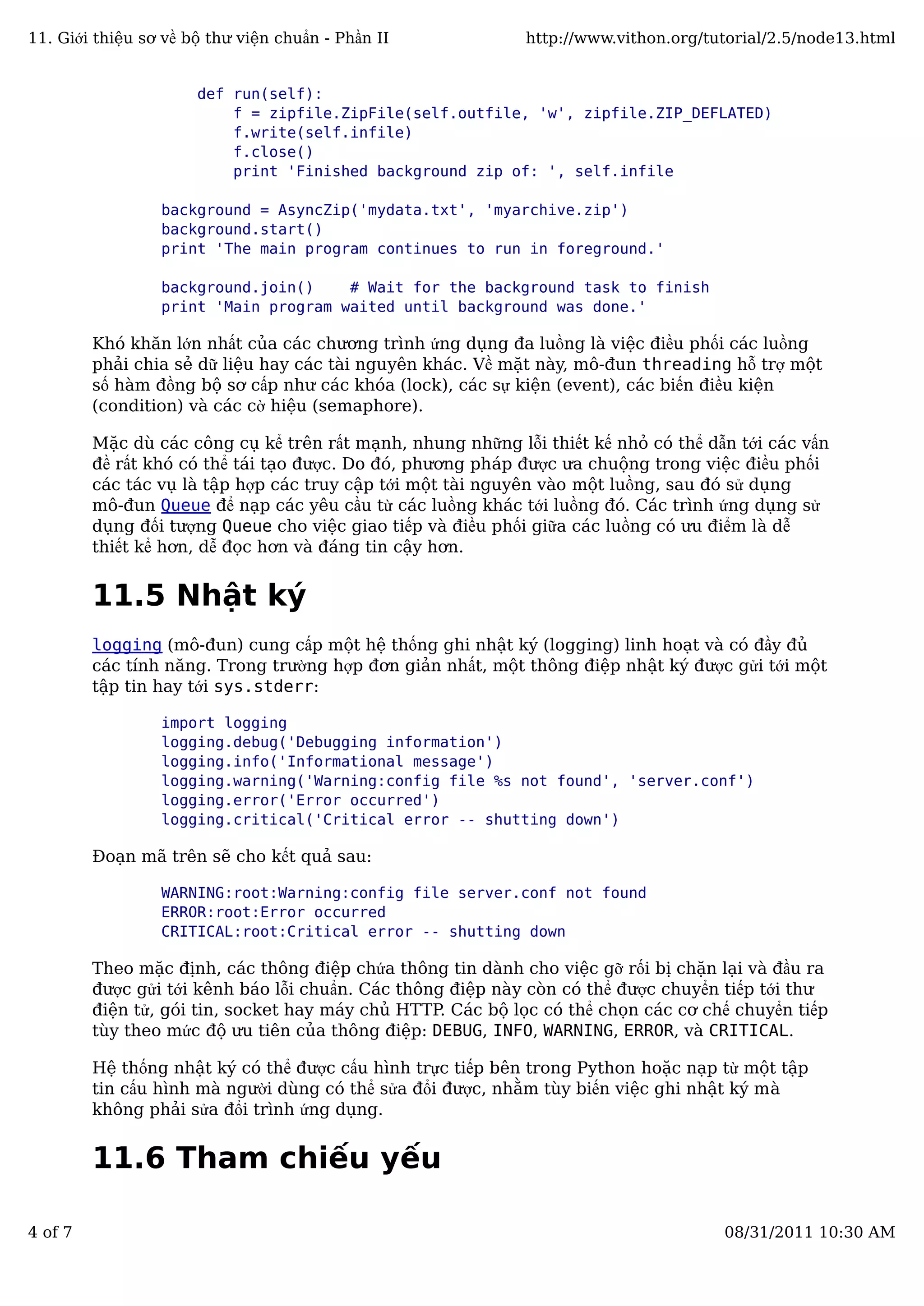 def run(self):
f = zipfile.ZipFile(self.outfile, 'w', zipfile.ZIP_DEFLATED)
f.write(self.infile)
f.close()
print 'Finished background zip of: ', self.infile
background = AsyncZip('mydata.txt', 'myarchive.zip')
background.start()
print 'The main program continues to run in foreground.'
background.join() # Wait for the background task to finish
print 'Main program waited until background was done.'
Khó khăn lớn nhất của các chương trình ứng dụng đa luồng là việc điều phối các luồng
phải chia sẻ dữ liệu hay các tài nguyên khác. Về mặt này, mô-đun threading hỗ trợ một
số hàm đồng bộ sơ cấp như các khóa (lock), các sự kiện (event), các biến điều kiện
(condition) và các cờ hiệu (semaphore).
Mặc dù các công cụ kể trên rất mạnh, nhung những lỗi thiết kế nhỏ có thể dẫn tới các vấn
đề rất khó có thể tái tạo được. Do đó, phương pháp được ưa chuộng trong việc điều phối
các tác vụ là tập hợp các truy cập tới một tài nguyên vào một luồng, sau đó sử dụng
mô-đun Queue để nạp các yêu cầu từ các luồng khác tới luồng đó. Các trình ứng dụng sử
dụng đối tượng Queue cho việc giao tiếp và điều phối giữa các luồng có ưu điểm là dễ
thiết kể hơn, dễ đọc hơn và đáng tin cậy hơn.
11.5 Nhật ký
logging (mô-đun) cung cấp một hệ thống ghi nhật ký (logging) linh hoạt và có đầy đủ
các tính năng. Trong trường hợp đơn giản nhất, một thông điệp nhật ký được gửi tới một
tập tin hay tới sys.stderr:
import logging
logging.debug('Debugging information')
logging.info('Informational message')
logging.warning('Warning:config file %s not found', 'server.conf')
logging.error('Error occurred')
logging.critical('Critical error -- shutting down')
Đoạn mã trên sẽ cho kết quả sau:
WARNING:root:Warning:config file server.conf not found
ERROR:root:Error occurred
CRITICAL:root:Critical error -- shutting down
Theo mặc định, các thông điệp chứa thông tin dành cho việc gỡ rối bị chặn lại và đầu ra
được gửi tới kênh báo lỗi chuẩn. Các thông điệp này còn có thể được chuyển tiếp tới thư
điện tử, gói tin, socket hay máy chủ HTTP. Các bộ lọc có thể chọn các cơ chế chuyển tiếp
tùy theo mức độ ưu tiên của thông điệp: DEBUG, INFO, WARNING, ERROR, và CRITICAL.
Hệ thống nhật ký có thể được cấu hình trực tiếp bên trong Python hoặc nạp từ một tập
tin cấu hình mà người dùng có thể sửa đổi được, nhằm tùy biến việc ghi nhật ký mà
không phải sửa đổi trình ứng dụng.
11.6 Tham chiếu yếu
11. Giới thiệu sơ về bộ thư viện chuẩn - Phần II http://www.vithon.org/tutorial/2.5/node13.html
4 of 7 08/31/2011 10:30 AM
 