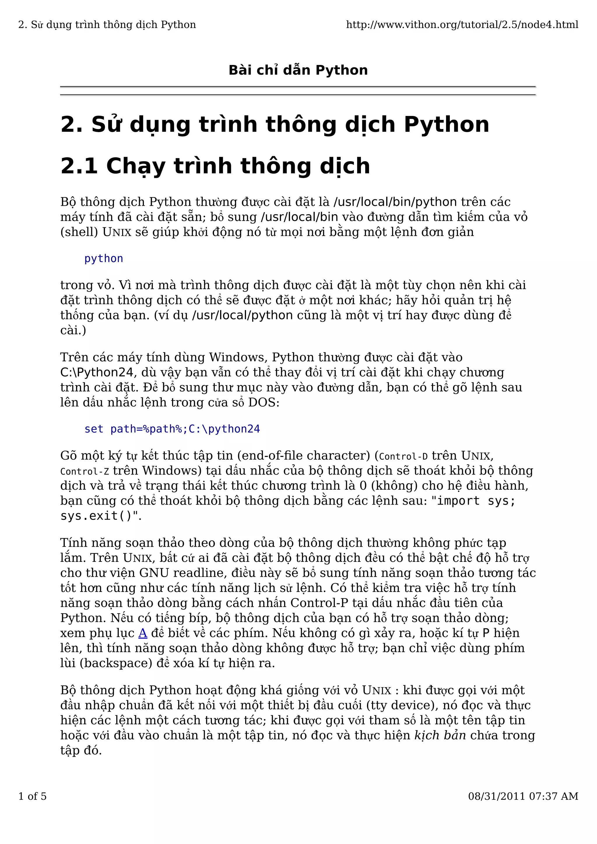 Bài chỉ dẫn Python
2. Sử dụng trình thông dịch Python
2.1 Chạy trình thông dịch
Bộ thông dịch Python thường được cài đặt là /usr/local/bin/python trên các
máy tính đã cài đặt sẵn; bổ sung /usr/local/bin vào đường dẫn tìm kiếm của vỏ
(shell) UNIX sẽ giúp khởi động nó từ mọi nơi bằng một lệnh đơn giản
python
trong vỏ. Vì nơi mà trình thông dịch được cài đặt là một tùy chọn nên khi cài
đặt trình thông dịch có thể sẽ được đặt ở một nơi khác; hãy hỏi quản trị hệ
thống của bạn. (ví dụ /usr/local/python cũng là một vị trí hay được dùng để
cài.)
Trên các máy tính dùng Windows, Python thường được cài đặt vào
C:Python24, dù vậy bạn vẫn có thể thay đổi vị trí cài đặt khi chạy chương
trình cài đặt. Để bổ sung thư mục này vào đường dẫn, bạn có thể gõ lệnh sau
lên dấu nhắc lệnh trong cửa sổ DOS:
set path=%path%;C:python24
Gõ một ký tự kết thúc tập tin (end-of-ﬁle character) (Control-D trên UNIX,
Control-Z trên Windows) tại dấu nhắc của bộ thông dịch sẽ thoát khỏi bộ thông
dịch và trả về trạng thái kết thúc chương trình là 0 (không) cho hệ điều hành,
bạn cũng có thể thoát khỏi bộ thông dịch bằng các lệnh sau: "import sys;
sys.exit()".
Tính năng soạn thảo theo dòng của bộ thông dịch thường không phức tạp
lắm. Trên UNIX, bất cứ ai đã cài đặt bộ thông dịch đều có thể bật chế độ hỗ trợ
cho thư viện GNU readline, điều này sẽ bổ sung tính năng soạn thảo tương tác
tốt hơn cũng như các tính năng lịch sử lệnh. Có thể kiểm tra việc hỗ trợ tính
năng soạn thảo dòng bằng cách nhấn Control-P tại dấu nhắc đầu tiên của
Python. Nếu có tiếng bíp, bộ thông dịch của bạn có hỗ trợ soạn thảo dòng;
xem phụ lục A để biết về các phím. Nếu không có gì xảy ra, hoặc kí tự P hiện
lên, thì tính năng soạn thảo dòng không được hỗ trợ; bạn chỉ việc dùng phím
lùi (backspace) để xóa kí tự hiện ra.
Bộ thông dịch Python hoạt động khá giống với vỏ UNIX : khi được gọi với một
đầu nhập chuẩn đã kết nối với một thiết bị đầu cuối (tty device), nó đọc và thực
hiện các lệnh một cách tương tác; khi được gọi với tham số là một tên tập tin
hoặc với đầu vào chuẩn là một tập tin, nó đọc và thực hiện kịch bản chứa trong
tập đó.
2. Sử dụng trình thông dịch Python http://www.vithon.org/tutorial/2.5/node4.html
1 of 5 08/31/2011 07:37 AM
 