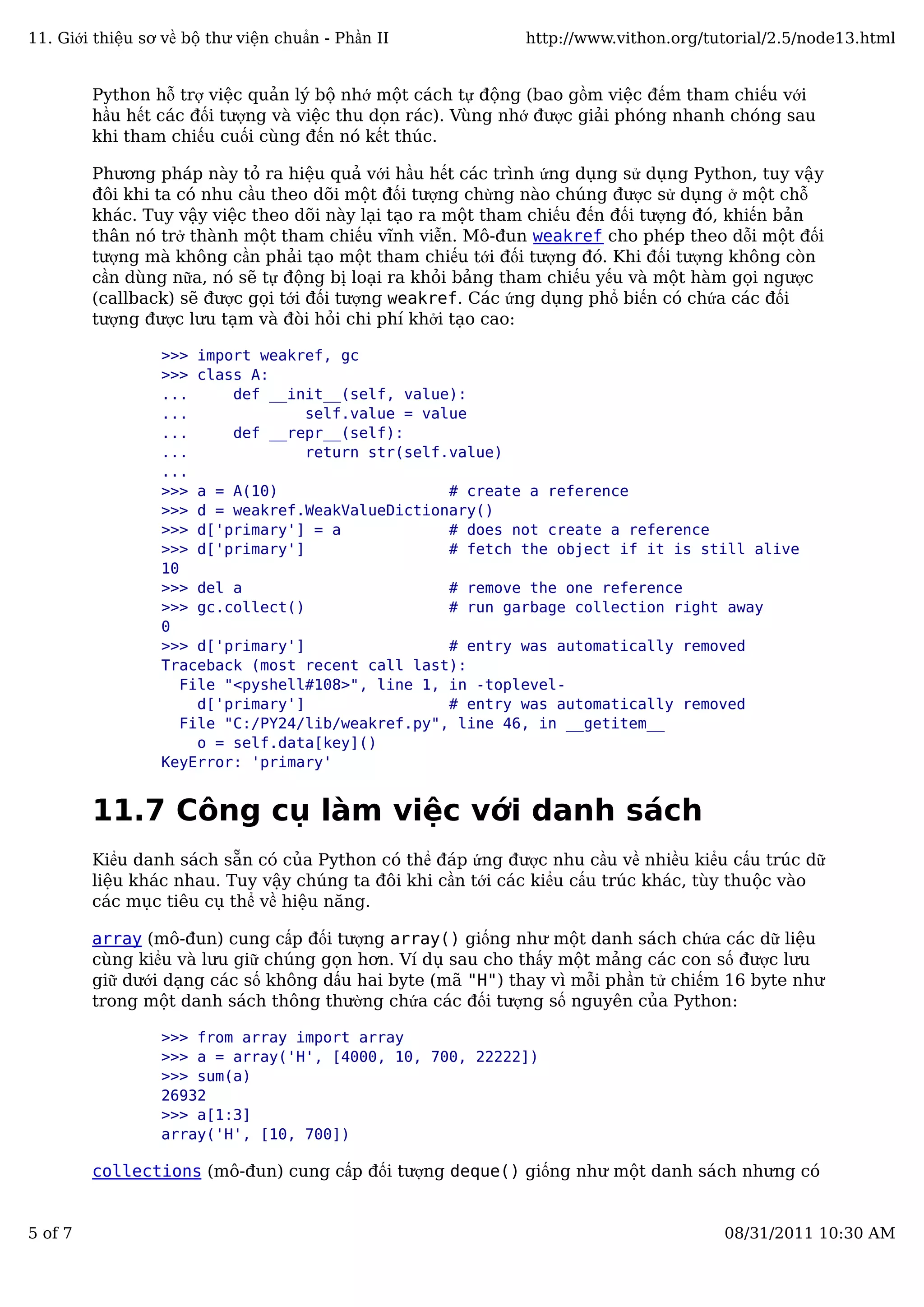 Python hỗ trợ việc quản lý bộ nhớ một cách tự động (bao gồm việc đếm tham chiếu với
hầu hết các đối tượng và việc thu dọn rác). Vùng nhớ được giải phóng nhanh chóng sau
khi tham chiếu cuối cùng đến nó kết thúc.
Phương pháp này tỏ ra hiệu quả với hầu hết các trình ứng dụng sử dụng Python, tuy vậy
đôi khi ta có nhu cầu theo dõi một đối tượng chừng nào chúng được sử dụng ở một chỗ
khác. Tuy vậy việc theo dõi này lại tạo ra một tham chiếu đến đối tượng đó, khiến bản
thân nó trở thành một tham chiếu vĩnh viễn. Mô-đun weakref cho phép theo dỗi một đối
tượng mà không cần phải tạo một tham chiếu tới đối tượng đó. Khi đối tượng không còn
cần dùng nữa, nó sẽ tự động bị loại ra khỏi bảng tham chiếu yếu và một hàm gọi ngược
(callback) sẽ được gọi tới đối tượng weakref. Các ứng dụng phổ biến có chứa các đối
tượng được lưu tạm và đòi hỏi chi phí khởi tạo cao:
>>> import weakref, gc
>>> class A:
... def __init__(self, value):
... self.value = value
... def __repr__(self):
... return str(self.value)
...
>>> a = A(10) # create a reference
>>> d = weakref.WeakValueDictionary()
>>> d['primary'] = a # does not create a reference
>>> d['primary'] # fetch the object if it is still alive
10
>>> del a # remove the one reference
>>> gc.collect() # run garbage collection right away
0
>>> d['primary'] # entry was automatically removed
Traceback (most recent call last):
File "<pyshell#108>", line 1, in -toplevel-
d['primary'] # entry was automatically removed
File "C:/PY24/lib/weakref.py", line 46, in __getitem__
o = self.data[key]()
KeyError: 'primary'
11.7 Công cụ làm việc với danh sách
Kiểu danh sách sẵn có của Python có thể đáp ứng được nhu cầu về nhiều kiểu cấu trúc dữ
liệu khác nhau. Tuy vậy chúng ta đôi khi cần tới các kiểu cấu trúc khác, tùy thuộc vào
các mục tiêu cụ thể về hiệu năng.
array (mô-đun) cung cấp đối tượng array() giống như một danh sách chứa các dữ liệu
cùng kiểu và lưu giữ chúng gọn hơn. Ví dụ sau cho thấy một mảng các con số được lưu
giữ dưới dạng các số không dấu hai byte (mã "H") thay vì mỗi phần tử chiếm 16 byte như
trong một danh sách thông thường chứa các đối tượng số nguyên của Python:
>>> from array import array
>>> a = array('H', [4000, 10, 700, 22222])
>>> sum(a)
26932
>>> a[1:3]
array('H', [10, 700])
collections (mô-đun) cung cấp đối tượng deque() giống như một danh sách nhưng có
11. Giới thiệu sơ về bộ thư viện chuẩn - Phần II http://www.vithon.org/tutorial/2.5/node13.html
5 of 7 08/31/2011 10:30 AM
 