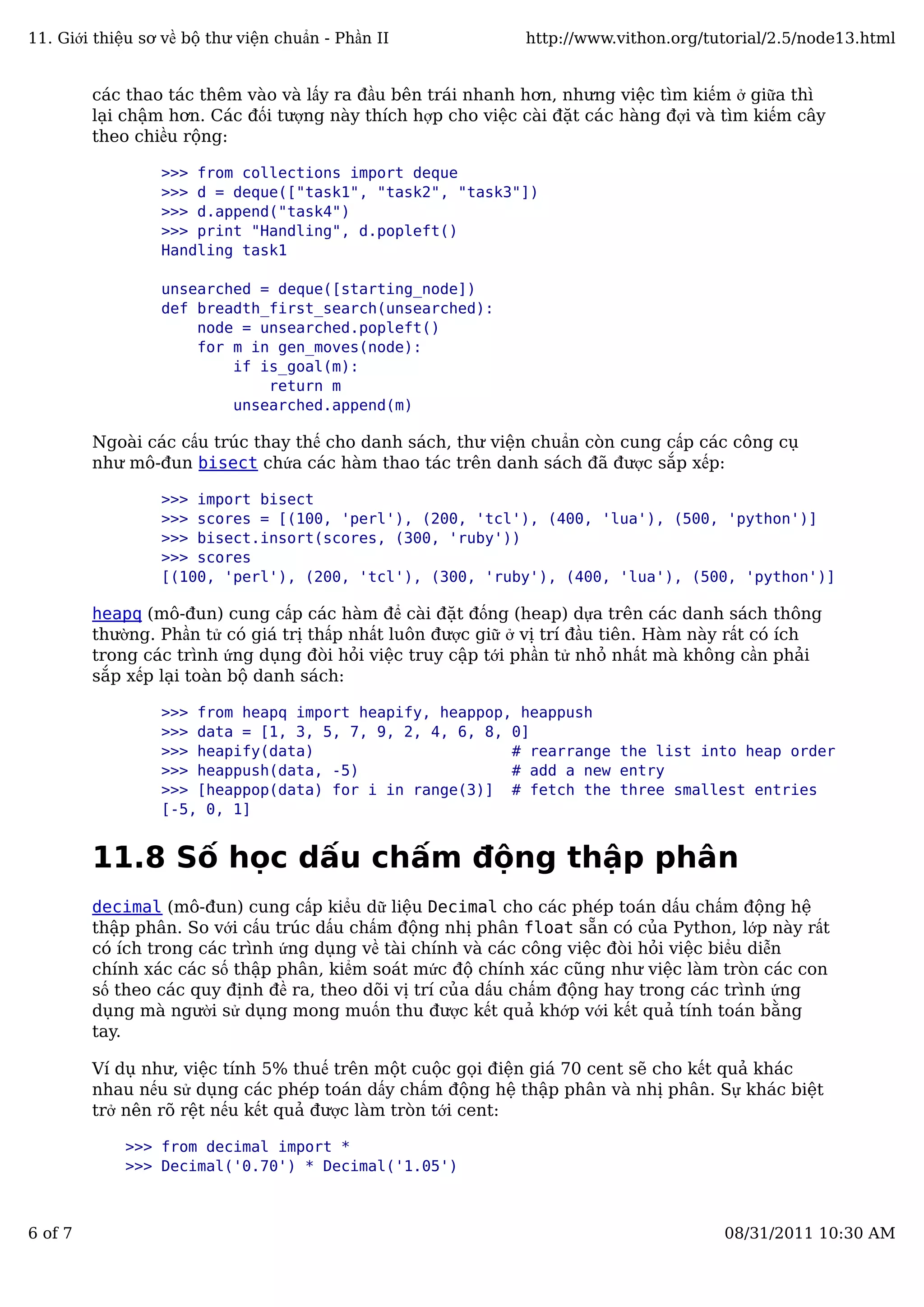 các thao tác thêm vào và lấy ra đầu bên trái nhanh hơn, nhưng việc tìm kiếm ở giữa thì
lại chậm hơn. Các đối tượng này thích hợp cho việc cài đặt các hàng đợi và tìm kiếm cây
theo chiều rộng:
>>> from collections import deque
>>> d = deque(["task1", "task2", "task3"])
>>> d.append("task4")
>>> print "Handling", d.popleft()
Handling task1
unsearched = deque([starting_node])
def breadth_first_search(unsearched):
node = unsearched.popleft()
for m in gen_moves(node):
if is_goal(m):
return m
unsearched.append(m)
Ngoài các cấu trúc thay thế cho danh sách, thư viện chuẩn còn cung cấp các công cụ
như mô-đun bisect chứa các hàm thao tác trên danh sách đã được sắp xếp:
>>> import bisect
>>> scores = [(100, 'perl'), (200, 'tcl'), (400, 'lua'), (500, 'python')]
>>> bisect.insort(scores, (300, 'ruby'))
>>> scores
[(100, 'perl'), (200, 'tcl'), (300, 'ruby'), (400, 'lua'), (500, 'python')]
heapq (mô-đun) cung cấp các hàm để cài đặt đống (heap) dựa trên các danh sách thông
thường. Phần tử có giá trị thấp nhất luôn được giữ ở vị trí đầu tiên. Hàm này rất có ích
trong các trình ứng dụng đòi hỏi việc truy cập tới phần tử nhỏ nhất mà không cần phải
sắp xếp lại toàn bộ danh sách:
>>> from heapq import heapify, heappop, heappush
>>> data = [1, 3, 5, 7, 9, 2, 4, 6, 8, 0]
>>> heapify(data) # rearrange the list into heap order
>>> heappush(data, -5) # add a new entry
>>> [heappop(data) for i in range(3)] # fetch the three smallest entries
[-5, 0, 1]
11.8 Số học dấu chấm động thập phân
decimal (mô-đun) cung cấp kiểu dữ liệu Decimal cho các phép toán dấu chấm động hệ
thập phân. So với cấu trúc dấu chấm động nhị phân float sẵn có của Python, lớp này rất
có ích trong các trình ứng dụng về tài chính và các công việc đòi hỏi việc biểu diễn
chính xác các số thập phân, kiểm soát mức độ chính xác cũng như việc làm tròn các con
số theo các quy định đề ra, theo dõi vị trí của dấu chấm động hay trong các trình ứng
dụng mà người sử dụng mong muốn thu được kết quả khớp với kết quả tính toán bằng
tay.
Ví dụ như, việc tính 5% thuế trên một cuộc gọi điện giá 70 cent sẽ cho kết quả khác
nhau nếu sử dụng các phép toán dấy chấm động hệ thập phân và nhị phân. Sự khác biệt
trở nên rõ rệt nếu kết quả được làm tròn tới cent:
>>> from decimal import *
>>> Decimal('0.70') * Decimal('1.05')
11. Giới thiệu sơ về bộ thư viện chuẩn - Phần II http://www.vithon.org/tutorial/2.5/node13.html
6 of 7 08/31/2011 10:30 AM
 