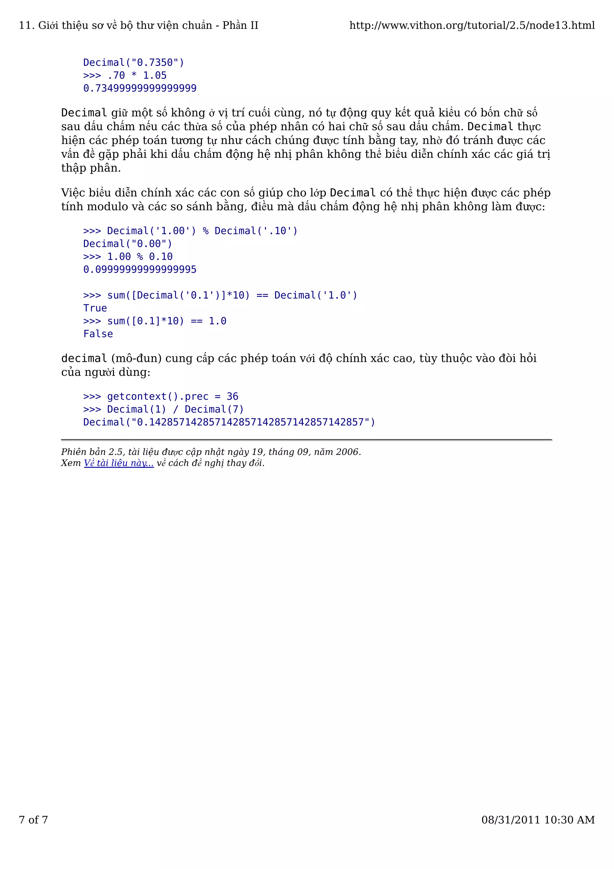 Decimal("0.7350")
>>> .70 * 1.05
0.73499999999999999
Decimal giữ một số không ở vị trí cuối cùng, nó tự động quy kết quả kiểu có bốn chữ số
sau dấu chấm nếu các thừa số của phép nhân có hai chữ số sau dấu chấm. Decimal thực
hiện các phép toán tương tự như cách chúng được tính bằng tay, nhờ đó tránh được các
vấn đề gặp phải khi dấu chấm động hệ nhị phân không thể biểu diễn chính xác các giá trị
thập phân.
Việc biểu diễn chính xác các con số giúp cho lớp Decimal có thể thực hiện được các phép
tính modulo và các so sánh bằng, điều mà dấu chấm động hệ nhị phân không làm được:
>>> Decimal('1.00') % Decimal('.10')
Decimal("0.00")
>>> 1.00 % 0.10
0.09999999999999995
>>> sum([Decimal('0.1')]*10) == Decimal('1.0')
True
>>> sum([0.1]*10) == 1.0
False
decimal (mô-đun) cung cấp các phép toán với độ chính xác cao, tùy thuộc vào đòi hỏi
của người dùng:
>>> getcontext().prec = 36
>>> Decimal(1) / Decimal(7)
Decimal("0.142857142857142857142857142857142857")
Phiên bản 2.5, tài liệu được cập nhật ngày 19, tháng 09, năm 2006.
Xem Về tài liệu này... về cách đề nghị thay đổi.
11. Giới thiệu sơ về bộ thư viện chuẩn - Phần II http://www.vithon.org/tutorial/2.5/node13.html
7 of 7 08/31/2011 10:30 AM
 