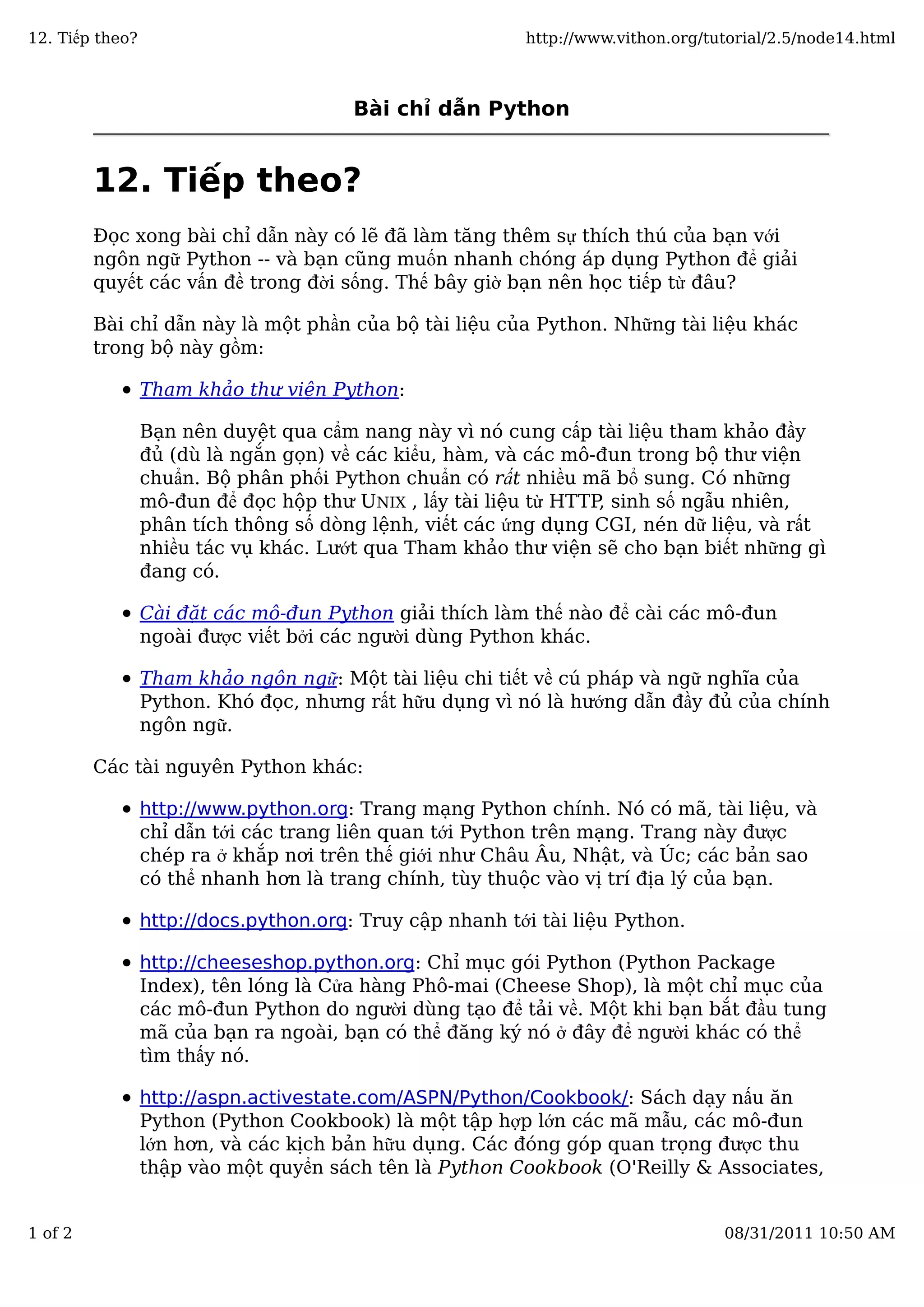 Bài chỉ dẫn Python
12. Tiếp theo?
Đọc xong bài chỉ dẫn này có lẽ đã làm tăng thêm sự thích thú của bạn với
ngôn ngữ Python -- và bạn cũng muốn nhanh chóng áp dụng Python để giải
quyết các vấn đề trong đời sống. Thế bây giờ bạn nên học tiếp từ đâu?
Bài chỉ dẫn này là một phần của bộ tài liệu của Python. Những tài liệu khác
trong bộ này gồm:
Tham khảo thư viện Python:
Bạn nên duyệt qua cẩm nang này vì nó cung cấp tài liệu tham khảo đầy
đủ (dù là ngắn gọn) về các kiểu, hàm, và các mô-đun trong bộ thư viện
chuẩn. Bộ phân phối Python chuẩn có rất nhiều mã bổ sung. Có những
mô-đun để đọc hộp thư UNIX , lấy tài liệu từ HTTP, sinh số ngẫu nhiên,
phân tích thông số dòng lệnh, viết các ứng dụng CGI, nén dữ liệu, và rất
nhiều tác vụ khác. Lướt qua Tham khảo thư viện sẽ cho bạn biết những gì
đang có.
Cài đặt các mô-đun Python giải thích làm thế nào để cài các mô-đun
ngoài được viết bởi các người dùng Python khác.
Tham khảo ngôn ngữ: Một tài liệu chi tiết về cú pháp và ngữ nghĩa của
Python. Khó đọc, nhưng rất hữu dụng vì nó là hướng dẫn đầy đủ của chính
ngôn ngữ.
Các tài nguyên Python khác:
http://www.python.org: Trang mạng Python chính. Nó có mã, tài liệu, và
chỉ dẫn tới các trang liên quan tới Python trên mạng. Trang này được
chép ra ở khắp nơi trên thế giới như Châu Âu, Nhật, và Úc; các bản sao
có thể nhanh hơn là trang chính, tùy thuộc vào vị trí địa lý của bạn.
http://docs.python.org: Truy cập nhanh tới tài liệu Python.
http://cheeseshop.python.org: Chỉ mục gói Python (Python Package
Index), tên lóng là Cửa hàng Phô-mai (Cheese Shop), là một chỉ mục của
các mô-đun Python do người dùng tạo để tải về. Một khi bạn bắt đầu tung
mã của bạn ra ngoài, bạn có thể đăng ký nó ở đây để người khác có thể
tìm thấy nó.
http://aspn.activestate.com/ASPN/Python/Cookbook/: Sách dạy nấu ăn
Python (Python Cookbook) là một tập hợp lớn các mã mẫu, các mô-đun
lớn hơn, và các kịch bản hữu dụng. Các đóng góp quan trọng được thu
thập vào một quyển sách tên là Python Cookbook (O'Reilly & Associates,
12. Tiếp theo? http://www.vithon.org/tutorial/2.5/node14.html
1 of 2 08/31/2011 10:50 AM
 