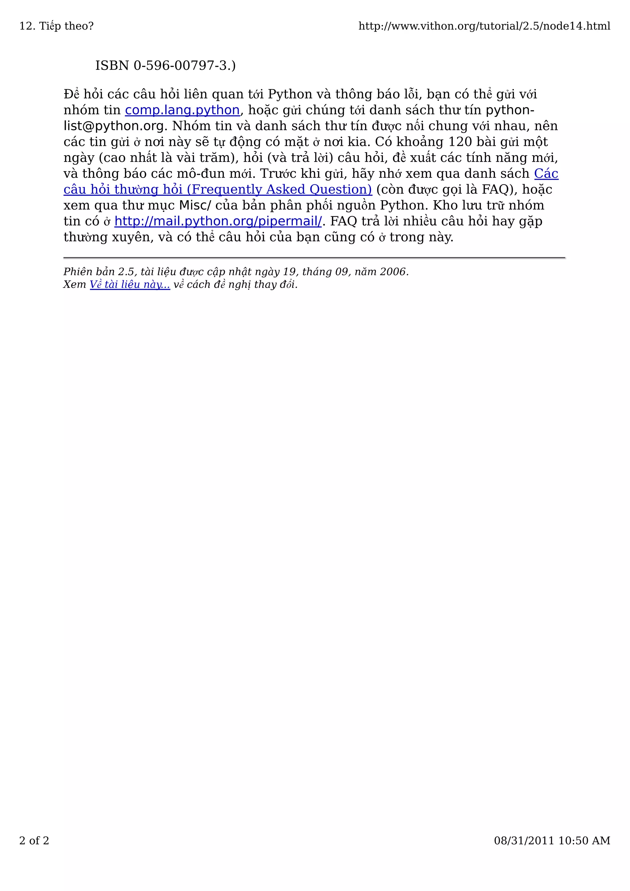 ISBN 0-596-00797-3.)
Để hỏi các câu hỏi liên quan tới Python và thông báo lỗi, bạn có thể gửi với
nhóm tin comp.lang.python, hoặc gửi chúng tới danh sách thư tín python-
list@python.org. Nhóm tin và danh sách thư tín được nối chung với nhau, nên
các tin gửi ở nơi này sẽ tự động có mặt ở nơi kia. Có khoảng 120 bài gửi một
ngày (cao nhất là vài trăm), hỏi (và trả lời) câu hỏi, đề xuất các tính năng mới,
và thông báo các mô-đun mới. Trước khi gửi, hãy nhớ xem qua danh sách Các
câu hỏi thường hỏi (Frequently Asked Question) (còn được gọi là FAQ), hoặc
xem qua thư mục Misc/ của bản phân phối nguồn Python. Kho lưu trữ nhóm
tin có ở http://mail.python.org/pipermail/. FAQ trả lời nhiều câu hỏi hay gặp
thường xuyên, và có thể câu hỏi của bạn cũng có ở trong này.
Phiên bản 2.5, tài liệu được cập nhật ngày 19, tháng 09, năm 2006.
Xem Về tài liệu này... về cách đề nghị thay đổi.
12. Tiếp theo? http://www.vithon.org/tutorial/2.5/node14.html
2 of 2 08/31/2011 10:50 AM
 