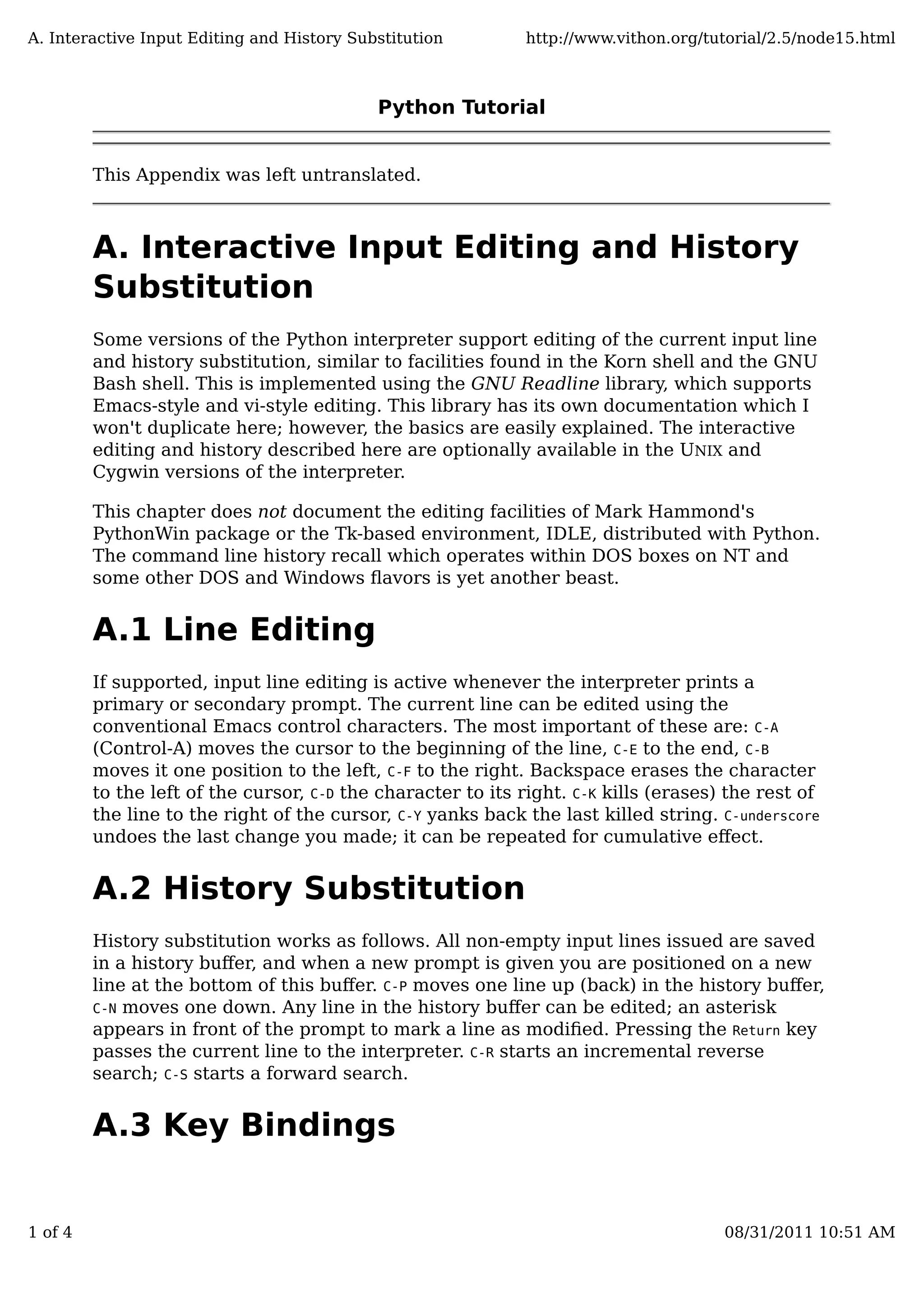 Python Tutorial
This Appendix was left untranslated.
A. Interactive Input Editing and History
Substitution
Some versions of the Python interpreter support editing of the current input line
and history substitution, similar to facilities found in the Korn shell and the GNU
Bash shell. This is implemented using the GNU Readline library, which supports
Emacs-style and vi-style editing. This library has its own documentation which I
won't duplicate here; however, the basics are easily explained. The interactive
editing and history described here are optionally available in the UNIX and
Cygwin versions of the interpreter.
This chapter does not document the editing facilities of Mark Hammond's
PythonWin package or the Tk-based environment, IDLE, distributed with Python.
The command line history recall which operates within DOS boxes on NT and
some other DOS and Windows ﬂavors is yet another beast.
A.1 Line Editing
If supported, input line editing is active whenever the interpreter prints a
primary or secondary prompt. The current line can be edited using the
conventional Emacs control characters. The most important of these are: C-A
(Control-A) moves the cursor to the beginning of the line, C-E to the end, C-B
moves it one position to the left, C-F to the right. Backspace erases the character
to the left of the cursor, C-D the character to its right. C-K kills (erases) the rest of
the line to the right of the cursor, C-Y yanks back the last killed string. C-underscore
undoes the last change you made; it can be repeated for cumulative eﬀect.
A.2 History Substitution
History substitution works as follows. All non-empty input lines issued are saved
in a history buﬀer, and when a new prompt is given you are positioned on a new
line at the bottom of this buﬀer. C-P moves one line up (back) in the history buﬀer,
C-N moves one down. Any line in the history buﬀer can be edited; an asterisk
appears in front of the prompt to mark a line as modiﬁed. Pressing the Return key
passes the current line to the interpreter. C-R starts an incremental reverse
search; C-S starts a forward search.
A.3 Key Bindings
A. Interactive Input Editing and History Substitution http://www.vithon.org/tutorial/2.5/node15.html
1 of 4 08/31/2011 10:51 AM
 