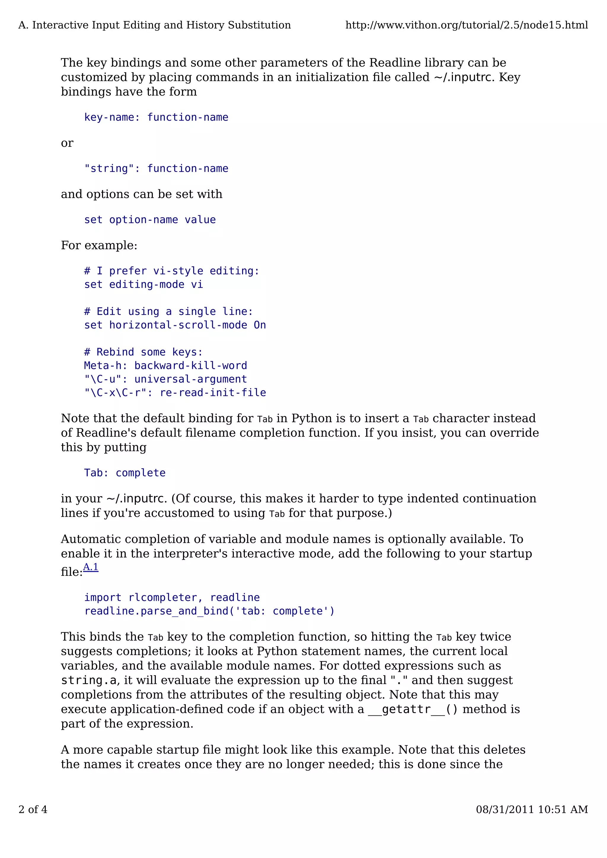 The key bindings and some other parameters of the Readline library can be
customized by placing commands in an initialization ﬁle called ~/.inputrc. Key
bindings have the form
key-name: function-name
or
"string": function-name
and options can be set with
set option-name value
For example:
# I prefer vi-style editing:
set editing-mode vi
# Edit using a single line:
set horizontal-scroll-mode On
# Rebind some keys:
Meta-h: backward-kill-word
"C-u": universal-argument
"C-xC-r": re-read-init-file
Note that the default binding for Tab in Python is to insert a Tab character instead
of Readline's default ﬁlename completion function. If you insist, you can override
this by putting
Tab: complete
in your ~/.inputrc. (Of course, this makes it harder to type indented continuation
lines if you're accustomed to using Tab for that purpose.)
Automatic completion of variable and module names is optionally available. To
enable it in the interpreter's interactive mode, add the following to your startup
ﬁle:A.1
import rlcompleter, readline
readline.parse_and_bind('tab: complete')
This binds the Tab key to the completion function, so hitting the Tab key twice
suggests completions; it looks at Python statement names, the current local
variables, and the available module names. For dotted expressions such as
string.a, it will evaluate the expression up to the ﬁnal "." and then suggest
completions from the attributes of the resulting object. Note that this may
execute application-deﬁned code if an object with a __getattr__() method is
part of the expression.
A more capable startup ﬁle might look like this example. Note that this deletes
the names it creates once they are no longer needed; this is done since the
A. Interactive Input Editing and History Substitution http://www.vithon.org/tutorial/2.5/node15.html
2 of 4 08/31/2011 10:51 AM
 