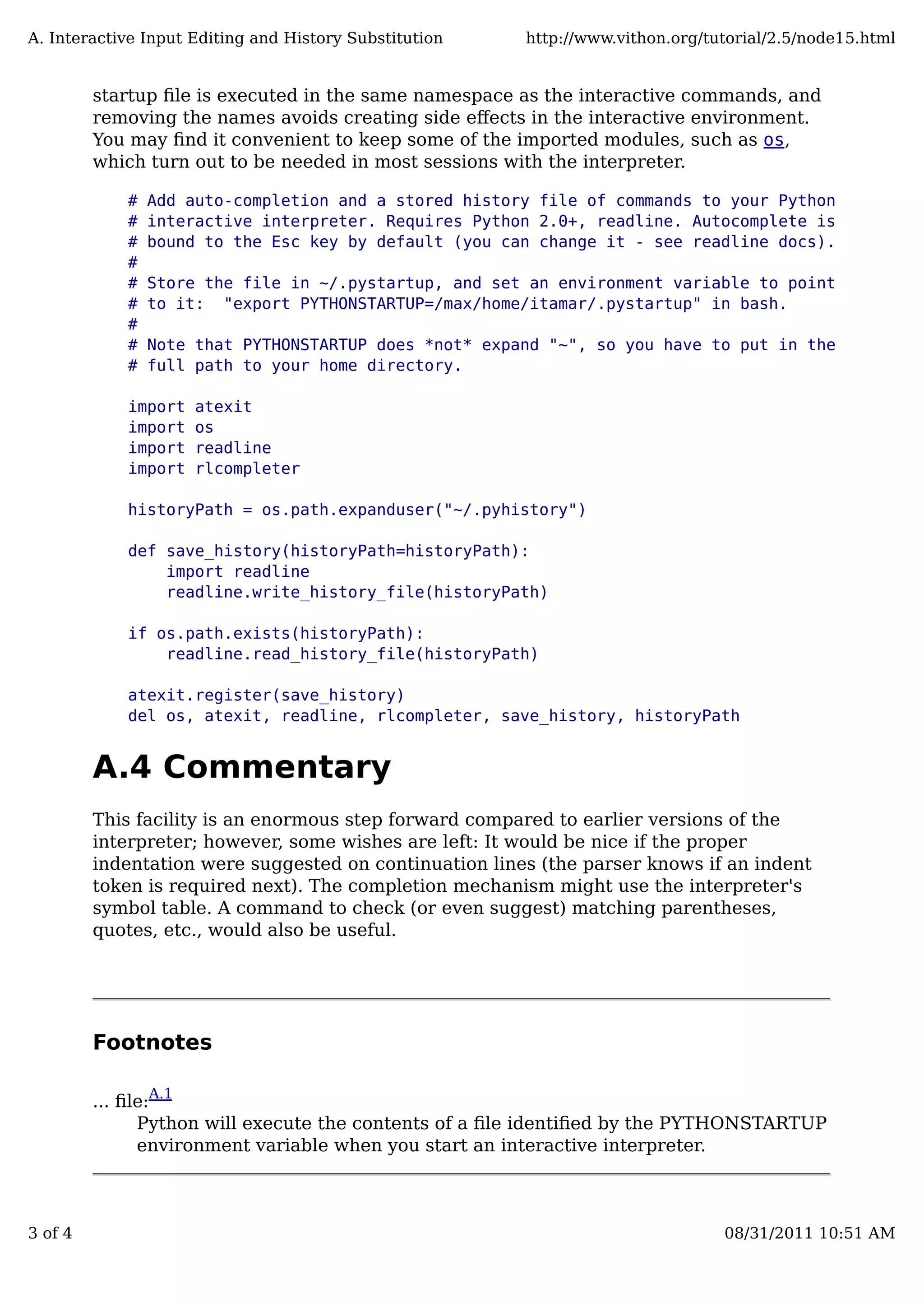 startup ﬁle is executed in the same namespace as the interactive commands, and
removing the names avoids creating side eﬀects in the interactive environment.
You may ﬁnd it convenient to keep some of the imported modules, such as os,
which turn out to be needed in most sessions with the interpreter.
# Add auto-completion and a stored history file of commands to your Python
# interactive interpreter. Requires Python 2.0+, readline. Autocomplete is
# bound to the Esc key by default (you can change it - see readline docs).
#
# Store the file in ~/.pystartup, and set an environment variable to point
# to it: "export PYTHONSTARTUP=/max/home/itamar/.pystartup" in bash.
#
# Note that PYTHONSTARTUP does *not* expand "~", so you have to put in the
# full path to your home directory.
import atexit
import os
import readline
import rlcompleter
historyPath = os.path.expanduser("~/.pyhistory")
def save_history(historyPath=historyPath):
import readline
readline.write_history_file(historyPath)
if os.path.exists(historyPath):
readline.read_history_file(historyPath)
atexit.register(save_history)
del os, atexit, readline, rlcompleter, save_history, historyPath
A.4 Commentary
This facility is an enormous step forward compared to earlier versions of the
interpreter; however, some wishes are left: It would be nice if the proper
indentation were suggested on continuation lines (the parser knows if an indent
token is required next). The completion mechanism might use the interpreter's
symbol table. A command to check (or even suggest) matching parentheses,
quotes, etc., would also be useful.
Footnotes
... ﬁle:
A.1
Python will execute the contents of a ﬁle identiﬁed by the PYTHONSTARTUP
environment variable when you start an interactive interpreter.
A. Interactive Input Editing and History Substitution http://www.vithon.org/tutorial/2.5/node15.html
3 of 4 08/31/2011 10:51 AM
 