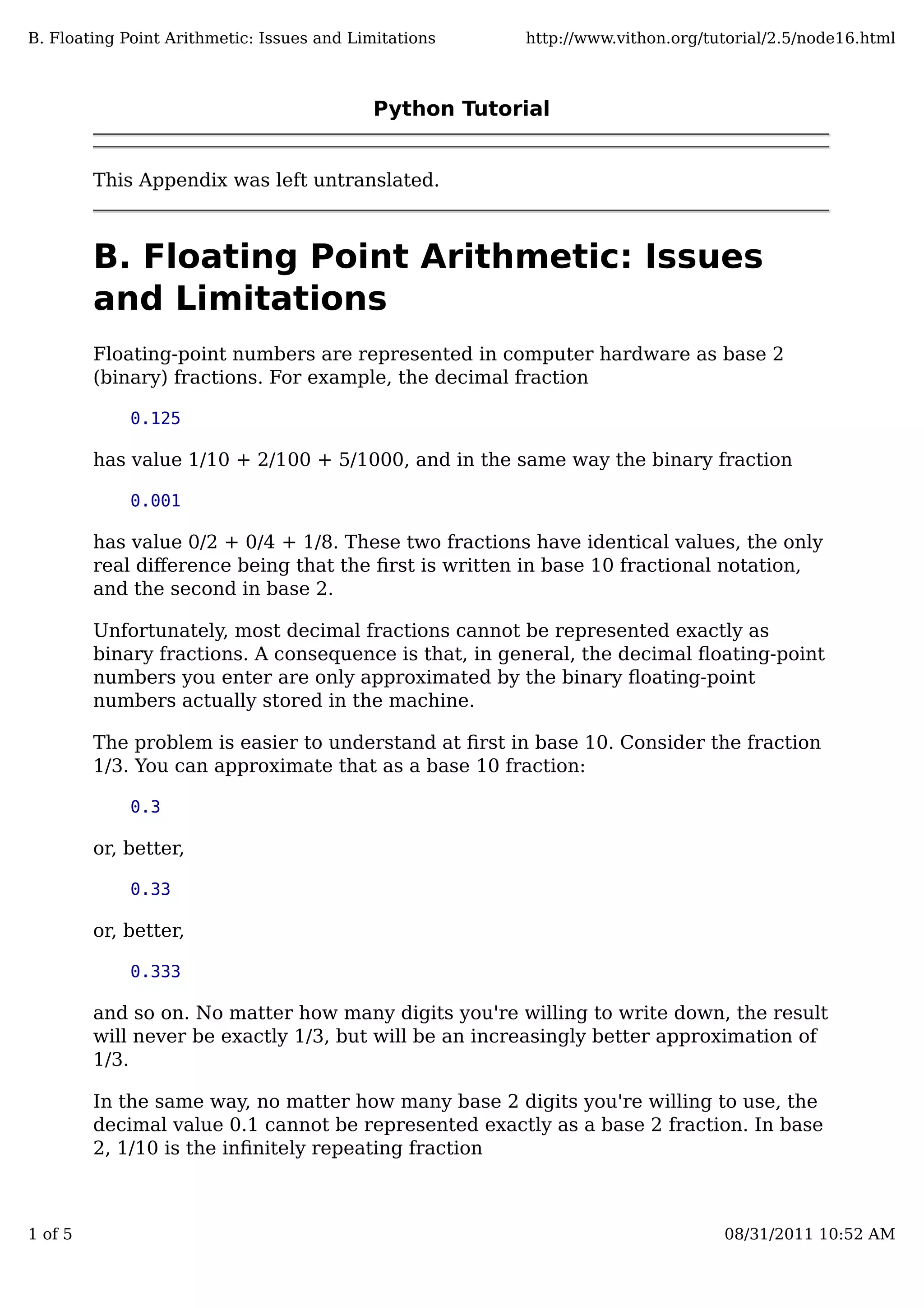 Python Tutorial
This Appendix was left untranslated.
B. Floating Point Arithmetic: Issues
and Limitations
Floating-point numbers are represented in computer hardware as base 2
(binary) fractions. For example, the decimal fraction
0.125
has value 1/10 + 2/100 + 5/1000, and in the same way the binary fraction
0.001
has value 0/2 + 0/4 + 1/8. These two fractions have identical values, the only
real diﬀerence being that the ﬁrst is written in base 10 fractional notation,
and the second in base 2.
Unfortunately, most decimal fractions cannot be represented exactly as
binary fractions. A consequence is that, in general, the decimal ﬂoating-point
numbers you enter are only approximated by the binary ﬂoating-point
numbers actually stored in the machine.
The problem is easier to understand at ﬁrst in base 10. Consider the fraction
1/3. You can approximate that as a base 10 fraction:
0.3
or, better,
0.33
or, better,
0.333
and so on. No matter how many digits you're willing to write down, the result
will never be exactly 1/3, but will be an increasingly better approximation of
1/3.
In the same way, no matter how many base 2 digits you're willing to use, the
decimal value 0.1 cannot be represented exactly as a base 2 fraction. In base
2, 1/10 is the inﬁnitely repeating fraction
B. Floating Point Arithmetic: Issues and Limitations http://www.vithon.org/tutorial/2.5/node16.html
1 of 5 08/31/2011 10:52 AM
 