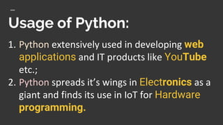 Usage of Python:
1. Python extensively used in developing web
applications and IT products like YouTube
etc.;
2. Python spreads it’s wings in Electronics as a
giant and finds its use in IoT for Hardware
programming.