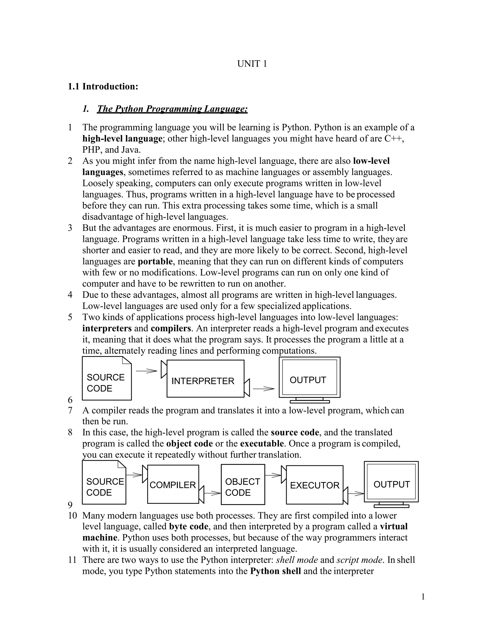 1
UNIT 1
1.1 Introduction:
1. The Python Programming Language:
1 The programming language you will be learning is Python. Python is an example of a
high-level language; other high-level languages you might have heard of are C++,
PHP, and Java.
2 As you might infer from the name high-level language, there are also low-level
languages, sometimes referred to as machine languages or assembly languages.
Loosely speaking, computers can only execute programs written in low-level
languages. Thus, programs written in a high-level language have to be processed
before they can run. This extra processing takes some time, which is a small
disadvantage of high-level languages.
3 But the advantages are enormous. First, it is much easier to program in a high-level
language. Programs written in a high-level language take less time to write, theyare
shorter and easier to read, and they are more likely to be correct. Second, high-level
languages are portable, meaning that they can run on different kinds of computers
with few or no modifications. Low-level programs can run on only one kind of
computer and have to be rewritten to run on another.
4 Due to these advantages, almost all programs are written in high-level languages.
Low-level languages are used only for a few specialized applications.
5 Two kinds of applications process high-level languages into low-level languages:
interpreters and compilers. An interpreter reads a high-level program and executes
it, meaning that it does what the program says. It processes the program a little at a
time, alternately reading lines and performing computations.
6
7 A compiler reads the program and translates it into a low-level program, which can
then be run.
8 In this case, the high-level program is called the source code, and the translated
program is called the object code or the executable. Once a program is compiled,
you can execute it repeatedly without further translation.
9
10 Many modern languages use both processes. They are first compiled into a lower
level language, called byte code, and then interpreted by a program called a virtual
machine. Python uses both processes, but because of the way programmers interact
with it, it is usually considered an interpreted language.
11 There are two ways to use the Python interpreter: shell mode and script mode. In shell
mode, you type Python statements into the Python shell and the interpreter
SOURCE
CODE
COMPILER EXECUTOR OUTPUTOBJECT
CODE
OUTPUTSOURCE
CODE
INTERPRETER
 