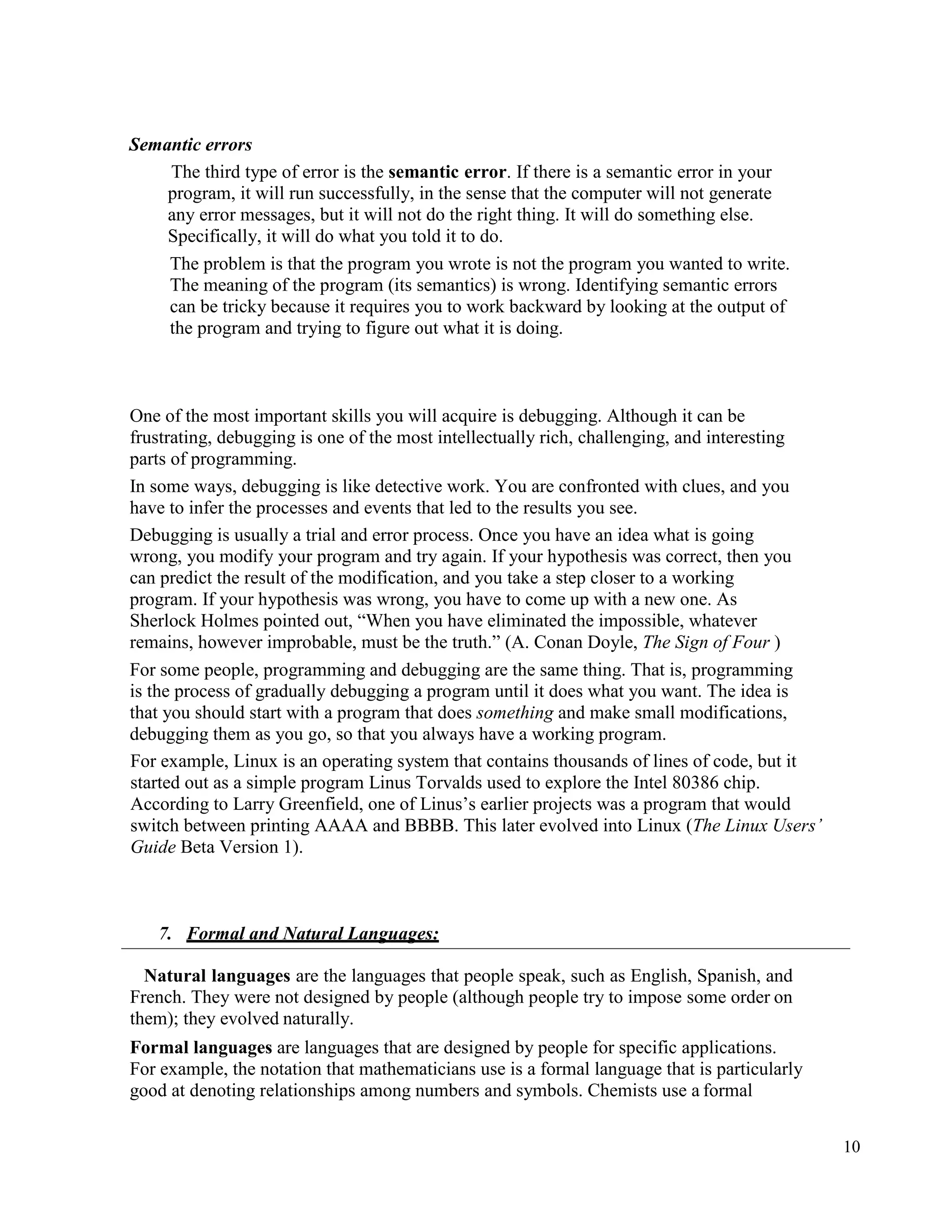 10
Semantic errors
The third type of error is the semantic error. If there is a semantic error in your
program, it will run successfully, in the sense that the computer will not generate
any error messages, but it will not do the right thing. It will do something else.
Specifically, it will do what you told it to do.
The problem is that the program you wrote is not the program you wanted to write.
The meaning of the program (its semantics) is wrong. Identifying semantic errors
can be tricky because it requires you to work backward by looking at the output of
the program and trying to figure out what it is doing.
One of the most important skills you will acquire is debugging. Although it can be
frustrating, debugging is one of the most intellectually rich, challenging, and interesting
parts of programming.
In some ways, debugging is like detective work. You are confronted with clues, and you
have to infer the processes and events that led to the results you see.
Debugging is usually a trial and error process. Once you have an idea what is going
wrong, you modify your program and try again. If your hypothesis was correct, then you
can predict the result of the modification, and you take a step closer to a working
program. If your hypothesis was wrong, you have to come up with a new one. As
Sherlock Holmes pointed out, “When you have eliminated the impossible, whatever
remains, however improbable, must be the truth.” (A. Conan Doyle, The Sign of Four )
For some people, programming and debugging are the same thing. That is, programming
is the process of gradually debugging a program until it does what you want. The idea is
that you should start with a program that does something and make small modifications,
debugging them as you go, so that you always have a working program.
For example, Linux is an operating system that contains thousands of lines of code, but it
started out as a simple program Linus Torvalds used to explore the Intel 80386 chip.
According to Larry Greenfield, one of Linus’s earlier projects was a program that would
switch between printing AAAA and BBBB. This later evolved into Linux (The Linux Users’
Guide Beta Version 1).
7. Formal and Natural Languages:
Natural languages are the languages that people speak, such as English, Spanish, and
French. They were not designed by people (although people try to impose some order on
them); they evolved naturally.
Formal languages are languages that are designed by people for specific applications.
For example, the notation that mathematicians use is a formal language that is particularly
good at denoting relationships among numbers and symbols. Chemists use a formal
 