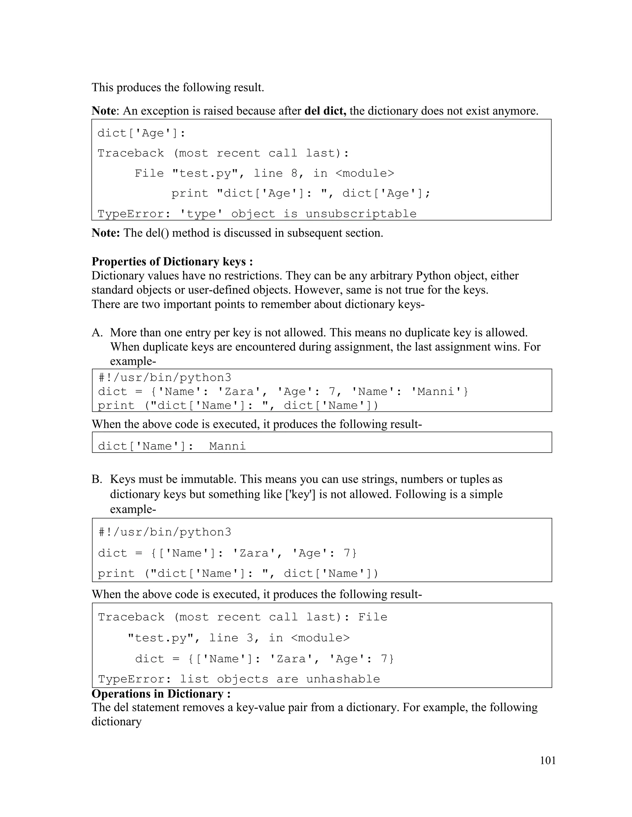 101
This produces the following result.
Note: An exception is raised because after del dict, the dictionary does not exist anymore.
Note: The del() method is discussed in subsequent section.
Properties of Dictionary keys :
Dictionary values have no restrictions. They can be any arbitrary Python object, either
standard objects or user-defined objects. However, same is not true for the keys.
There are two important points to remember about dictionary keys-
A. More than one entry per key is not allowed. This means no duplicate key is allowed.
When duplicate keys are encountered during assignment, the last assignment wins. For
example-
When the above code is executed, it produces the following result-
B. Keys must be immutable. This means you can use strings, numbers or tuples as
dictionary keys but something like ['key'] is not allowed. Following is a simple
example-
When the above code is executed, it produces the following result-
Operations in Dictionary :
The del statement removes a key-value pair from a dictionary. For example, the following
dictionary
Traceback (most recent call last): File
"test.py", line 3, in <module>
dict = {['Name']: 'Zara', 'Age': 7}
TypeError: list objects are unhashable
#!/usr/bin/python3
dict = {['Name']: 'Zara', 'Age': 7}
print ("dict['Name']: ", dict['Name'])
dict['Name']: Manni
#!/usr/bin/python3
dict = {'Name': 'Zara', 'Age': 7, 'Name': 'Manni'}
print ("dict['Name']: ", dict['Name'])
dict['Age']:
Traceback (most recent call last):
File "test.py", line 8, in <module>
print "dict['Age']: ", dict['Age'];
TypeError: 'type' object is unsubscriptable
 