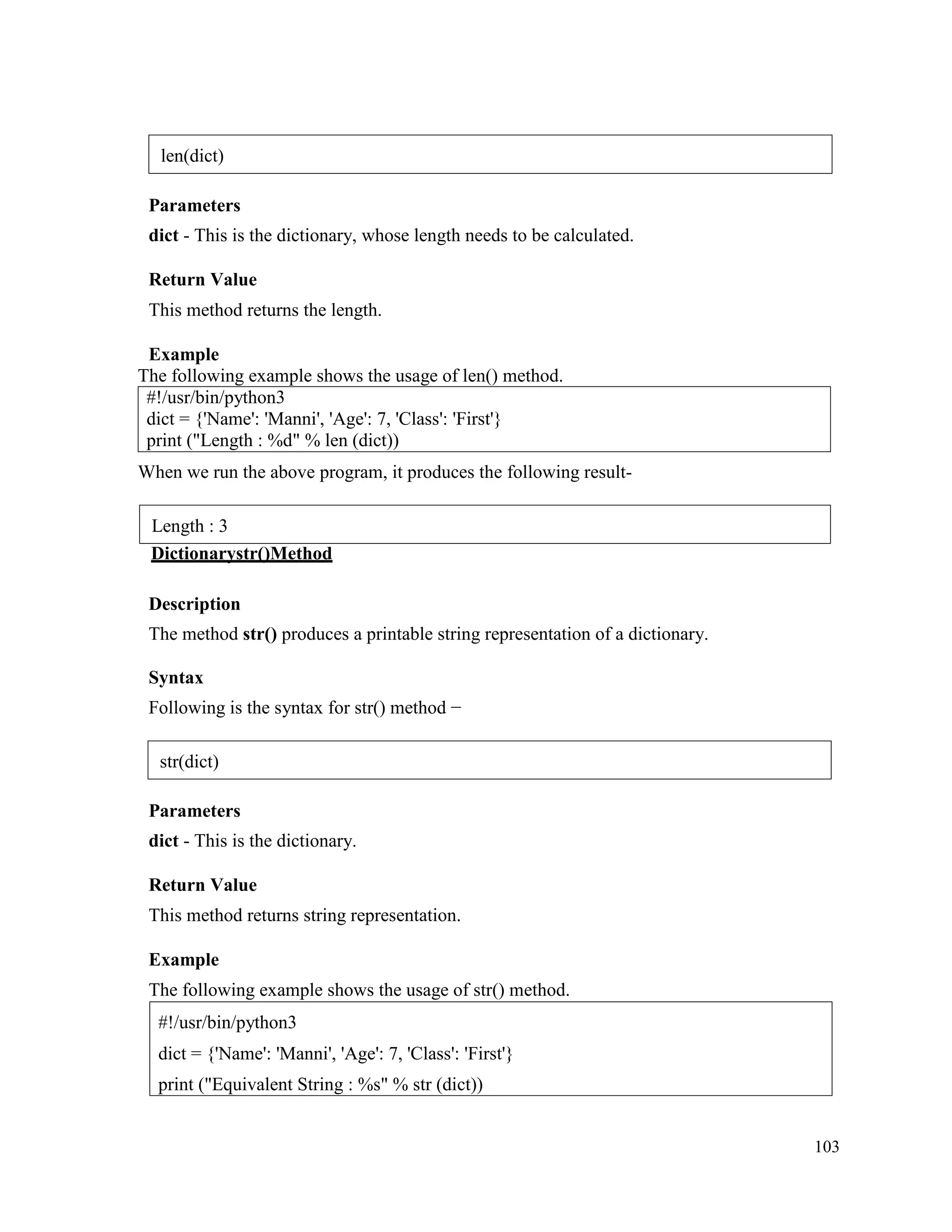 103
Parameters
dict - This is the dictionary, whose length needs to be calculated.
Return Value
This method returns the length.
Example
The following example shows the usage of len() method.
#!/usr/bin/python3
dict = {'Name': 'Manni', 'Age': 7, 'Class': 'First'}
print ("Length : %d" % len (dict))
When we run the above program, it produces the following result-
Dictionarystr()Method
Description
The method str() produces a printable string representation of a dictionary.
Syntax
Following is the syntax for str() method −
Parameters
dict - This is the dictionary.
Return Value
This method returns string representation.
Example
The following example shows the usage of str() method.
#!/usr/bin/python3
dict = {'Name': 'Manni', 'Age': 7, 'Class': 'First'}
print ("Equivalent String : %s" % str (dict))
len(dict)
Length : 3
str(dict)
 