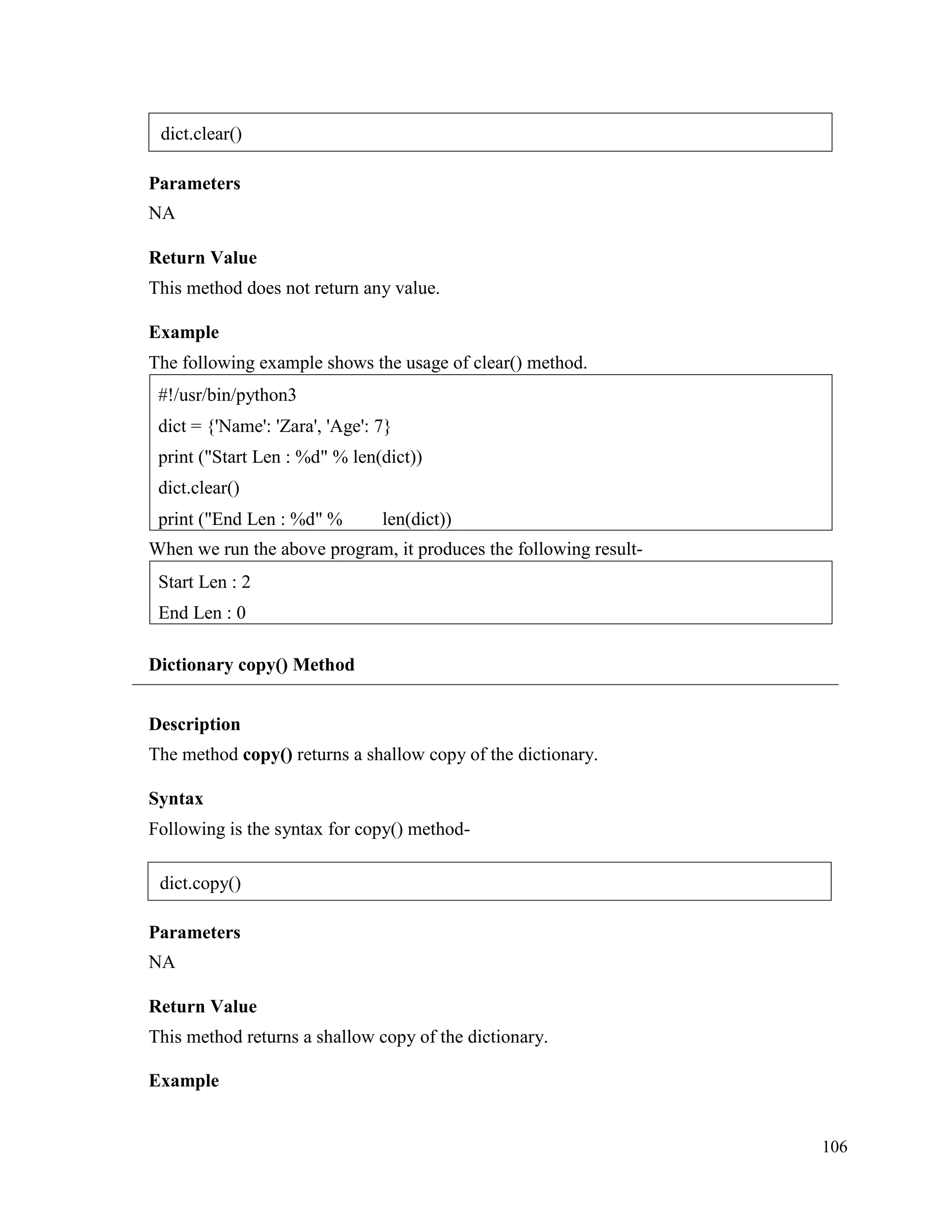 106
Parameters
NA
Return Value
This method does not return any value.
Example
The following example shows the usage of clear() method.
When we run the above program, it produces the following result-
Dictionary copy() Method
Description
The method copy() returns a shallow copy of the dictionary.
Syntax
Following is the syntax for copy() method-
Parameters
NA
Return Value
This method returns a shallow copy of the dictionary.
Example
Start Len : 2
End Len : 0
#!/usr/bin/python3
dict = {'Name': 'Zara', 'Age': 7}
print ("Start Len : %d" % len(dict))
dict.clear()
print ("End Len : %d" % len(dict))
dict.clear()
dict.copy()
 