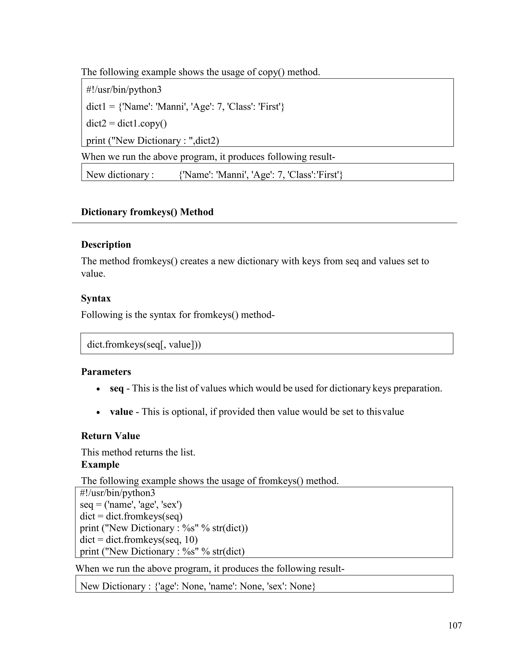 107
The following example shows the usage of copy() method.
When we run the above program, it produces following result-
Dictionary fromkeys() Method
Description
The method fromkeys() creates a new dictionary with keys from seq and values set to
value.
Syntax
Following is the syntax for fromkeys() method-
Parameters
• seq - This is the list of values which would be used for dictionary keys preparation.
• value - This is optional, if provided then value would be set to thisvalue
Return Value
This method returns the list.
Example
The following example shows the usage of fromkeys() method.
#!/usr/bin/python3
seq = ('name', 'age', 'sex')
dict = dict.fromkeys(seq)
print ("New Dictionary : %s" % str(dict))
dict = dict.fromkeys(seq, 10)
print ("New Dictionary : %s" % str(dict)
When we run the above program, it produces the following result-
New Dictionary : {'age': None, 'name': None, 'sex': None}
New dictionary : {'Name': 'Manni', 'Age': 7, 'Class':'First'}
#!/usr/bin/python3
dict1 = {'Name': 'Manni', 'Age': 7, 'Class': 'First'}
dict2 = dict1.copy()
print ("New Dictionary : ",dict2)
dict.fromkeys(seq[, value]))
 