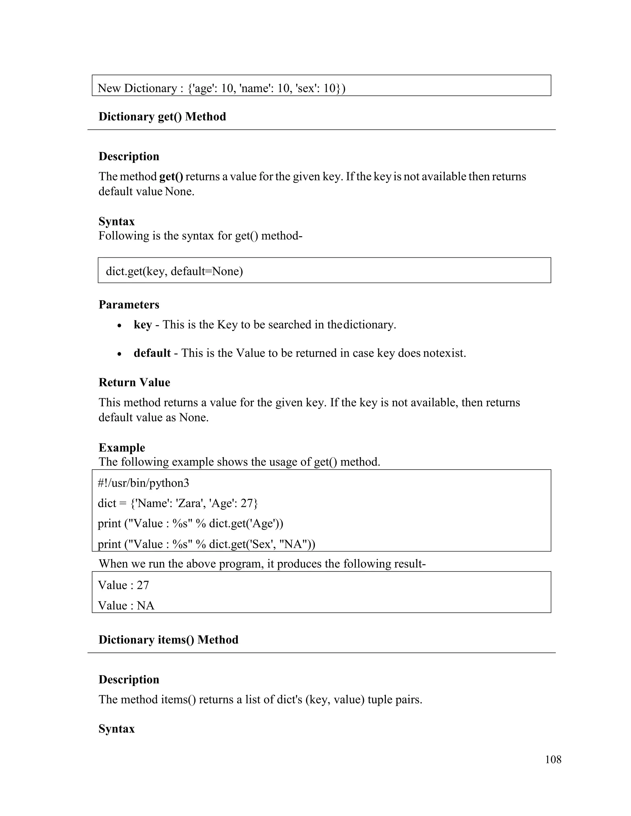 108
Dictionary get() Method
Description
The method get() returns a value for the given key. If the keyis not available then returns
default value None.
Syntax
Following is the syntax for get() method-
Parameters
• key - This is the Key to be searched in thedictionary.
• default - This is the Value to be returned in case key does notexist.
Return Value
This method returns a value for the given key. If the key is not available, then returns
default value as None.
Example
The following example shows the usage of get() method.
When we run the above program, it produces the following result-
Dictionary items() Method
Description
The method items() returns a list of dict's (key, value) tuple pairs.
Syntax
Value : 27
Value : NA
#!/usr/bin/python3
dict = {'Name': 'Zara', 'Age': 27}
print ("Value : %s" % dict.get('Age'))
print ("Value : %s" % dict.get('Sex', "NA"))
New Dictionary : {'age': 10, 'name': 10, 'sex': 10})
dict.get(key, default=None)
 