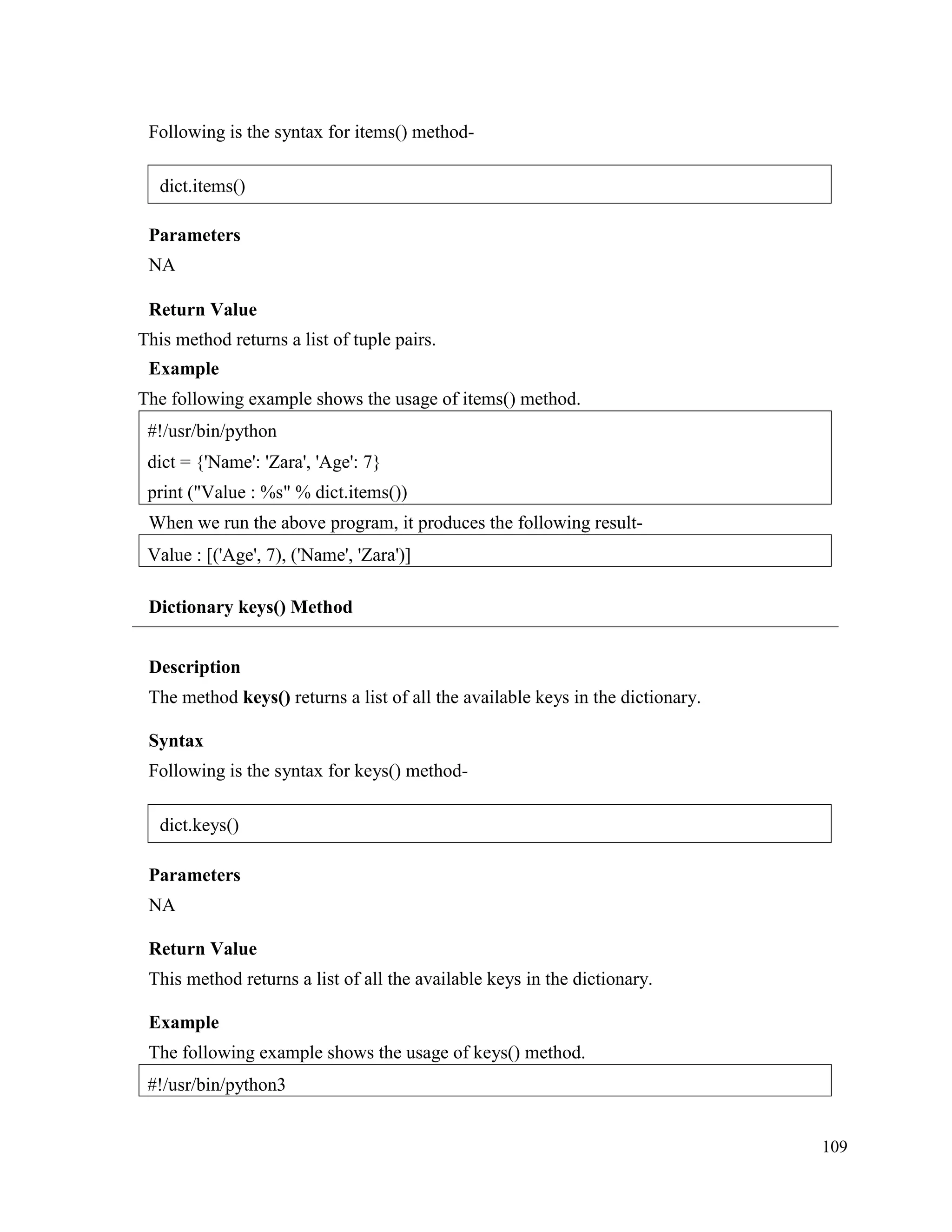 109
Following is the syntax for items() method-
Parameters
NA
Return Value
This method returns a list of tuple pairs.
Example
The following example shows the usage of items() method.
When we run the above program, it produces the following result-
Dictionary keys() Method
Description
The method keys() returns a list of all the available keys in the dictionary.
Syntax
Following is the syntax for keys() method-
Parameters
NA
Return Value
This method returns a list of all the available keys in the dictionary.
Example
The following example shows the usage of keys() method.
#!/usr/bin/python3
Value : [('Age', 7), ('Name', 'Zara')]
#!/usr/bin/python
dict = {'Name': 'Zara', 'Age': 7}
print ("Value : %s" % dict.items())
dict.items()
dict.keys()
 