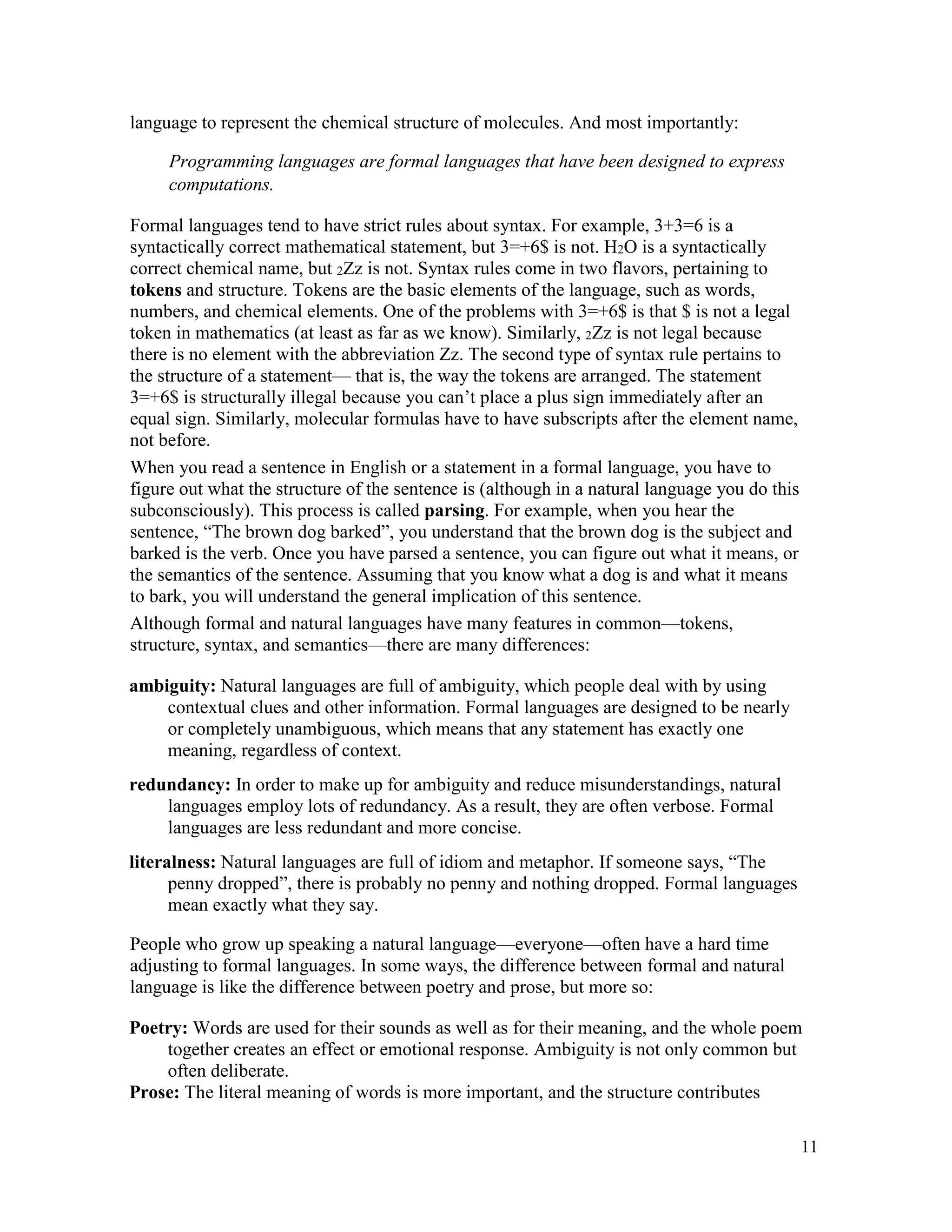 11
language to represent the chemical structure of molecules. And most importantly:
Programming languages are formal languages that have been designed to express
computations.
Formal languages tend to have strict rules about syntax. For example, 3+3=6 is a
syntactically correct mathematical statement, but 3=+6$ is not. H2O is a syntactically
correct chemical name, but 2Zz is not. Syntax rules come in two flavors, pertaining to
tokens and structure. Tokens are the basic elements of the language, such as words,
numbers, and chemical elements. One of the problems with 3=+6$ is that $ is not a legal
token in mathematics (at least as far as we know). Similarly, 2Zz is not legal because
there is no element with the abbreviation Zz. The second type of syntax rule pertains to
the structure of a statement— that is, the way the tokens are arranged. The statement
3=+6$ is structurally illegal because you can’t place a plus sign immediately after an
equal sign. Similarly, molecular formulas have to have subscripts after the element name,
not before.
When you read a sentence in English or a statement in a formal language, you have to
figure out what the structure of the sentence is (although in a natural language you do this
subconsciously). This process is called parsing. For example, when you hear the
sentence, “The brown dog barked”, you understand that the brown dog is the subject and
barked is the verb. Once you have parsed a sentence, you can figure out what it means, or
the semantics of the sentence. Assuming that you know what a dog is and what it means
to bark, you will understand the general implication of this sentence.
Although formal and natural languages have many features in common—tokens,
structure, syntax, and semantics—there are many differences:
ambiguity: Natural languages are full of ambiguity, which people deal with by using
contextual clues and other information. Formal languages are designed to be nearly
or completely unambiguous, which means that any statement has exactly one
meaning, regardless of context.
redundancy: In order to make up for ambiguity and reduce misunderstandings, natural
languages employ lots of redundancy. As a result, they are often verbose. Formal
languages are less redundant and more concise.
literalness: Natural languages are full of idiom and metaphor. If someone says, “The
penny dropped”, there is probably no penny and nothing dropped. Formal languages
mean exactly what they say.
People who grow up speaking a natural language—everyone—often have a hard time
adjusting to formal languages. In some ways, the difference between formal and natural
language is like the difference between poetry and prose, but more so:
Poetry: Words are used for their sounds as well as for their meaning, and the whole poem
together creates an effect or emotional response. Ambiguity is not only common but
often deliberate.
Prose: The literal meaning of words is more important, and the structure contributes
 