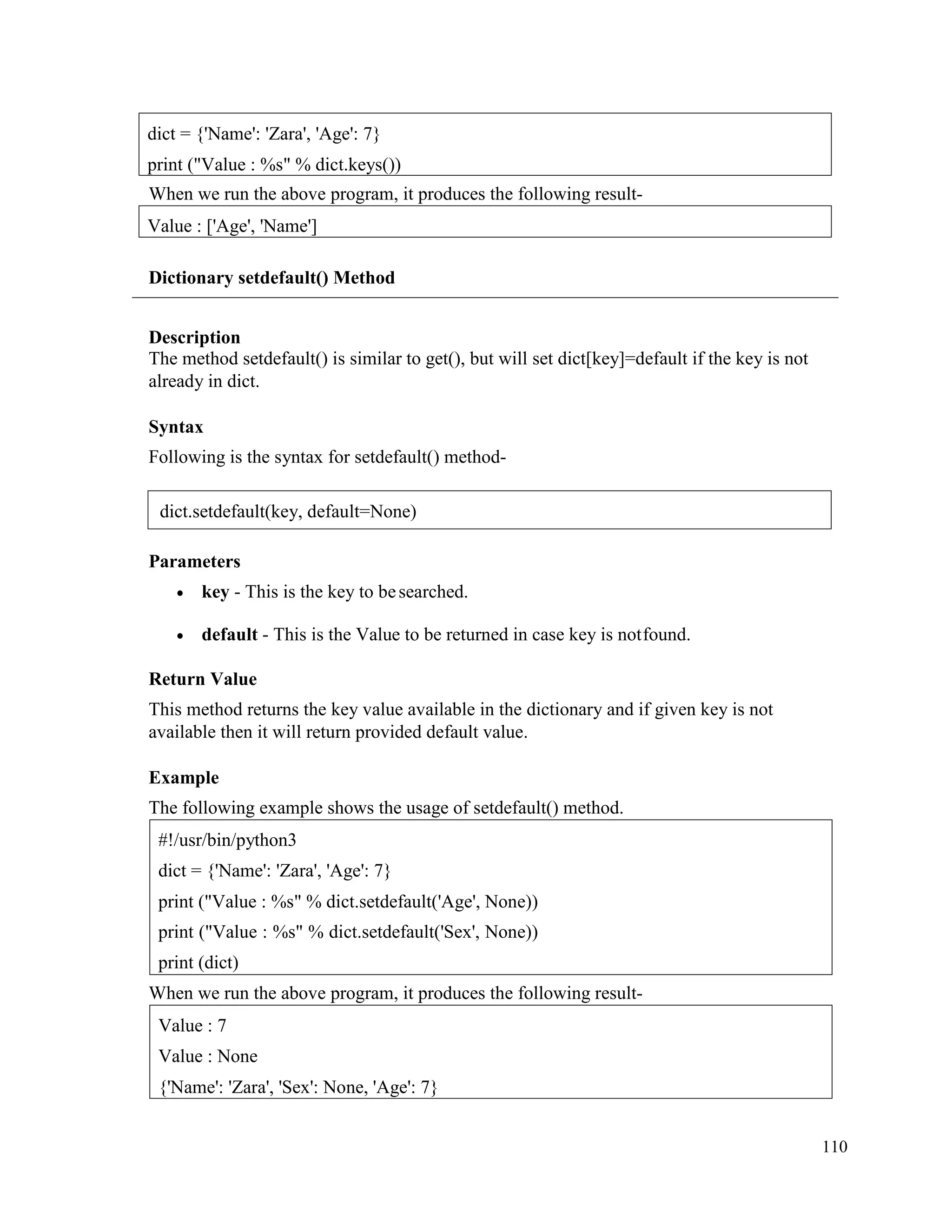 110
When we run the above program, it produces the following result-
Dictionary setdefault() Method
Description
The method setdefault() is similar to get(), but will set dict[key]=default if the key is not
already in dict.
Syntax
Following is the syntax for setdefault() method-
Parameters
• key - This is the key to besearched.
• default - This is the Value to be returned in case key is notfound.
Return Value
This method returns the key value available in the dictionary and if given key is not
available then it will return provided default value.
Example
The following example shows the usage of setdefault() method.
When we run the above program, it produces the following result-
Value : 7
Value : None
{'Name': 'Zara', 'Sex': None, 'Age': 7}
#!/usr/bin/python3
dict = {'Name': 'Zara', 'Age': 7}
print ("Value : %s" % dict.setdefault('Age', None))
print ("Value : %s" % dict.setdefault('Sex', None))
print (dict)
Value : ['Age', 'Name']
dict = {'Name': 'Zara', 'Age': 7}
print ("Value : %s" % dict.keys())
dict.setdefault(key, default=None)
 