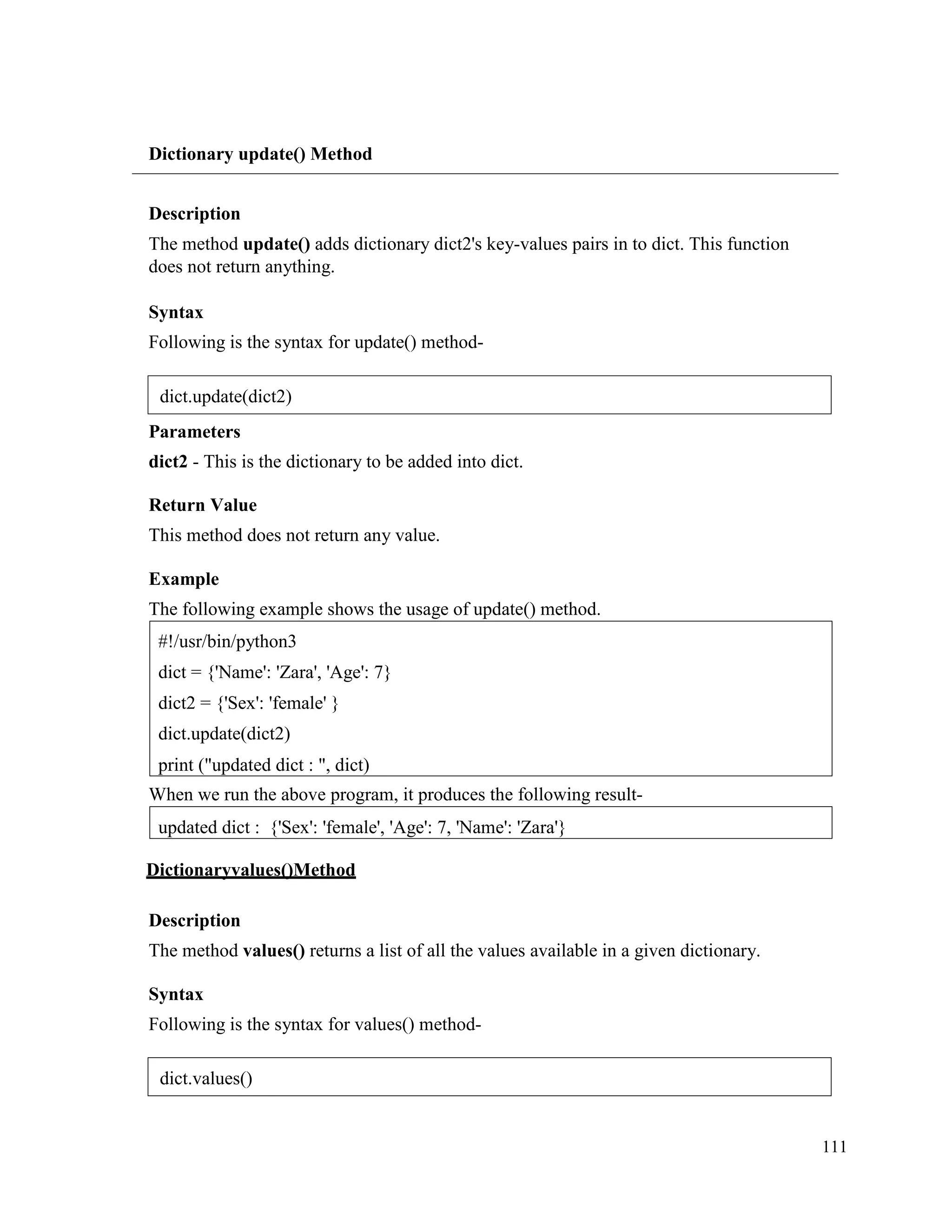 111
Dictionary update() Method
Description
The method update() adds dictionary dict2's key-values pairs in to dict. This function
does not return anything.
Syntax
Following is the syntax for update() method-
Parameters
dict2 - This is the dictionary to be added into dict.
Return Value
This method does not return any value.
Example
The following example shows the usage of update() method.
When we run the above program, it produces the following result-
Dictionaryvalues()Method
Description
The method values() returns a list of all the values available in a given dictionary.
Syntax
Following is the syntax for values() method-
updated dict : {'Sex': 'female', 'Age': 7, 'Name': 'Zara'}
#!/usr/bin/python3
dict = {'Name': 'Zara', 'Age': 7}
dict2 = {'Sex': 'female' }
dict.update(dict2)
print ("updated dict : ", dict)
dict.update(dict2)
dict.values()
 