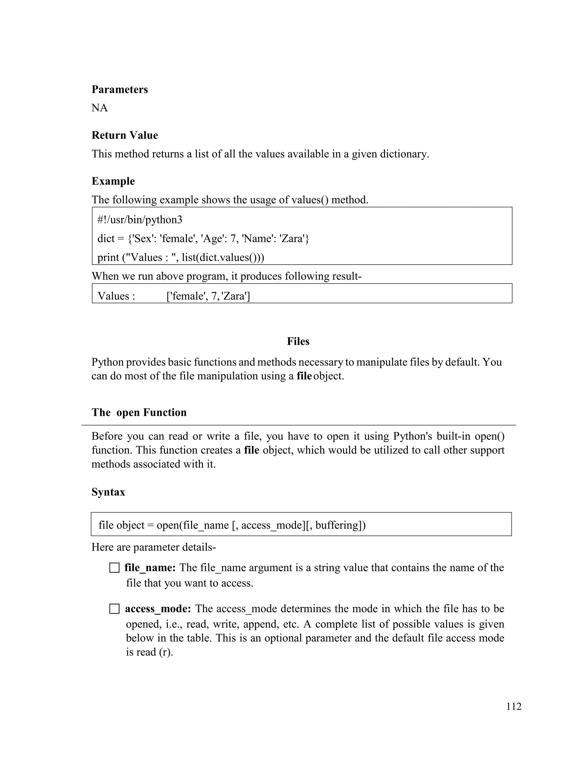 112
Parameters
NA
Return Value
This method returns a list of all the values available in a given dictionary.
Example
The following example shows the usage of values() method.
When we run above program, it produces following result-
Files
Python provides basic functions and methods necessary to manipulate files by default. You
can do most of the file manipulation using a fileobject.
The open Function
Before you can read or write a file, you have to open it using Python's built-in open()
function. This function creates a file object, which would be utilized to call other support
methods associated with it.
Syntax
Here are parameter details-
 file_name: The file_name argument is a string value that contains the name of the
file that you want to access.
 access_mode: The access_mode determines the mode in which the file has to be
opened, i.e., read, write, append, etc. A complete list of possible values is given
below in the table. This is an optional parameter and the default file access mode
is read (r).
Values : ['female', 7,'Zara']
#!/usr/bin/python3
dict = {'Sex': 'female', 'Age': 7, 'Name': 'Zara'}
print ("Values : ", list(dict.values()))
file object = open(file_name [, access_mode][, buffering])
 